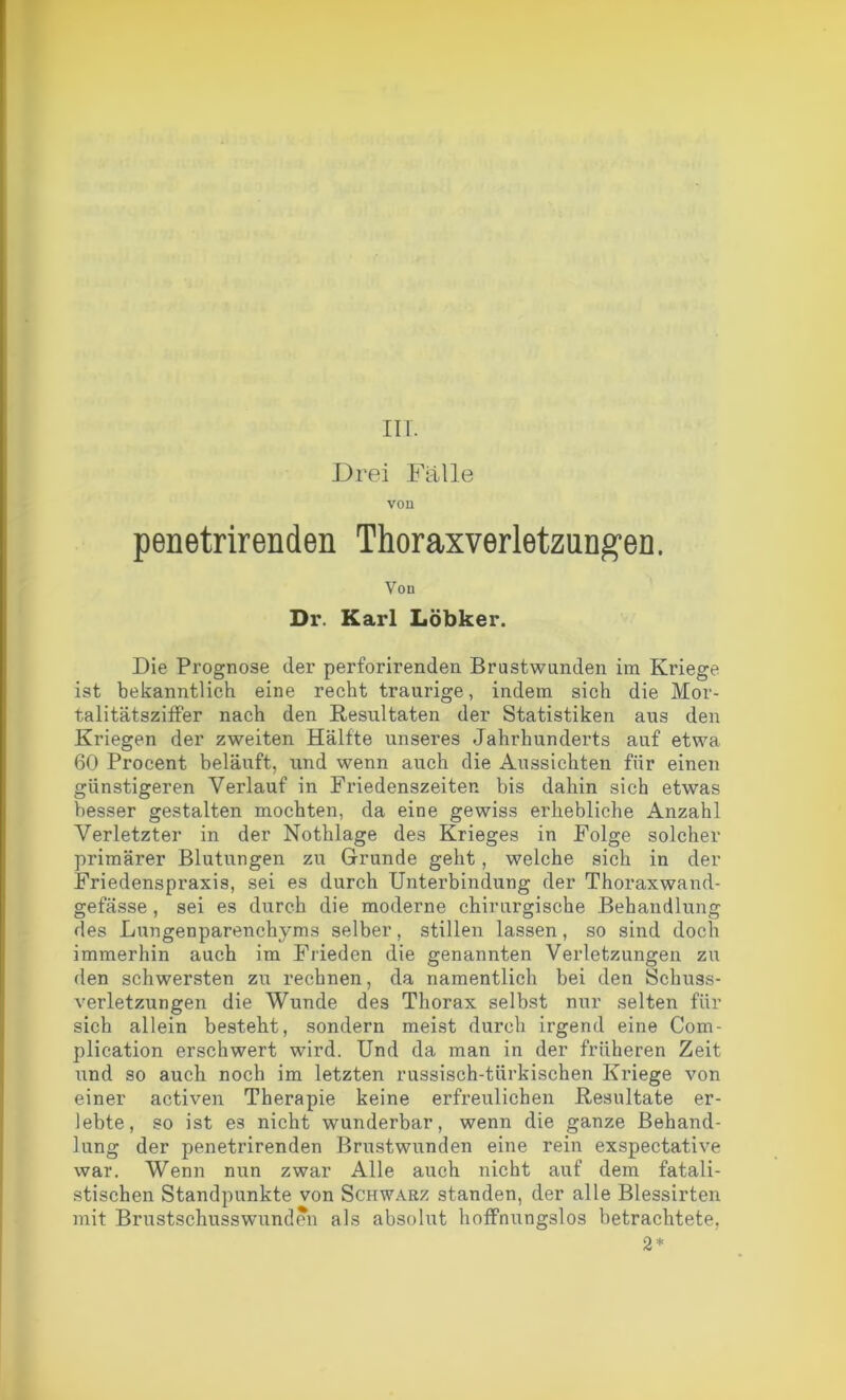 irr. Drei Fälle von penetrirenden Thoraxverletzungen, Von Dr. Karl Löbker. Die Prognose der perforirenden Brastwunden im Kriege ist bekanntlich eine recht traurige, indem sich die Mor- talitätsziffer nach den Resultaten der Statistiken aus den Kriegen der zweiten Hälfte unseres Jahrhunderts auf etwa 60 Procent beläuft, und wenn auch die Aussichten für einen günstigeren Verlauf in Friedenszeiten bis dahin sich etwas besser gestalten mochten, da eine gewiss erhebliche Anzahl Verletzter in der Nothlage des Krieges in Folge solcher primärer Blutungen zu Grunde geht, welche sich in der Friedenspraxis, sei es durch Unterbindung der Thoraxwand- gefässe, sei es durch die moderne chirurgische Behandlung des Lungenparenchyms selber, stillen lassen, so sind doch immerhin auch im Frieden die genannten Verletzungen zu den schwersten zu rechnen, da namentlich bei den Schuss- verletzungen die Wunde des Thorax selbst nur selten für sich allein besteht, sondern meist durch irgend eine Com- plication erschwert wird. Und da man in der früheren Zeit und so auch noch im letzten russisch-türkischen Kriege von einer activen Therapie keine erfreulichen Resultate er- lebte, so ist es nicht wunderbar, wenn die ganze Behand- lung der penetrirenden Brustwunden eine rein exspectative war. Wenn nun zwar Alle auch nicht auf dem fatali- stischen Standpunkte von Schwarz standen, der alle Blessirten mit Brustschusswunden als absolut hoffnungslos betrachtete, 2*