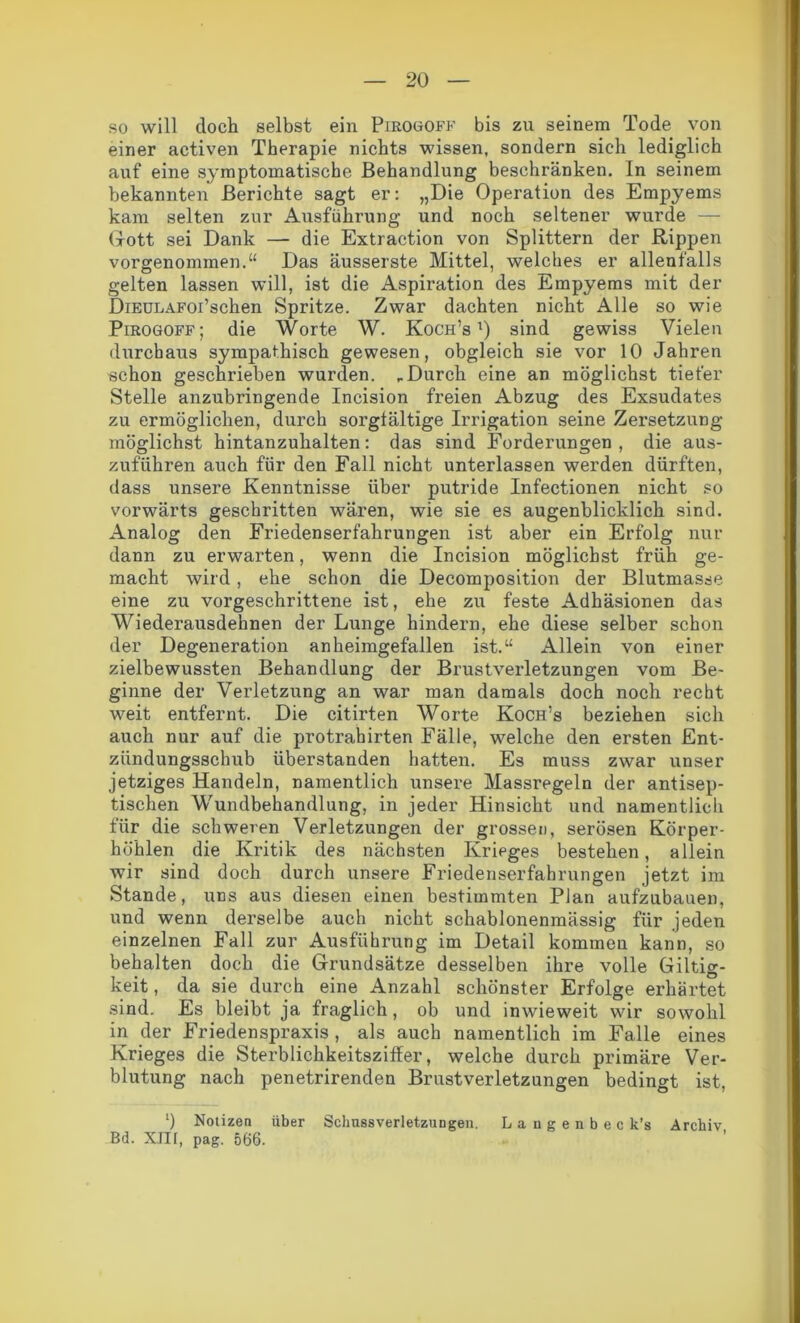 so will doch selbst ein Pirogoff bis zu seinem Tode von einer activen Therapie nichts wissen, sondern sich lediglich auf eine symptomatische Behandlung beschränken. In seinem bekannten Berichte sagt er: „Die Operation des Empyems kam selten zur Ausführung und noch seltener wurde — Gott sei Dank — die Extraction von Splittern der Rippen vorgenommen.“ Das äusserste Mittel, welches er allenfalls gelten lassen will, ist die Aspiration des Empyems mit der DiEULAFoi’scken Spritze. Zwar dachten nicht Alle so wie Pirogoff; die Worte W. Koch’s l) sind gewiss Vielen durchaus sympathisch gewesen, obgleich sie vor 10 Jahren schon geschrieben wurden. „Durch eine an möglichst tiefer Stelle anzubringende Incision freien Abzug des Exsudates zu ermöglichen, durch sorgfältige Irrigation seine Zersetzung möglichst hintanzuhalten: das sind Forderungen, die aus- zuführen auch für den Fall nicht unterlassen werden dürften, dass unsere Kenntnisse über putride Infectionen nicht so vorwärts geschritten wären, wie sie es augenblicklich sind. Analog den Friedenserfahrungen ist aber ein Erfolg nur dann zu erwarten, wenn die Incision möglichst früh ge- macht wird, ehe schon die Decomposition der Blutmasse eine zu vorgeschrittene ist, ehe zu feste Adhäsionen das Wiederausdehnen der Lunge hindern, ehe diese selber schon der Degeneration anheimgefallen ist.“ Allein von einer zielbewussten Behandlung der Brustverletzungen vom Be- ginne der Verletzung an war man damals doch noch recht weit entfernt. Die citirten Worte Koch’s beziehen sich auch nur auf die protrahirten Fälle, welche den ersten Ent- ziindungsschub überstanden hatten. Es muss zwar unser jetziges Handeln, namentlich unsere Massregeln der antisep- tischen Wundbehandlung, in jeder Hinsicht und namentlich für die schweren Verletzungen der grossen, serösen Körper- höhlen die Kritik des nächsten Krieges bestehen, allein wir sind doch durch unsere Friedenserfahrungen jetzt im Stande, uns aus diesen einen bestimmten Plan aufzubauen, und wenn derselbe auch nicht schablonenmässig für jeden einzelnen Fall zur Ausführung im Detail kommen kann, so behalten doch die Grundsätze desselben ihre volle Giltig- keit , da sie durch eine Anzahl schönster Erfolge erhärtet sind. Es bleibt ja fraglich, ob und inwieweit wir sowohl in der Friedenspraxis , als auch namentlich im Falle eines Krieges die Sterblichkeitsziffer, welche durch primäre Ver- blutung nach penetrirenden Brustverletzungen bedingt ist, ‘) Notizen über Schnssverletzungen. Langenbec k’s Archiv Bd. XIII, pag. 566.