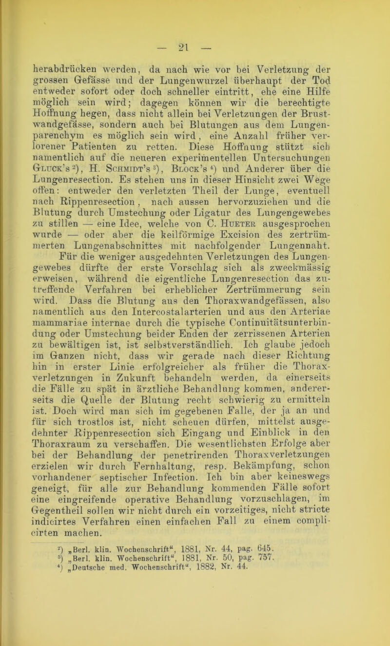 herabdrücken werden, da nach wie vor bei Verletzung der grossen Gefässe und der Lungenwurzel überhaupt der Tod entweder sofort oder doch schneller eintritt, ehe eine Hilfe möglich sein wird; dagegen können wir die berechtigte Hoffnung hegen, dass nicht allein bei Verletzungen der Brust- wandgefässe, sondern auch bei Blutungen aus dem Lungen- parenchym es möglich sein wird , eine Anzahl früher ver- lorener Patienten zu retten. Diese Hoffnung stützt sich namentlich auf die neueren experimentellen Untersuchungen Gluck’s2), H. Schmidt’s3), Block’s 4) und Anderer über die Lungenresection. Es stehen uns in dieser Hinsicht zwei Wege offen: entweder den verletzten Theil der Lunge, eventuell nach Rippenresection , nach aussen hervorzuziehen und die Blutung durch Umstechung oder Ligatur des Lungengewebes zu stillen — eine Idee, welche von C. Hueter ausgesprochen wurde — oder aber die keilförmige Excision des zertrüm- merten Lungenabschnittes mit nachfolgender Lungennaht. Für die weniger ausgedehnten Verletzungen des Lungen- gewebes dürfte der erste Vorschlag sich als zweckmässig erweisen, während die eigentliche Lungenresection das zu- treffende Verfahren bei erheblicher Zertrümmerung sein wird. Dass die Blutung aus den Thoraxwandgefässen, also namentlich aus den Intercostalarterien und aus den Arteriae mammariae internae durch die typische Continuitätsunterbin- dung oder Umstechung beider Enden der zerrissenen Arterien zu bewältigen ist, ist selbstverständlich. Ich glaube jedoch im Ganzen nicht, dass wir gerade nach dieser Richtung hin in erster Linie erfolgreicher als früher die Thorax- verletzungen in Zukunft behandeln werden, da einerseits die Fälle zu spät in ärztliche Behandlung kommen, anderer- seits die Quelle der Blutung recht schwierig zu ermitteln ist. Doch wird man sich im gegebenen Falle, der ja an und für sich trostlos ist, nicht scheuen dürfen, mittelst ausge- dehnter Rippenresection sich Eingang und Einblick in den Thoraxraum zu verschaffen. Die wesentlichsten Erfolge aber bei der Behandlung der penetrirenden Thoraxverletzungen erzielen wir durch Eernhaltung, resp. Bekämpfung, schon vorhandener septischer Infection. Ich bin aber keineswegs geneigt, für alle zur Behandlung kommenden Fälle sofort eine eingreifende operative Behandlung vorzuschlagen, im Gegentheil sollen wir nicht durch ein vorzeitiges, nicht stricte indicirtes Verfahren einen einfachen Fall zu einem compli- eirten machen. *) „Berl. klin. Wochenschrift“, 1881, Nr. 44, pag. 645. 3) „Berl. klin. Wochenschrift“, 1881, Nr. 50, pag. 757. *) „Deutsche med. Wochenschrift“, 1882, Nr. 44.