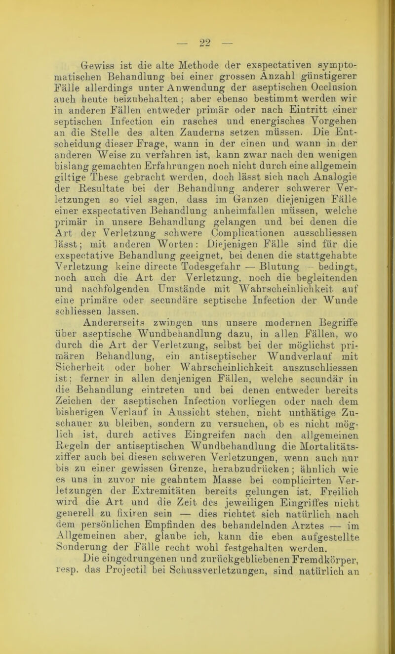 Gewiss ist die alte Methode der exspectativen sympto- matischen Behandlung bei einer grossen Anzahl günstigerer Fälle allerdings unter Anwendung der aseptischen Oeclusion auch heute beizubehalten ; aber ebenso bestimmt werden wir in anderen Fällen entweder primär oder nach Eintritt einer septischen Infeetion ein rasches und energisches Vorgehen an die Stelle des alten Zauderns setzen müssen. Die Ent- scheidung dieser Frage, wann in der einen und wann in der anderen Weise zu verfahren ist, kann zwar nach den wenigen bislang gemachten Erfahrungen noch nicht durch eine allgemein gütige These gebracht werden, doch lässt sich nach Analogie der Resultate bei der Behandlung anderer schwerer Ver- letzungen so viel sagen, dass im Ganzen diejenigen Fälle einer exspectativen Behandlung anheimfallen müssen, welche primär in unsere Behandlung gelangen und bei denen die Art der Verletzung schwere Complicationen ausschliessen lässt; mit anderen Worten: Diejenigen Fälle sind für die exspeetative Behandlung geeignet, bei denen die stattgehabte Verletzung keine directe Todesgefahr — Blutung - bedingt, noch auch die Art der Verletzung, noch die begleitenden und nachfolgenden Umstände mit Wahrscheinlichkeit auf eine primäre oder secundäre septische Infeetion der Wunde schliessen lassen. Andererseits zwingen uns unsere modernen Begriffe über aseptische Wundbehandlung dazu, in allen Fällen, wo durch die Art der Verletzung, selbst bei der möglichst pri- mären Behandlung, ein antiseptischer Wundverlauf mit Sicherheit oder hoher Wahrscheinlichkeit auszuschliessen ist; ferner in allen denjenigen Fällen, welche secundär in die Behandlung eintreten und bei denen entweder bereits Zeichen der aseptischen Infeetion vorliegen oder nach dem bisherigen Verlauf in Aussicht stehen, nicht unthätige Zu- schauer zu bleiben, sondern zu versuchen, ob es nicht mög- lich ist, durch actives Eingreifen nach den allgemeinen Regeln der antiseptischen Wundbehandlung die Mortalitäts- ziffer auch bei diesen schweren Verletzungen, wenn auch nur bis zu einer gewissen Grenze, herabzudrücken ; ähnlich wie es uns in zuvor nie geahntem Masse bei complicirten Ver- letzungen der Extremitäten bereits gelungen ist. Freilich wird die Art und die Zeit des jeweiligen Eingriffes nicht generell zu fixiren sein — dies richtet sich natürlich nach dem persönlichen Empfinden des behandelnden Arztes — im Allgemeinen aber, glaube ich, kann die eben aufgestellte Sonderung der Fälle recht wohl festgehalten werden. Die eingedrungenen und zurückgebliebenen Fremdkörper, resp. das Projectil bei Schussverletzungen, sind natürlich an