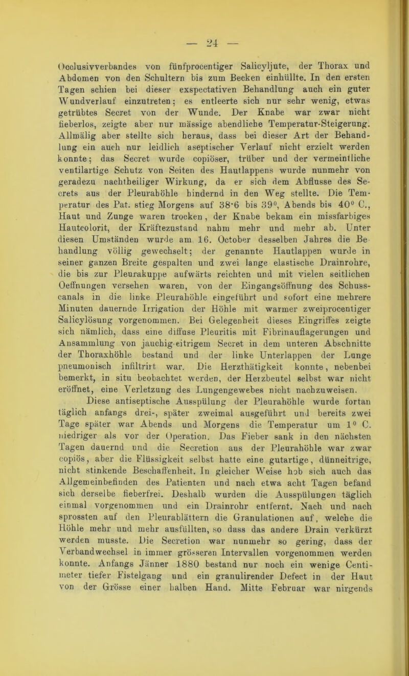 Occlusivverbandes von fünfprocentiger Salicyljute, der Thorax und Abdomen von den Schultern bis zum Becken einhüllte. In den ersten Tagen schien bei dieser exspectativen Behandlung auch ein guter W undverlauf einzutreten; es entleerte sich nur sehr wenig, etwas getrübtes Secret von der Wunde. Der Knabe war zwar nicht tieberlos, zeigte aber nur massige abendliche Temperatur-Steigerung. Allmälig aber stellte sich heraus, dass bei dieser Art der Behand- lung ein auch nur leidlich aseptischer Verlauf nicht erzielt werden konnte; das Secret wurde copiöser, trüber und der vermeintliche ventilartige Schutz von Seiten des Hautlappens wurde nunmehr von geradezu nachtheiliger Wirkung, da er sich dem Abflüsse des Se- crets aus der Pleurahöhle hindernd in den Weg stellte. Die Tem- peratur des Pat. stieg Morgens auf 38‘6 bis 39°, Abends bis 40° C., Haut und Zunge waren trocken, der Knabe bekam ein missfarbiges Hauteolorit, der Kräftezustand nahm mehr und mehr ab. Unter diesen Umständen wurde am 16. October desselben Jahres die Be handlung völlig gewechselt; der genannte Hautlappen wurde in seiner ganzen Breite gespalten und zwei lange elastische Drainrohre, die bis zur Pleurakuppe aufwärts reichten und mit vielen seitlichen Oeffnungen versehen waren, von der Eingangsöffnung des Schuss- canals in die linke Pleurahöhle eingetübrt und sofort eine mehrere Minuten dauernde Irrigation der Höhle mit warmer zweiprocentiger Salicylösung vorgenommen. Bei Gelegenheit dieses Eingriffes zeigte sich nämlich, dass eine diffuse Pleuritis mit Fibrinauflagerungen und Ansammlung von jauchig-eitrigem Secret in dem unteren Abschnitte der Thoraxhöhle bestand und der linke Unterlappen der Lunge pneumonisch infiltrirt war. Die Herzthätigkeit konnte, nebenbei bemerkt, in situ beobachtet werden, der Herzbeutel selbst war nicht eröffnet, eine Verletzung des Lungengewebes nicht nachzuweisen. Diese antiseptische Ausspülung der Pleurahöhle wurde fortan täglich anfangs drei-, später zweimal ausgeführt und bereits zwei Tage später war Abends und Morgens die Temperatur um 1° C. niedriger als vor der Operation. Das Fieber sank in den nächsten Tagen dauernd und die Secretion aus der Pleui’ahüble war zwar copiös, aber die Flüssigkeit selbst hatte eine gutartige, dünneitrige, nicht stinkende Beschaffenheit. In gleicher Weise hob sich auch das Allgemeinbefinden des Patienten und nach etwa acht Tagen befand sich derselbe fieberfrei. Deshalb wurden die Ausspülungen täglich einmal vorgenommen und ein Drainrohr entfernt. Nach und nach sprossten aut den Pleurablättern die Granulationen auf, welche die Höhle mehr und mehr ausfüllten, so dass das andere Drain verkürzt werden musste. Die Secretion war nunmehr so gering, dass der A'er band Wechsel in immer grösseren Intervallen vorgenommen werden konnte. Anfangs Jänner 1880 bestand nur noch ein wenige Centi- meter tiefer Fistelgang und ein granulirender Defect in der Haut von der Grösse einer halben Hand. Mitte Februar war nirgends