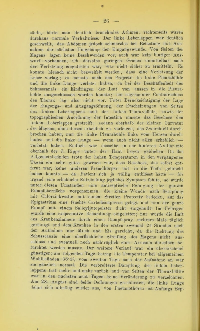 säule, hurte man deutlich bronchiales Athmen, rechterseits waren durchaus normale Verhältnisse. Her linke Leberlappen war deutlich geschwellt, das Abdomen jedoch schmerzlos bei Betastung mit Aus- nahme der nächsten Umgebung der Eingangswunde. Von Seiten des Magens lagen keine Beschwerden vor, auch war kein blutiger Aus- wurf vorhanden. Ob derselbe geringen Grades unmittelbar nach der Verletzung eingetreten war, war nicht sicher zu ermitteln. Es konnte hienach nicht bezweifelt werden, dass eine Verletzung der Leber vorlag ; es musste auch das Projectil die linke Pleurahöhle und die linke Lunge verletzt haben, da bei der Beschalfenheit des Schusscanals ein Eindringen der Luit von aussen in die Pleura- höhle ausgeschlossen werden konnte; ein sogenannter Contourschuss des Thorax lag also nicht vor. Unter Berücksichtigung der Lage der Eingangs- und Ausgangsötfnung, der Erscheinungen von Seiten des linken Leberlappens und der linken Thoraxhöhle, sowie der topographischen Anordnung der Intestina musste das Geschoss den linken Leberlappen gestreift, sodann oberhalb der kleinen Curvatur • des Magens, ohne diesen erheblich zu verletzen, das Zwerchfell durch- brochen haben, nun die linke Pleurahöhle links vom Herzen durch- laufen und die linke Lunge — wenn auch nicht allzu erheblich — verletzt haben. Endlich war dasselbe in der hinteren Axillarlinie oberhalb der 7. Rippe unter der Haut liegen geblieben. Da das Allgemeinbefinden trotz der hohen Temperaturen in den vergangenen Tagen ein sehr gutes gewesen war, dass Geschoss, das selbst ent- fernt war, keine anderen Fremdkörper mit m die Tiefe gebracht haben konnte — da Patient sich ja völlig entblösst hatte — für irgend eine erhebliche Entzündung jegliches Symptom fehlte, so wurde unter diesen Umständen eine antiseptische Reinigung der ganzen Rumpfo'oerfläche vorgenommen, die kleine Wunde nach Betupfung mit Chlorzinkwatte mit einem Streifen Protectiv bedeckt, auf das Epigastrium eine feuchte Carbolcompresse gelegt und nun der ganze Rumpf mit einem Salicyljutepolster dicht eingehüllt, im Uebrigen wurde eine exspectative Behandlung eingeleitet; nur wurde die Luft des Krankenzimmers durch einen Dampfspray mehrere Male täglich gereinigt und dem Kranken in den ersten zweimal 24 Stunden nach der Aufnahme nur Milch und Eis gereicht, da die Richtung des Schusscanals eine oberflächliche Streifung des Magens nicht aus- schloss lind eventuell noch nachträglich eine Arrosiou derselben be- fürchtet werden musste. Der weitere Verlauf war ein überraschend günstiger; am folgenden Tage betrug die Temperatur bei allgemeinem Wohlbefinden 38‘4°, vom zweiten Tage nach der Aufnahme an war sie gänzlich normal. Die verbreiterte Dämpfung des linken Leber- lappens trat mehr und mehr zurück und von Seiten der Thoraxhälfte war in den nächsten acht Tagen keine Veränderung zu verzeichnen. Am 28. August sind beide Oeffoungen ge.-chlossen, die linke Lunge dehnt sich allmälig wieder aus, von Pneumothorax ist Anfangs Sep- i