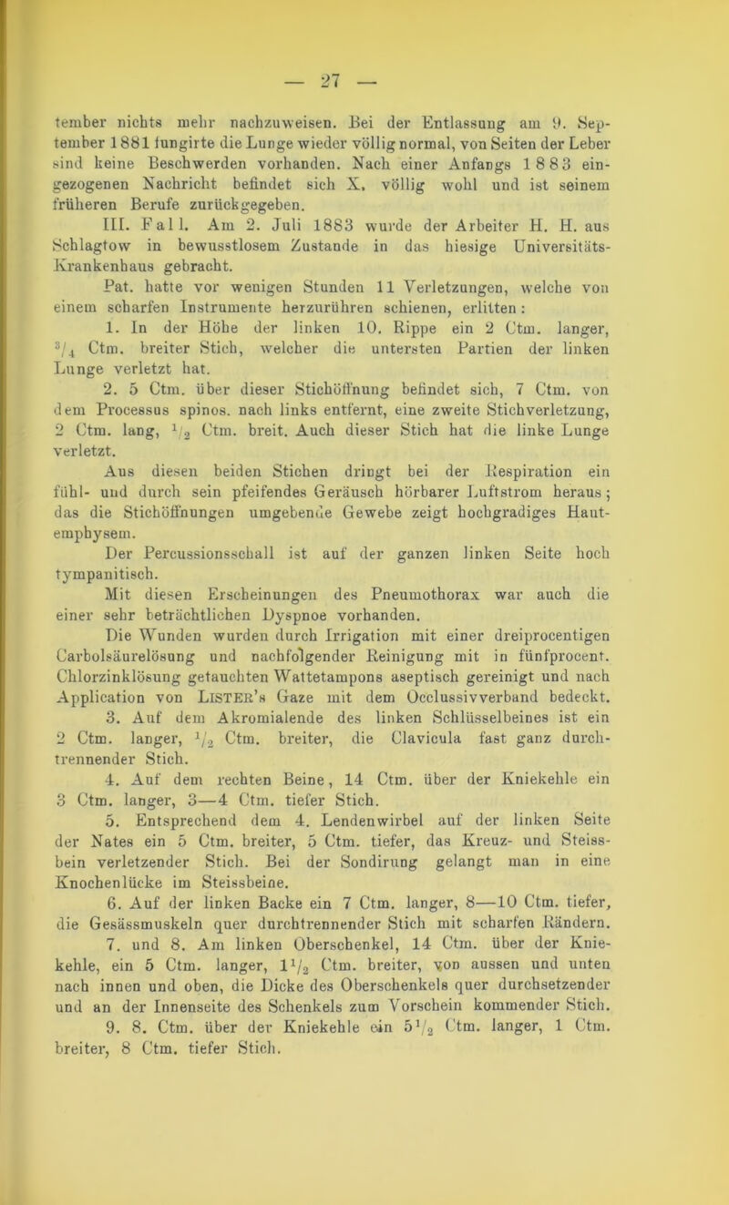 tember nichts mehr nachzuweisen. Bei der Entlassung am 9. Sep- tember 1881 tungirte die Lunge wieder völlig normal, von Seiten der Leber sind keine Beschwerden vorhanden. Nach einer Anfangs 18 83 ein- gezogenen Nachricht befindet sich X, völlig wohl und ist seinem früheren Berufe zurück gegeben. III. Fall. Am 2. Juli 1883 wurde der Arbeiter H. H. aus Schlagtow in bewusstlosem Zustande in das hiesige Universitäts- Krankenhaus gebracht. Pat. hatte vor wenigen Stunden 11 Verletzungen, welche von einem scharfen Instrumente herzurühren schienen, erlitten: 1. In der Höhe der linken 10. Rippe ein 2 Ctm. langer, s/4 Ctm. breiter Stich, welcher die untersten Partien der linken Lunge verletzt hat. 2. 5 Ctm. über dieser Stichötfnung befindet sich, 7 Ctm. von dem Processus spinös, nach links entfernt, eine zweite Stich Verletzung, 2 Ctm. lang, 1/2 Ctm. breit. Auch dieser Stich hat die linke Lunge verletzt. Aus diesen beiden Stichen dringt bei der Respiration ein fühl- und durch sein pfeifendes Geräusch hörbarer Luftstrom heraus ; das die Stichöffnungen umgebende Gewebe zeigt hochgradiges Haut- emphysem. Der Percussionsschall ist auf der ganzen linken Seite hoch tympanitisch. Mit diesen Erscheinungen des Pneumothorax war auch die einer sehr beträchtlichen Dyspnoe vorhanden. Die Wunden wurden durch Irrigation mit einer dreiprocentigen Carboisäurelösung und nachfolgender Reinigung mit in fünfprocent. Chlorzinklösung getauchten Wattetampons aseptisch gereinigt und nach Application von LlSTER’s Gaze mit dem Occlussivverband bedeckt. 3. Auf dem Akromialende des linken Schlüsselbeines ist ein 2 Ctm. langer, 1/2 Ctm. breiter, die Clavicula fast ganz durch- trennender Stich. 4. Auf dem rechten Beine, 14 Ctm. über der Kniekehle ein 3 Ctm. langer, 3—4 Ctm. tiefer Stich. 5. Entsprechend dem 4. Lendenwirbel auf der linken Seite der Nates ein 5 Ctm. breiter, 5 Ctm. tiefer, das Kreuz- und Steiss- bein verletzender Stich. Bei der Sondirung gelangt man in eine Knochenlücke im Steissbeine. 6. Auf der linken Backe ein 7 Ctm. langer, 8—10 Ctm. tiefer, die Gesässmuskeln quer durchtrennender Stich mit scharfen Rändern. 7. und 8. Am linken Oberschenkel, 14 Ctm. über der Knie- kehle, ein 5 Ctm. langer, l1^ Ctm. breiter, von aussen und unten nach innen und oben, die Dicke des Oberschenkels quer durchsetzender und an der Innenseite des Schenkels zum Vorschein kommender Stich. 9. 8. Ctm. über der Kniekehle ein 51/2 Ctm. langer, 1 Ctm. breiter, 8 Ctm. tiefer Stich.