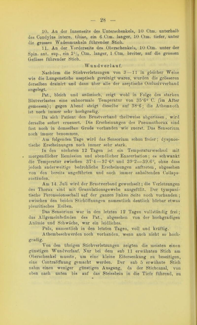 10. An der Innenseite des Unterschenkels, 10 Ctm. unterhalb des Condylus intern, tibiae, ein 6 Ctm. langer, 10 Ctm. tiefer, unter die grossen Wadenmuskeln führender Stich. 11. An der Vorderseite des Oberschenkels, 10 Ctm. unter der Spin. ant. sup., ein 21/2 Ctm. langer, 1 Ctm. breiter, auf die grossen Gefässe führender Stich. Wundverlauf. Nachdem die Stich Verletzungen von 3 —11 in gleicher Weise wie die Lungenstiche aseptisch gereinigt waren, wurden die grösseren derselben drainirt und dann über alle der aseptische Occlusivverband angelegt. Pat., bleich und anämisch, zeigt wohl in Folge des starken Blutverlustes eine subnormale Temperatur von 35’6° C. (im After gemessen); gegen Abend steigt dieselbe auf 38*6; die Athemnoth ist noch immer sehr hochgradig. Da sich Patient den Brustverband tbeilweise abgerissen , wird derselbe sofort erneuert. Die Erscheinungen des Pneumothorax sind fast noch in demselben Grade vorhanden wie zuerst. Das Sensorium noch immer benommen. Am folgenden Tage wird das Sensorium schon freier: dvspnoe- tische Erscheinungen noch immer sehr stark. ln den nächsten 12 Tagen ist ein Temperaturwechsel mit morgendlicher Remission und abendlicher Exacerbation; es schwankt die Temperatur zwischen 37'4 — 37-6° und 39'2—39.6°, ohne dass jedoch anderweitige bedrohliche Erscheinungen auftreten, abgesehen von den bereits angeführten und noch immer anhaltenden Collaps- zuständen. Am 14. Juli wird der Brustverband gewechselt; die Verletzungen des Thorax sind mit Granulationsgewebe ausgefüllt. Der tympani- tische Percussionsscball auf der ganzen linken Beite noch vorhanden ; zwischen den beiden Stichöffnungen namentlich deutlich hörbar etwas pleuritisches Reiben. Das Sensorium war in den letzten 12 Tagen vollständig frei; das Allgemeinbefinden des Pat., abgesehen von der hochgradigen Anämie und Schwäche, war ein leidliches. Puls, namentlich in den letzten Tagen, voll und kräftig. Athembeschwerden noch vorhanden, wenn auch nicht so hoch- gradig. Von den übrigen Stichverletzungen zeigten die meisten einen günstigen Wundverlauf. Nur bei dem sub 11 erwähnten Stich am Oberschenkel musste, um eine' kleine Eitersenkung zu beseitigen, eine Contraöffnung gemacht werden. Der sub 5 erwähnte Stich nahm einen weniger günstigen Ausgang, da der Stichcanal, von oben nach unten bis auf das Steissbein in die Tiefe führend, zu