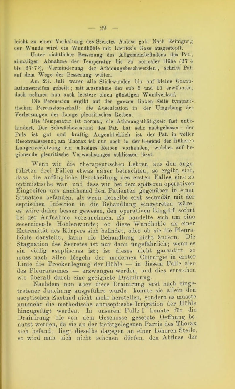 leicht zu einer Verhaltung des Secretes Anlass gab. Nach Reinigung der Wunde wird die Wundhöhle mit Lister’s Gaze ansgestopft. Unter sichtlicher Besserung des Allgemeinbefindens des Pat., allmäliger Abnahme der Temperatur bis zu normaler Höhe (374 bis 37‘70), Verminderung der Athmungsbeschwerden , schritt Pat. auf dem Wege der Besserung weiter. Am 23. Juli waren alle Stichwunden bis auf kleine Granu- lationsstreifen geheilt; mit Ausnahme der sub 5 und 11 erwähnten, doch nehmen nun auch letztere einen günstigen Wundverlauf. Die Percussion ergibt auf der ganzen linken Seite tympani- tischen Percussionsschal]; die Auscultation in der Umgebung der Verletzungen der Lunge pleuritisches Reiben. Die Temperatur ist normal, die Athmungsthätigkeit fast unbe- hindert. Der Schwächezustand des Pat. hat sehr nachgelassen; der Puls ist gut und kräftig. Augenblicklich ist der Pat. in voller Reconvalescenz; am Thorax ist nur noch in der Gegend der früheren Lungenverletzung ein massiges Reiben vorhanden, welches auf be- ginnende pleuritische Verwachsungen schliessen lässt. Wenn wir die therapeutischen Lehren aus den ange- führten drei Fällen etwas näher betrachten, so ergibt sich, dass die anfängliche Beurtheilung des ersten Falles eine zu optimistische war, und dass wir bei dem späteren operativen Eingreifen uns annähernd dem Patienten gegenüber in einer Situation befanden, als wenn derselbe erst secundär mit der septischen Infection in die Behandlung eingetreten wäre; es wäre daher besser gewesen, den operativen Eingriff soiort bei der Aufnahme vorzunehmen. Es handelte sich um eine secernirende Höhlenwunde; ob diese Wundhöhle an einer Extremität des Körpers sich befindet, oder ob sie die Pleura- höhle darstellt, kann die Behandlung nicht ändern. Die Stagnation des Secretes ist nur dann ungefährlich; wenn es ein völlig aseptisches ist; ist dieses nicht garantirt, so muss nach allen Regeln der modernen Chirurgie in erster Linie die Trockenlegung der Höhle — in diesem Falle also des Pleuraraumes — erzwungen werden, und dies erreichen wir überall durch eine geeignete Drainirung. Nachdem nun aber diese Drainirung erst nach einge- tretener Jauchung ausgeführt wurde, konnte sie allein den aseptischen Zustand nicht mehr herstellen, sondern es musste nunmehr die methodische antiseptische Irrigation der Höhle hinzugefügt werden. In unserem Falle I konnte für die Drainirung die von dem Geschosse gesetzte Oeffnung be- nutzt werden, da sie an der tiefstgelegenen Partie des Thorax sich befand ; liegt dieselbe dagegen an einer höheren Stelle, so wird man sich nicht scheuen dürfen, den Abfluss der