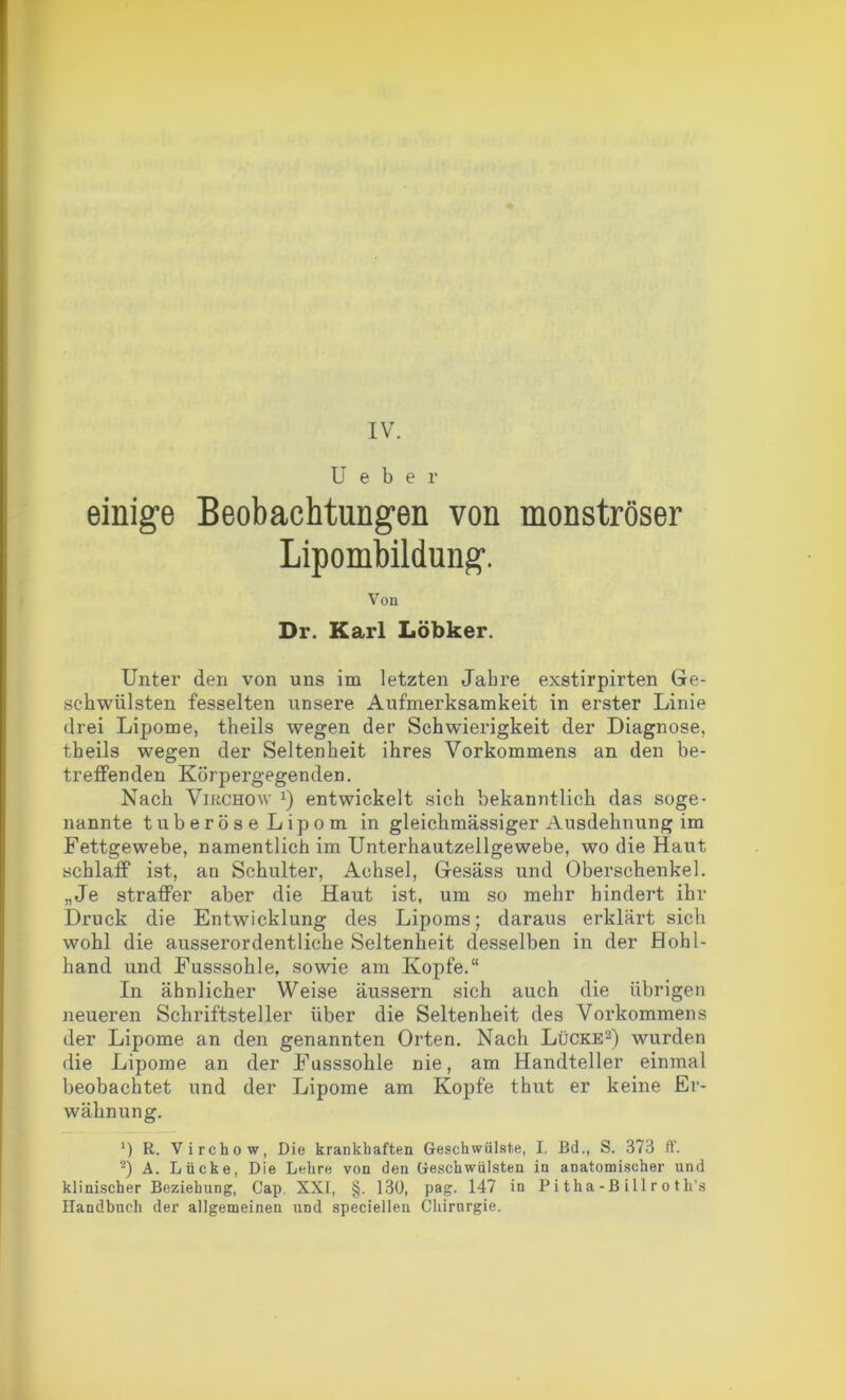 IV. U e b e r einige Beobachtungen von monströser Lipombildung. Von Dr. Karl Löbker. Unter den von uns im letzten Jahre exstirpirten Ge- schwülsten fesselten unsere Aufmerksamkeit in erster Linie drei Lipome, theils wegen der Schwierigkeit der Diagnose, theils wegen der Seltenheit ihres Vorkommens an den be- treffenden Körpergegenden. Nach Virchow x) entwickelt sich bekanntlich das soge- nannte tuberöse Lipom in gleichmässiger Ausdehnung im Fettgewebe, namentlich im Unterhautzellgewebe, wo die Haut schlaff ist, an Schulter, Achsel, Gesäss und Oberschenkel. „Je straffer aber die Haut ist, um so mehr bindert ihr Druck die Entwicklung des Lipoms; daraus erklärt sich wohl die ausserordentliche Seltenheit desselben in der Hohl- hand und Fusssohle, sowie am Kopfe.“ In ähnlicher Weise äussern sich auch die übrigen neueren Schriftsteller über die Seltenheit des Vorkommens der Lipome an den genannten Orten. Nach Lücke2) wurden die Lipome an der Fusssohle nie, am Handteller einmal beobachtet und der Lipome am Kopfe thut er keine Er- wähnung. *) R. Virchow, Die krankhaften Geschwülste, I. Bd., S. 373 iT. 2) A. Lücke, Die Lehre von den Geschwülsten in anatomischer und klinischer Beziehung, Cap. XXI, §. 130, pag. 147 in P i tha - B il 1 r o t h's Handbuch der allgemeinen und speciellen Chirurgie.