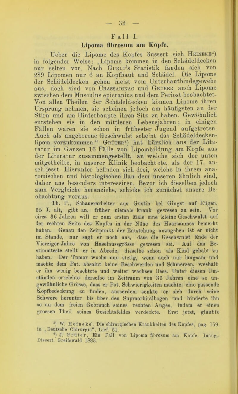 Fall I. Lipoma flbrosnm am Kopfe. Ueber die Lipome des Kopfes äussert sich Heineke3) in folgender Weise: „Lipome kommen in den Schädeldecken nur selten vor. Nach Gurlt’s Statistik fanden sich von 289 Lipomen nur 6 an Kopfhaut und Schädel. Die Lipome der Schädeldecken gehen meist vom Unterhautbindegewebe aus, doch sind von Chassaignac und Gruber auch Lipome zwischen dem Musculus epicranius und dem Periost beobachtet. Von allen Theilen der Schädeldecken können Lipome ihren Ursprung nehmen, sie scheinen jedoch am häufigsten an der Stirn und am Hinterhaupte ihren Sitz zu haben. Gewöhnlich entstehen sie in den mittleren Lebensjahren; in einigen Fällen waren sie schon in frühester Jugend aufgetreten. Auch als angeborene Geschwulst scheint das Schädeldecken- lipom vorzukommen.“ Grüter4) hat kürzlich aus der Lite- ratur im Ganzen 16 Fälle von Lipombildung am Kopfe aus der Literatur zusammengestellt, an welche sich der unten mitgetheilte, in unserer Klinik beobachtete, als der 17. an- schliesst. Hierunter befinden sich drei, welche in ihrem ana- tomischen und histologischen Bau dem unseren ähnlich sind, daher uns besonders interessiren. Bevor ich dieselben jedoch zum Vergleiche heranziehe, schicke ich zunächst unsere Be- obachtung voraus. Th. P., Schauerarbeiter aus Gustin bei Gingst auf Rügen, 65 J. alt, gibt an, früher niemals krank gewesen zu sein. Vor circa 36 Jahren will er zum ersten Male eine kleine Geschwulst auf der rechten Seite des Kopfes in der Nähe des Haarsaumes bemerkt haben. Genau den Zeitpunkt der Entstehung anzugeben ist er nicht im Stande, nur sagt er noch aus, dass die Geschwulst Ende der Vierziger-Jahre von Haselnussgrösse gewesen sei. Auf das Be- stimmteste stellt er in Abrede, dieselbe schon als Kind gehabt zu haben. Der Tumor wuchs nun stetig, wenn auch nur langsam und machte dem Pat. absolut keine Beschwerden und Schmerzen, weshalb er ihn wenig beachtete und weiter wachsen liess. Unter diesen Um- ständen erreichte derselbe im Zeitraum von 36 Jahren eine so un- gewöhnliche Grösse, dass er Pat. Schwierigkeiten machte, eine passende Kopfbedeckung zu finden, ausserdem senkte er sich durch seine Schwere herunter bis über den Supraorbitalbogen und hinderte ihn so an dem freien Gebrauch seines rechten Auges, indem er einen grossen Theil seines Gesichtsfeldes verdeckte. Erst jetzt, glaubte 3) W. Heineke, Die chirurgischen Krankheiten des Kopfes, pag. 159, in „Deutsche Chirurgie“, Lief. 51. 4) J. Grüter, Ein Fall von Lipoma fibrosum am Kopfe. Inaug.- Dissert. Greifswald 1883.