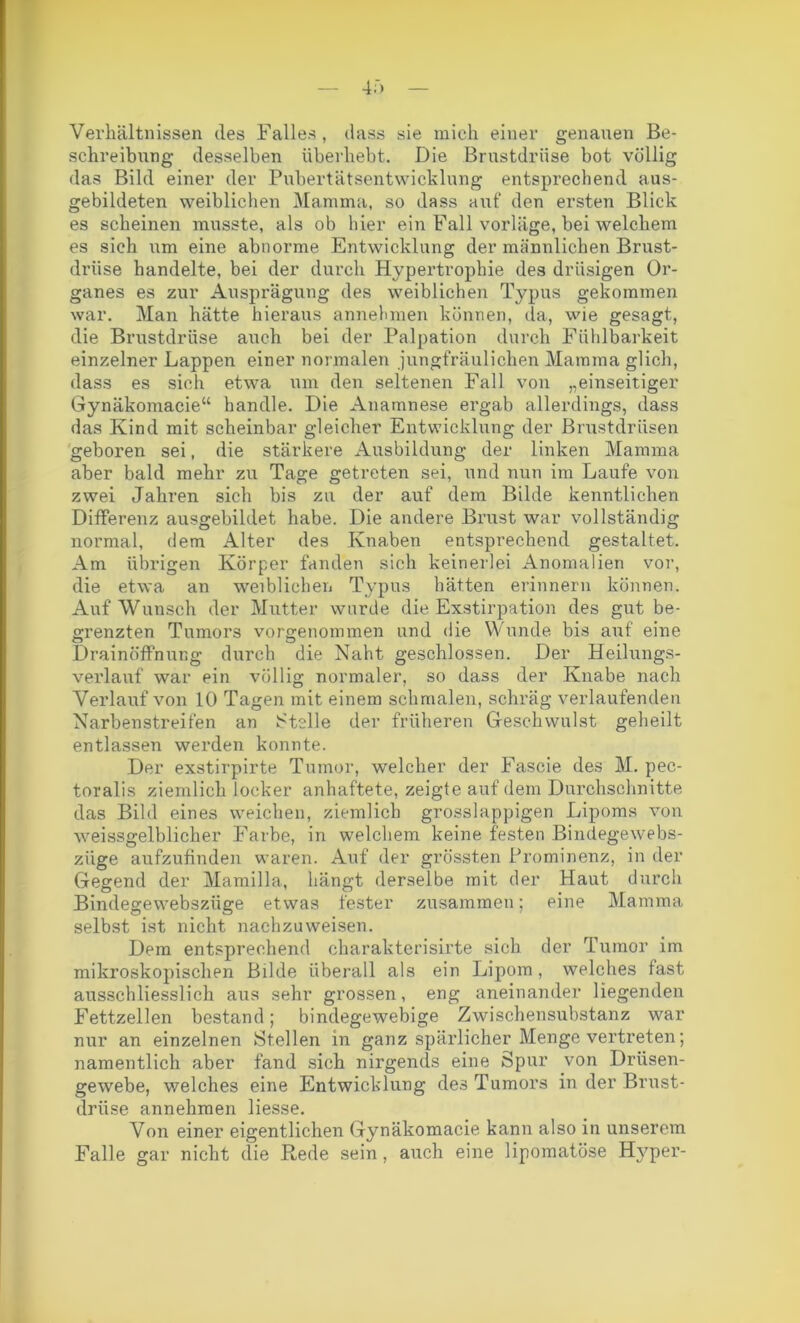 Verhältnissen des Falles, dass sie mich einer genauen Be- schreibung desselben überhebt. Die Brustdrüse bot völlig das Bild einer der Pubertätsentwicklung entsprechend aus- gebildeten weiblichen Mamma, so dass aut“ den ersten Blick es scheinen musste, als ob hier ein Fall vorläge, bei welchem es sich um eine abnorme Entwicklung der männlichen Brust- drüse handelte, bei der durch Hypertrophie des drüsigen Or- ganes es zur Ausprägung des weiblichen Typus gekommen war. Man hätte hieraus annehmen können, da, wie gesagt, die Brustdrüse auch bei der Palpation durch Fühlbarkeit einzelner Lappen einer normalen jungfräulichen Mamma glich, dass es sich etwa um den seltenen Fall von „einseitiger Gynäkomacie“ handle. Die Anamnese ergab allerdings, dass das Kind mit scheinbar gleicher Entwicklung der Brustdrüsen geboren sei, die stärkere Ausbildung der linken Mamma aber bald mehr zu Tage getreten sei, und nun im Laufe von zwei Jahren sich bis zu der auf dem Bilde kenntlichen Differenz ausgebildet habe. Die andere Brust war vollständig normal, dem Alter des Knaben entsprechend gestaltet. Am übrigen Körper fanden sich keinerlei Anomalien vor, die etwa an weiblichen Typus hätten erinnern können. Auf Wunsch der Mutter wurde die Exstirpation des gut be- grenzten Tumors vorgenommen und die Wunde bis auf eine L)rainöffnung durch die Naht geschlossen. Der Heilungs- verlauf war ein völlig normaler, so dass der Knabe nach Verlauf von 10 Tagen mit einem schmalen, schräg verlaufenden Narben streifen an Stelle der früheren Geschwulst geheilt entlassen werden konnte. Der exstirpirte Tumor, welcher der Fascie des M. pec- toralis ziemlich locker anhaftete, zeigte auf dem Durchschnitte das Bild eines weichen, ziemlich grosslappigen Lipoms von weissgelblicher Farbe, in welchem keine festen Bindegewebs- ziige aufzufinden waren. Auf der grössten Prominenz, in der Gegend der Mamilla, hängt derselbe mit der Haut durch Bindegewebsziige etwas fester zusammen; eine Mamma selbst ist nicht nachzuweisen. Dem entsprechend charakterisirte sich der Tumor im mikroskopischen Bilde überall als ein Lipom, welches fast ausschliesslich aus sehr grossen, eng aneinander liegenden Fettzellen bestand; bindegewebige Zwischensubstanz war nur an einzelnen Stellen in ganz spärlicher Menge vertreten; namentlich aber fand sich nirgends eine Spur von Drüsen- gewebe, welches eine Entwicklung des Tumors in der Brust- drüse annehraen Hesse. Von einer eigentlichen Gynäkomacie kann also in unserem Falle gar nicht die Rede sein, auch eine lipomatöse Hyper-