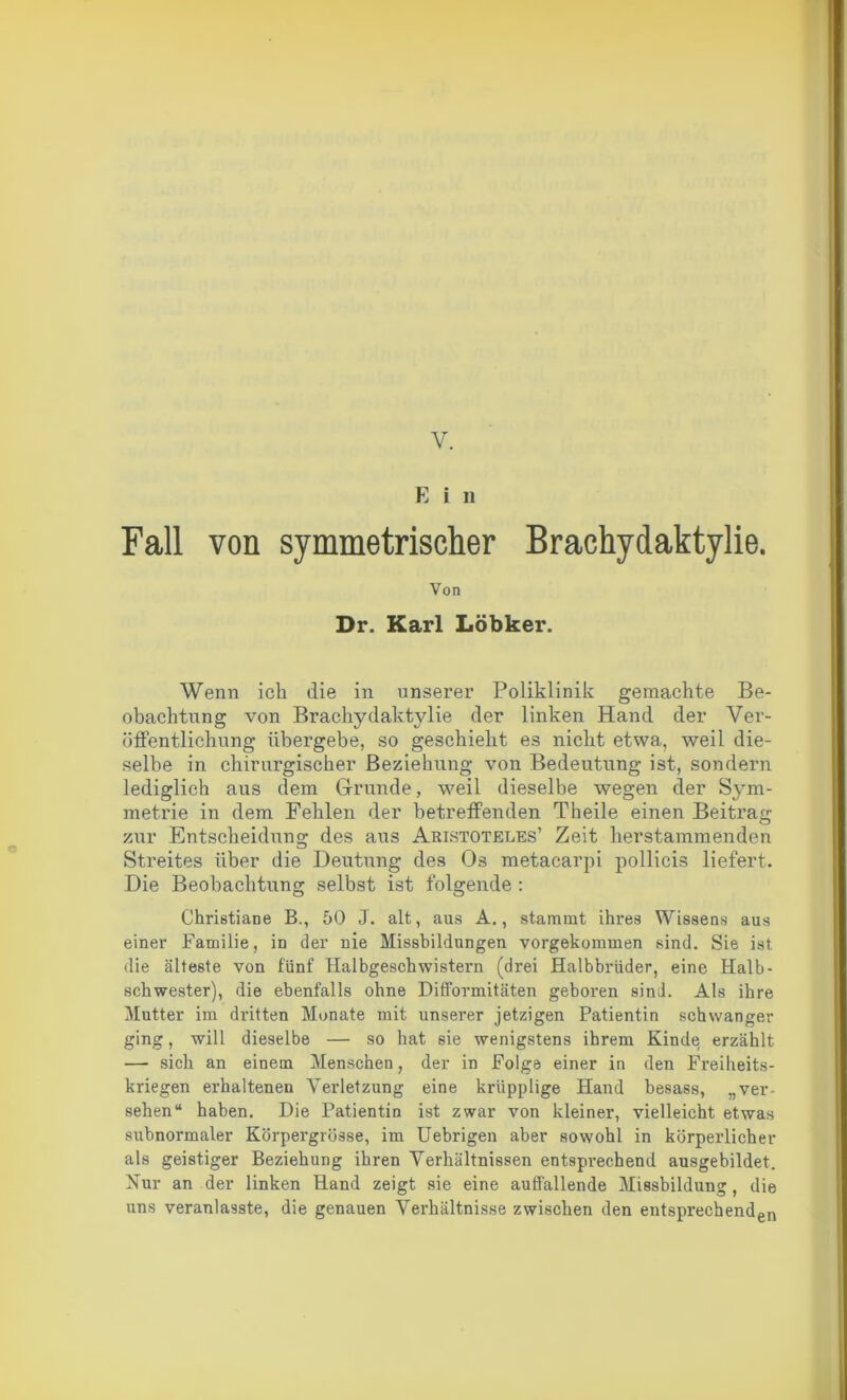 V. E i n Fall von symmetrischer Brachydaktylie. Von Dr. Karl Löbker. Wenn ich die in unserer Poliklinik gemachte Be- obachtung von Brachydaktylie der linken Hand der Ver- öffentlichung übergebe, so geschieht es nicht etwa, weil die- selbe in chirurgischer Beziehung von Bedeutung ist, sondern lediglich aus dem Grunde, weil dieselbe wegen der Sym- metrie in dem Fehlen der betreffenden Theile einen Beitrag zur Entscheidung des aus Aristoteles1 Zeit herstammenden Streites über die Deutung des Os metacarpi pollicis liefert. Die Beobachtung selbst ist folgende : Christiane B., 50 J. alt, aus A., stammt ihres Wissens aus einer Familie, in der nie Missbildungen vorgekommen sind. Sie ist die älteste von fünf Halbgeschwistern (drei Halbbrüder, eine Halb- schwester), die ebenfalls ohne Difformitäten geboren sind. Als ihre Mutter im dritten Monate mit unserer jetzigen Patientin schwanger ging, will dieselbe — so hat sie wenigstens ihrem Kinde erzählt — sich an einem Menschen, der in Folge einer in den Freiheits- kriegen erhaltenen Verletzung eine krüpplige Hand besass, „ver- sehen“ haben. Die Patientin ist zwar von kleiner, vielleicht etwas subnormaler Körpergrösse, im Uebrigen aber sowohl in körperlicher als geistiger Beziehung ihren Verhältnissen entsprechend ausgebildet. Nur an der linken Hand zeigt sie eine auffallende Missbildung, die uns veranlasste, die genauen Verhältnisse zwischen den entsprechenden