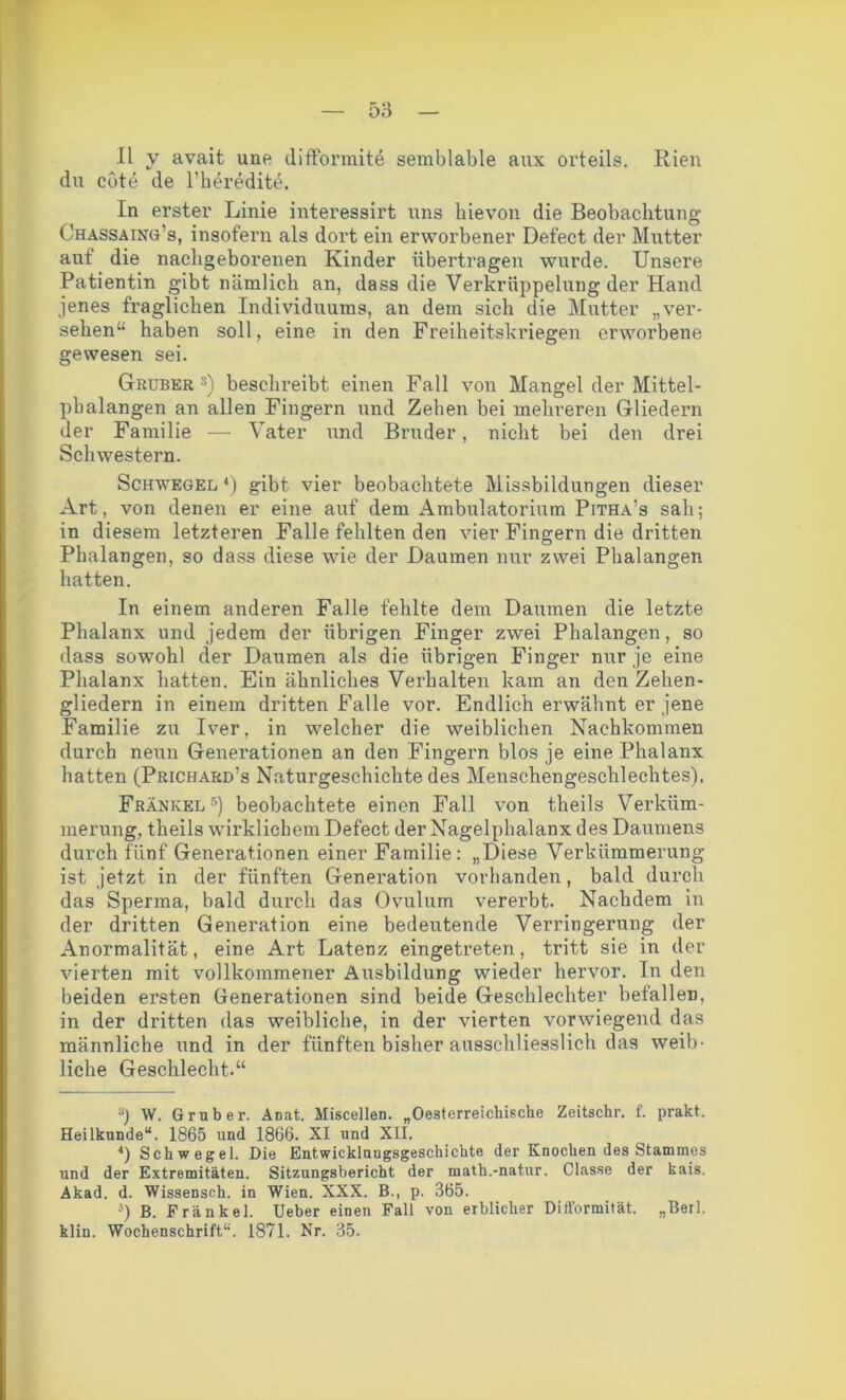 II y avait une difformite semblable aux orteils. Rien du cote de l'beredite. In erster Linie interessirt uns hievon die Beobachtung Chassaing’s, insofern als dort ein erworbener Defect der Mutter auf die nacligeborenen Kinder übertragen wurde. Unsere Patientin gibt nämlich an, dass die Verkrüppelung der Hand jenes fraglichen Individuums, an dem sich die Mutter „ver- sehen“ haben soll, eine in den Freiheitskriegen erworbene gewesen sei. Gruber ri) beschreibt einen Fall von Mangel der Mittel- phalangen an allen Fingern und Zehen bei mehreren Gliedern der Familie — Vater und Bruder, nicht bei den drei Schwestern. Schwegel *) gibt vier beobachtete Missbildungen dieser Art, von denen er eine auf dem Ambulatorium Pitha's sah; in diesem letzteren Falle fehlten den vier Fingern die dritten Phalangen, so dass diese wie der Daumen nur zwei Phalangen hatten. In einem anderen Falle fehlte dem Daumen die letzte Phalanx und jedem der übrigen Finger zwei Phalangen, so dass sowohl der Daumen als die übrigen Finger nur je eine Phalanx hatten. Ein ähnliches Verhalten kam an den Zehen- gliedern in einem dritten Falle vor. Endlich erwähnt er jene Familie zu Iver, in welcher die weiblichen Nachkommen durch neun Generationen an den Fingern blos je eine Phalanx hatten (Prichard's Naturgeschichte des Menschengeschlechtes). Frankel* * 4 5) beobachtete einen Fall von theils Verküm- merung, theils wirklichem Defect der Nagelphalanx des Daumens durch fünf Generationen einer Familie: „Diese Verkümmerung ist jetzt in der fünften Generation vorhanden, bald durch das Sperma, bald durch das Ovulum vererbt. Nachdem in der dritten Generation eine bedeutende Verringerung der Anormalität, eine Art Latenz eingetreten, tritt sie in der vierten mit vollkommener Ausbildung wieder hervor. In den beiden ersten Generationen sind beide Geschlechter befallen, in der dritten das weibliche, in der vierten vorwiegend das männliche und in der fünften bisher ausschliesslich das weib- liche Geschlecht.“ J) W. Grüber. Anat. Miscellen. „Oesterreichische Zeitsclir. f. prakt. Heilkunde“. 1865 und 1866. XI und XII. 4) Schwegel. Die Entwicklungsgeschichte der Knochen des Stammes und der Extremitäten. Sitzungsbericht der math.-natur. Classe der kais. Akad. d. Wissensch. in Wien. XXX. B., p. 365. 5) B. Frankel. Ueber einen Fall von erblicher Difformität. „Berl. klin. Wochenschrift“. 1871. Nr. 35.