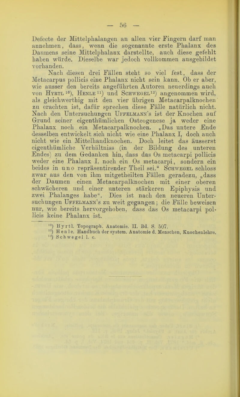 Defccte der Mittelphalangen an allen vier Fingern darf man annehmen, dass, wenn die sogenannte erste Phalanx des Daumens seine Mittelphalanx darstellte, auch diese gefehlt haben würde. Dieselbe war jedoch vollkommen ausgebildet vorhanden. Nach diesen drei Fällen steht so viel fest, dass der Metacarpus pollicis eine Phalanx nicht sein kann. Ob er aber, wie ausser den bereits angeführten Autoren neuerdings auch von Hyrtl 10), Henle n) und Schwegel12) angenommen wird, als gleichwerthig mit den vier übrigen Metacarpalknochen zu erachten ist, dafür sprechen diese Fälle natürlich nicht. Nach den Untersuchungen Uefelmann’s ist der Knochen auf Grund seiner eigenthümlichen Osteogenese ja weder eine Phalanx noch ein Metacarpalknochen. „Das untere Ende desselben entwickelt sich nicht wie eine Phalanx I, doch auch nicht wie ein Mittelhandknochen. Doch leitet das äusserst eigenthümliche Verhältniss (in der Bildung des unteren Endes) zu dem Gedanken hin, dass das Os metacarpi pollicis weder eine Phalanx I, noch ein Os metacarpi, sondern ein beides in uno repräsentirender Theil sei.“ Schwegel schloss zwar aus den von ihm mitgetheilten Fällen geradezu, „dass der Daumen einen Metacarpalknochen mit einer oberen schwächeren und einer unteren stärkeren Epiphysis und zwei Phalanges habe“. Dies ist nach den neueren Unter- suchungen Uffelmann’s zu weit gegangen ; die Fälle beweisen nur, wie bereits hervorgehoben, dass das Os metacarpi pol- licis keine Phalanx ist. 10) Hyrtl, Topograph. Anatomie. II. Bd. S. 507. “) Henle. Handbuch der system. Anatomie d. Menschen, Knochenlehre. 12) Schwegel 1. c.