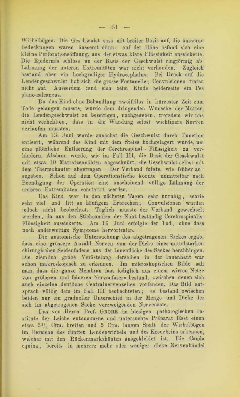 ()l Wirbelbögen. Die Geschwulst sass mit breiter Basis auf, die äusseren Bedeckungen waren äusserst dünn; auf der Höbe befand sich eine kleine Perforationsöfl’nung, aus der etwas klare Flüssigkeit aussickerte. Die Epidermis schloss an der Basis der Geschwulst ringförmig ab. Lähmung der unteren Extremitäten war nicht vorhanden. Zugleich bestand aber ein hochgradiger Hydroceplialus. Bei Druck auf die Lendengesckwulst hob sich die grosse Fontanelle; Convulsionen traten nicht auf. Ausserdem fand sich beim Kinde beiderseits ein Pes plano-calcaneus. Da das Kind ohne Behandlung zweifellos in kürzester Zeit zum Tode gelangen musste, wurde dem dringenden Wunsche der Mutter, die Lendengeschwulst zu beseitigen, nackgegeben , trotzdem wir uns nicht verhehlten, dass in die WanduDg selbst wichtigere Nerven verlaufen mussten. Am 13. Juni wurde zunächst die Geschwulst durch Punction entleert, während das Kind mit dem Steiss hochgelagert wurde, um eine plötzliche Entleerung der Cerebrospinal - Flüssigkeit zu ver- hindern. Alsdann wurde, wie im Fall III, die Basis der Geschwulst mit etwa 10 Matratzennähten abgeschnürt, die Geschwulst selbst mit dem Thermokauter abgetragen. Der Verband folgte, wie früher an- gegeben. Schon auf dem Operationstische konnte unmittelbar nach Beendigung der Operation eine anscheinend völlige Lähmung der unteren Extremitäten constatirt werden. Das Kind war in den nächsten Tagen sehr unruhig, schrie sehr viel und litt an häufigem Erbrechen; Convulsionen wurden jedoch nicht beobachtet. Täglich musste der Verband gewechselt werden , da aus den Stichcanälen der Naht beständig Cerebrospinalis- Flüssigkeit aussickerte. Am 16 Juni erfolgte der Tod, ohne dass noch anderweitige Symptome hervortraten. Die anatomische Untersuchung des abgetragenen Sackes ergab, dass eine grössere Anzahl Nerven von der Dicke eines mittelstarken chirurgischen Seidenfadens aus der Innenfläche des Sackes herabhingen. Die ziemlich grobe Verästelung derselben in der Innenhaut war schon makroskopisch zu erkennen. Im mikroskopischen Bilde sah man, dass die ganze Membran fast lediglich aus einem wirren Netze von gröberen und feineren Nervenfasern bestand, zwischen denen sich auch einzelne deutliche Centralnervenzellen vorfanden. Das Bild ent- sprach völlig dem im Fall III beobachteten ; es bestand zwischen beiden nur ein gradueller Unterschied in der Menge und Dicke der sich im abgetragenen Sacke verzweigenden Nervenäste. Das von Herrn Prof. GrOHE im hiesigen pathologischen In- stitute der Leiche entnommene und untersuchte Präparat lässt einen etwa 31/2 Ctm. breiten und 5 Ctm. langen Spalt der Wirbelbögen im Bereiche des fünften Lendenwirbels und des Kreuzbeins erkennen, welcher mit den Rückenmarkshäuten ausgekleidet ist. Die Cauda equina, bereits in mehrere mehr oder weniger dicke Nervenbiiudel