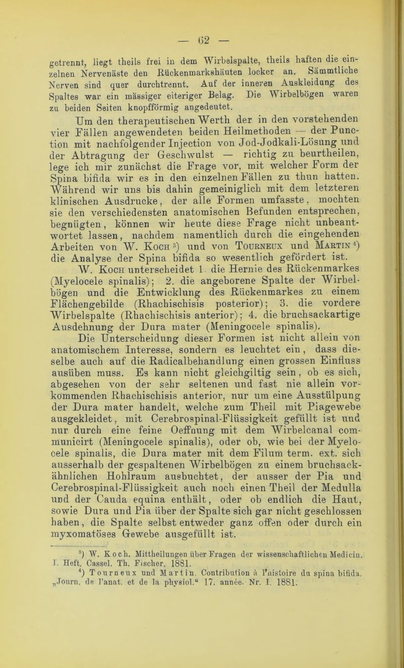 getrennt, liegt theila frei in dem Wirbelspalte, tlieils haften die ein- zelnen Nervenäste den Rückenmarkehäuten locker an. Sämmtliche Nerven sind quer durchtrennt. Auf der inneren Auskleidung des Spaltes war ein massiger eiteriger Belag. Die Wirbelbögen waren zu beiden Seiten knopfförmig angedeutet. Um den therapeutischen Werth der in den vorstehenden vier Fällen angewendeten beiden Heilmethoden — der Punc- tion mit nachfolgender Injection von Jod-Jodkali-Lösung und der Abtragung der Geschwulst — richtig zu beurtheilen, lege ich mir zunächst die Frage vor, mit welcher Form der Spina bifida wir es in den einzelnen Fällen zu thun hatten. Während wir uns bis dahin gemeiniglich mit dem letzteren klinischen Ausdrucke, der alle Formen umfasste, mochten sie den verschiedensten anatomischen Befunden entsprechen, begnügten, können wir heute diese Frage nicht unbeant- wortet lassen, nachdem namentlich durch die eingehenden Arbeiten von W. Koch3) und von Todrneux und Martin1) die Analyse der Spina bifida so wesentlich gefördert ist. W. Koch unterscheidet 1 die Hernie des Rückenmarkes (Myelocele spinalis); 2. die angeborene Spalte der Wirbel- bögen und die Entwicklung des Rückenmarkes zu einem Flächengebilde (Rhachischisis posterior); 3. die vordere Wirbelspalte (Rhachischisis anterior); 4. diebruchsackartige Ausdehnung der Dura mater (Meningocele spinalis). Die Unterscheidung dieser Formen ist nicht allein von anatomischem Interesse, sondern es leuchtet ein , dass die- selbe auch auf die Radicalbehandlung einen grossen Einfluss ausüben muss. Es kann nicht gleichgiltig sein, ob es sich, abgesehen von der sehr seltenen und fast nie allein vor- kommenden Rhachischisis anterior, nur um eine Ausstülpung der Dura mater handelt, welche zum Theil mit Piagewebe ausgekleidet, mit Cerebrospinal-Flüssigkeit gefüllt ist und nur durch eine feine Oeffnung mit dem Wirbelcanal com- municirt (Meningocele spinalis), oder ob, wie bei der Myelo- cele spinalis, die Dura mater mit dem Filum term. ext. sich ausserhalb der gespaltenen Wirbelbögen zu einem bruchsack- ähnlichen Hohlraum ausbuchtet, der ausser der Pia und Cerebrospinal-Flüssigkeit auch noch einen Theil der Medulla und der Cauda equina enthält, oder ob endlich die Haut, sowie Dura und Pia über der Spalte sich gar nicht geschlossen haben, die Spalte selbst entweder ganz offen oder durch ein myxomatöses Gewebe ausgefüllt ist. s) W. Koch. Mittheiluugen über Fragen der wissenschaftlicheu Mediciu. I. Heft. Cassel. Th. Fischer. 1881. 4) Tourneux und Martin. Contribution ä l'nistoire du spina bifida. „Journ. de l’anat. et de la physiol.“ 17. annee. Nr. I. 1881.