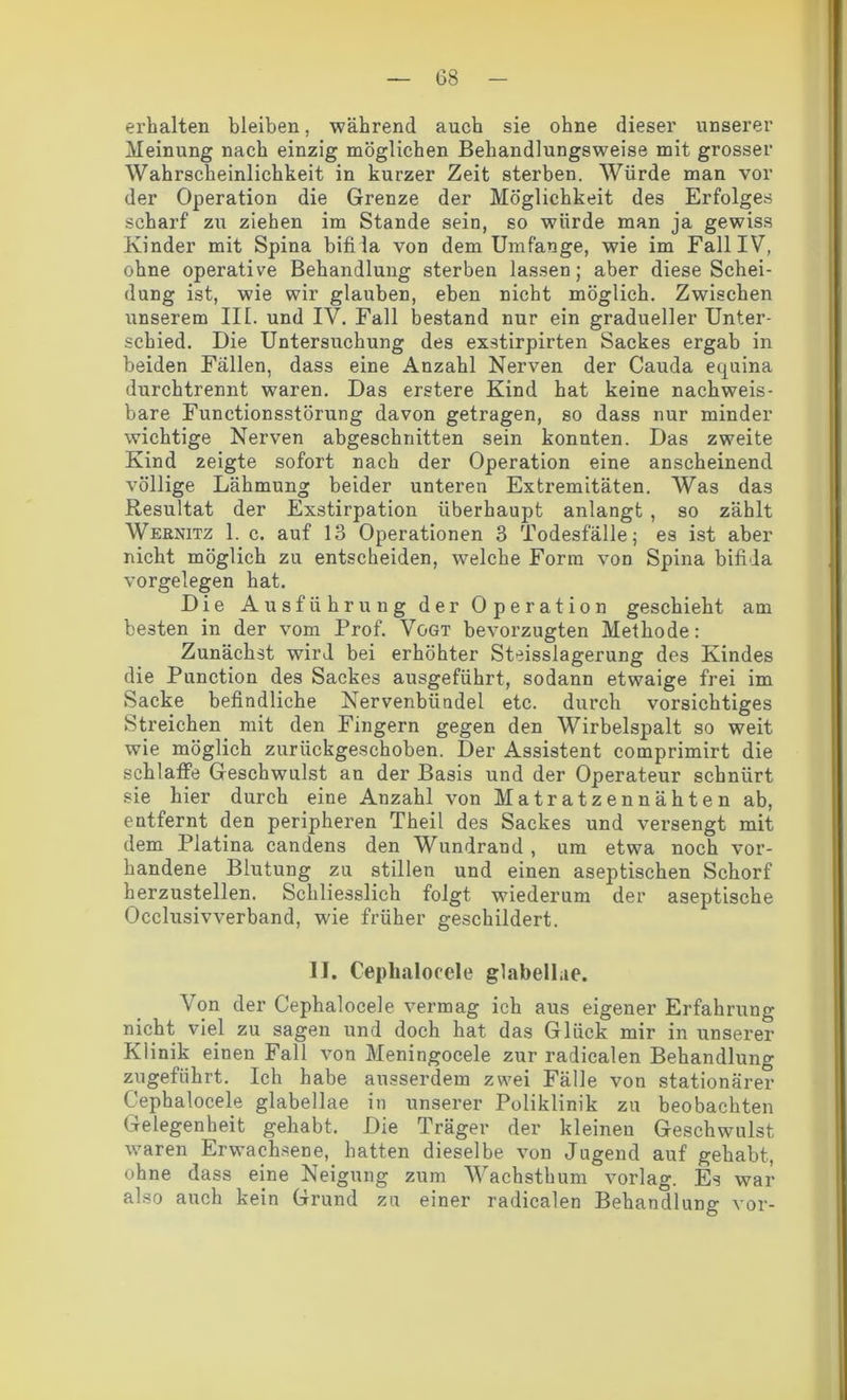 erhalten bleiben, während auch sie ohne dieser unserer Meinung nach einzig möglichen Behandlungsweise mit grosser Wahrscheinlichkeit in kurzer Zeit sterben. Würde man vor der Operation die Grenze der Möglichkeit des Erfolges scharf zu ziehen im Stande sein, so würde man ja gewiss Kinder mit Spina bifida von dem Umfange, wie im Fall IV, ohne operative Behandlung sterben lassen; aber diese Schei- dung ist, wie wir glauben, eben nicht möglich. Zwischen unserem IIE. und IV. Fall bestand nur ein gradueller Unter- schied. Die Untersuchung des exstirpirten Sackes ergab in beiden Fällen, dass eine Anzahl Nerven der Cauda equina durchtrennt waren. Das erstere Kind hat keine nachweis- bare Functionsstörung davon getragen, so dass nur minder wichtige Nerven abgeschnitten sein konnten. Das zweite Kind zeigte sofort nach der Operation eine anscheinend völlige Lähmung beider unteren Extremitäten. Was das Resultat der Exstirpation überhaupt anlangt , so zählt Wernitz 1. c. auf 13 Operationen 3 Todesfälle; es ist aber nicht möglich zu entscheiden, welche Form von Spina bifida Vorgelegen hat. Die Ausführung der Operation geschieht am besten in der vom Prof. Vogt bevorzugten Methode: Zunächst wird bei erhöhter Steisslagerung des Kindes die Punction des Sackes ausgeführt, sodann etwaige frei im Sacke befindliche Nervenbündel etc. durch vorsichtiges Streichen mit den Fingern gegen den Wirbelspalt so weit wie möglich zurückgeschoben. Der Assistent comprimirt die schlaffe Geschwulst an der Basis und der Operateur schnürt sie hier durch eine Anzahl von Matratzennähten ab, entfernt den peripheren Theil des Sackes und versengt mit dem Platina candens den Wundrand , um etwa noch vor- handene Blutung zu stillen und einen aseptischen Schorf herzustellen. Schliesslich folgt wiederum der aseptische Occlusivverband, wie früher geschildert. II. Cephalocele glabellae. Von der Cephalocele vermag ich aus eigener Erfahrung nicht viel zu sagen und doch hat das Glück mir in unserer Klinik einen Fall von Meningocele zur radicalen Behandlung zugeführt. Ich habe ausserdem zwei Fälle von stationärer Cephalocele glabellae in unserer Poliklinik zu beobachten Gelegenheit gehabt. Die Träger der kleinen Geschwulst waren Erwachsene, hatten dieselbe von Jugend auf gehabt, ohne dass eine Neigung zum Wachsthum vorlag. Es war also auch kein Grund zu einer radicalen Behandlung vor-