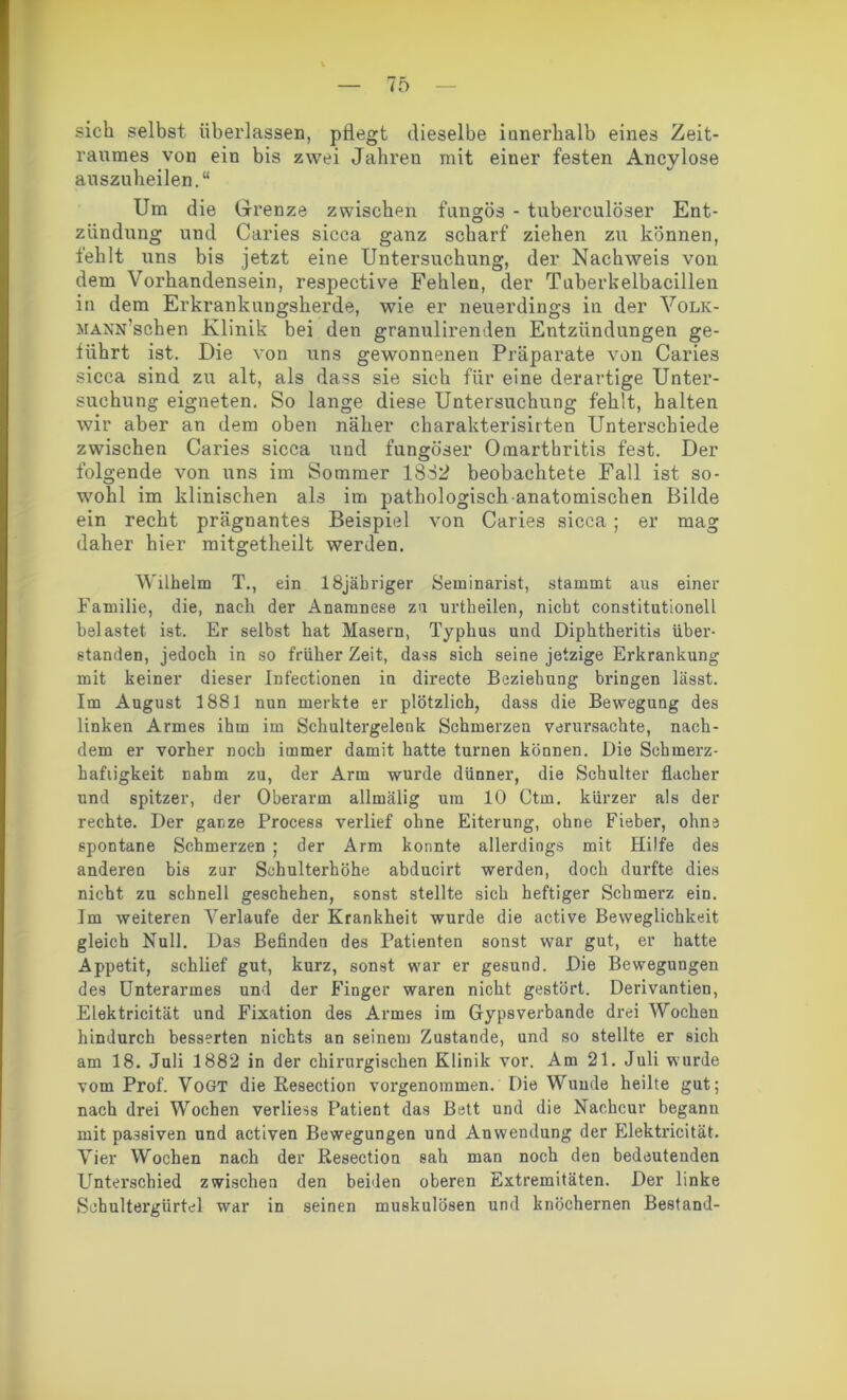 sieb selbst überlassen, pflegt dieselbe innerhalb eines Zeit- raumes von ein bis zwei Jahren mit einer festen Ancylose auszuheilen.“ Um die Grenze zwischen fungös - tuberculöser Ent- zündung und Caries sicca ganz scharf ziehen zu können, fehlt uns bis jetzt eine Untersuchung, der Nachweis von dem Vorhandensein, respective Fehlen, der Tnberkelbacillen in dem Erkrankungsherde, wie er neuerdings in der Volk- MANN’schen Klinik bei den granulirenden Entzündungen ge- führt ist. Die von uns gewonnenen Präparate von Caries sicca sind zu alt, als dass sie sich für eine derartige Unter- suchung eigneten. So lange diese Untersuchung fehlt, halten wir aber an dem oben näher charakterisirten Unterschiede zwischen Caries sicca und fungöser Omarthritis fest. Der folgende von uns im Sommer 1832 beobachtete Fall ist so- wohl im klinischen als im pathologisch anatomischen Bilde ein recht prägnantes Beispiel von Caries sicca; er mag daher hier mitgetheilt werden. Wilhelm T., ein 18jäbriger Seminarist, stammt aus einer Familie, die, nach der Anamnese zu urtheilen, nicht constitutionell belastet, ist. Er selbst hat Masern, Typhus und Diphtheritis über- standen, jedoch in so früher Zeit, dass sich seine jetzige Erkrankung mit keiner dieser Infectionen in directe Beziehung bringen lässt. Im August 1881 nun merkte er plötzlich, dass die Bewegung des linken Armes ihm im Schultergelenk Schmerzen verursachte, nach- dem er vorher noch immer damit hatte turnen können. Die Sekmerz- hafiigkeit nahm zu, der Arm wurde dünner, die Schulter flacher und spitzer, der Oberarm allmälig um 10 Ctm. kürzer als der rechte. Der ganze Process verlief ohne Eiterung, ohne Fieber, ohne spontane Schmerzen ; der Arm konnte allerdings mit Hilfe des anderen bis zur Schulterhöhe abducirt werden, doch durfte dies nicht zu schnell geschehen, sonst stellte sich heftiger Schmerz ein. Im weiteren Verlaufe der Krankheit wurde die active Beweglichkeit gleich Null. Das Befinden des Patienten sonst war gut, er hatte Appetit, schlief gut, kurz, sonst war er gesund. Die Bewegungen des Unterarmes und der Finger waren nicht gestört. Derivantien, Elektricität und Fixation des Armes im Gypsverbande drei Wochen hindurch besserten nichts an seinem Zustande, und so stellte er sich am 18. Juli 1882 in der chirurgischen Klinik vor. Am 21. Juli wurde vom Prof. Vogt die Resection vorgenommen. Die Wunde heilte gut; nach drei Wochen verliess Patient das Bett und die Nachcur begann mit passiven und activen Bewegungen und Anwendung der Elektricität. Vier Wochen nach der Resection sah man noch den bedeutenden Unterschied zwischen den beiden oberen Extremitäten. Der linke Schultergürtel war in seinen muskulösen und knöchernen Bestand-