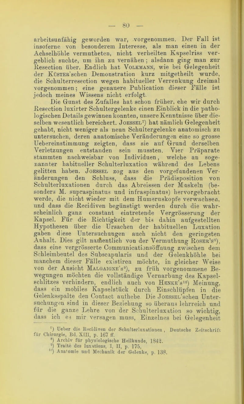 arbeitsunfähig geworden war, vorgenommen. Der Fall ist insof'erne von besonderem Interesse, als man einen in der Achselhöhle vermutheten, nicht verheilten Kapselriss ver- geblich suchte, um ihn zu vernähen ; alsdann ging man zur Resection über. Endlich hat Volkmann, wie bei Gelegenheit der KüSTER’schen Demonstration kurz mitgetheilt wurde, die Schulterresection wegen habitueller Verrenkung dreimal vorgenommen; eine genauere Publication dieser Eälle ist jedoch meines Wissens nicht erfolgt. Die Gunst des Zufalles hat schon früher, ehe wir durch Resection luxirter Schultergelenke einen Einblick in die patho- logischen Details gewinnen konnten, unsere Kenntnisse über die- selben wesentlich bereichert. Joessel7) hat nämlich Gelegenheit gehabt, nicht weniger als neun Schultergelenke anatomisch zu untersuchen, deren anatomische Veränderungen eine so grosse Uebereinstimmung zeigten, dass sie auf Grund derselben Verletzungen entstanden sein mussten. Vier Präparate stammten nachweisbar von Individuen, welche an soge- nannter habitueller Schulterluxation während des Lebens gelitten haben. Joessel zog aus den Vorgefundenen Ver- änderungen den Schluss, dass die Prädisposition von Schulterluxationen durch das Abreissen der Muskeln (be- sonders M. supraspinatus und infraspinatus) hervorgebracht werde, die nicht wieder mit dem Humeruskopfe verwachsen, und dass die Recidiven begünstigt werden durch die wahr- scheinlich ganz constant eintretende Vergrösserung der Kapsel. Für die Richtigkeit der bis dahin aufgestellten Hypothesen über die Ursachen der habituellen Luxation gaben diese Untersuchungen auch nicht den geringsten Anhalt. Dies gilt namentlich von der Vermuthung Roser’s8), dass eine vergrösserte CommunicationsöfFuuug zwischen dem Schleimbeutel des Subscapularis und der Gelenkhöhle bei manchem dieser Fälle existiren möchte, in gleicher Weise von der Ansicht Malgaigne's9), zu früh vorgenommene Be- wegungen möchten die vollständige Vernarbung des Kapsel- schlitzes verhindern, endlich auch von Henke’s10) Meinung, dass ein mobiles Kapselstück durch Einschlüpfen in die Gelenksspalte den Contact authebe Die JoESSEL’schen Unter- suchungen sind in dieser Beziehung so überaus lehrreich und für die ganze Lehre von der Schulterluxation so wichtig, dass ich es mir versagen muss, Einzelnes bei Gelegenheit ') Ueber die Recidiven der Schulterluxatiouen , Deutsche Zeitschrift, für Chirurgie, Bd. XIII, p. 167 ff. 8) Archiv für physiologische Heilkunde, 1842. s) Traite des luxations, I, II, p. 175, lrt) Anatomie und Mechanik der Gelenke, p. 138.