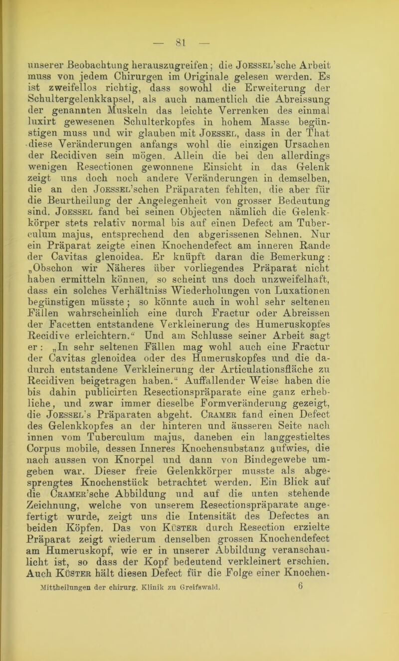 unserer Beobachtung herauszugreifen; die JoESSEL’sche Arbeit muss von jedem Chirurgen im Originale gelesen werden. Es ist zweifellos richtig, dass sowohl die Erweiterung der Schultergelenkkapsel, als auch namentlich die Abreissung der genannten Muskeln das leichte Verrenken des einmal luxirt gewesenen Schulterkopfes in hohem Masse begün- stigen muss und wir glauben mit Joessel, dass in der That diese Veränderungen anfangs wohl die einzigen Ursachen der Recidiven sein mögen. Allein die bei den allerdings wenigen Resectionen gewonnene Einsicht in das Gelenk zeigt uns doch noch andere Veränderungen in demselben, die an den JoESSEL’schen Präparaten fehlten, die aber für die Beurtheilung der Angelegenheit von grosser Bedeutung sind. Joessel fand bei seinen Objecten nämlich die Gelenk- körper stets relativ normal bis auf einen Defect am Tuber- culum majus, entsprechend den abgerissenen Sehnen. Nur ein Präparat zeigte einen Knochendefect am inneren Rande der Cavitas glenoidea. Er knüpft daran die Bemerkung: „Obschon wir Näheres über vorliegendes Präparat nicht haben ermitteln können, so scheint uns doch unzweifelhaft, dass ein solches Verhältnis Wiederholungen von Luxationen begünstigen müsste ; so könnte auch in wohl sehr seltenen Fällen wahrscheinlich eine durch Fractur oder Abreissen der Facetten entstandene Verkleinerung des Humeruskopfes Recidive erleichtern. Und am Schlüsse seiner Arbeit sagt er : „In sehr seltenen Fällen mag wohl auch eine Fractur der Cavitas glenoidea oder des Humeruskopfes und die da- durch entstandene Verkleinerung der Articulationsfläche zu Recidiven beigetragen haben.“ Auffallender Weise haben die bis dahin publicirten Resectionspräparate eine ganz erheb- liche, und zwar immer dieselbe Formveränderung gezeigt, die Joessel's Präparaten abgeht. Cramer fand einen Defect des Gelenkkopfes an der hinteren und äusseren Seite nach innen vom Tuberculum majus, daneben ein langgestieltes Corpus mobile, dessen Inneres Knochensubstanz aofwies, die nach aussen von Knorpel und dann von Bindegewebe um- geben war. Dieser freie Gelenkkörper musste als abge- sprengtes Knochenstück betrachtet werden. Ein Blick auf die CRAMER’sche Abbildung und auf die unten stehende Zeichnung, welche von unserem Resectionspräparate ange- fertigt wurde, zeigt uns die Intensität des Defectes an beiden Köpfen. Das von Küster durch Resection erzielte Präparat zeigt wiederum denselben grossen Knochendefect am Humeruskopf, wie er in unserer Abbildung veranschau- licht ist, so dass der Kopf bedeutend verkleinert erschien. Auch Küster hält diesen Defect für die Folge einer Knochen- Mittheilungen der Chirurg. Klinik zu Greifswald. 6