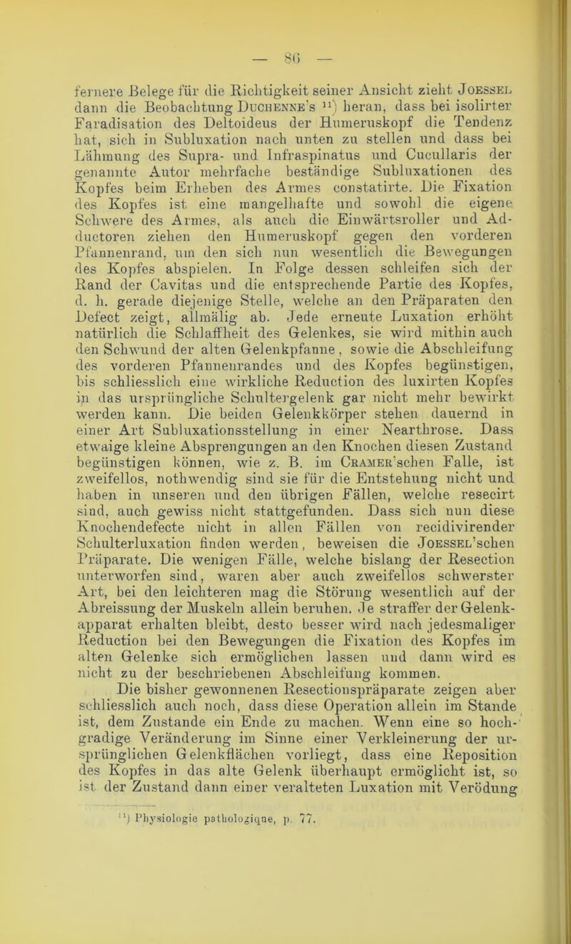 80 fernere Belege für die Richtigkeit seiner Ansicht zieht Joessel dann die Beobachtung Duqhenne’s n) heran, dass bei isolirter Faradisation des Deltoideus der Hmneruskopf die Tendenz hat, sich in Subluxation nach unten zu stellen und dass bei Lähmung des Supra- und Infraspinatus und Cueullaris der genannte Autor mehrfache beständige Subluxationen des Kopfes beim Erheben des Armes constatirte. Die Fixation des Kopfes ist eine mangelhafte und sowohl die eigene Schwere des Armes, als auch die Einwärtsroller und Ad- ductoren ziehen den Humeruskopf gegen den vorderen Pfannenrand, um den sich nun wesentlich die Bewegungen des Kopfes abspielen. Iu Folge dessen schleifen sich der Rand der Cavitas und die entsprechende Partie des Kopfes, d. h. gerade diejenige Stelle, welche an den Präparaten den Defect zeigt, allmälig ab. Jede erneute Luxation erhöht natürlich die Schlaffheit des Gelenkes, sie wird mithin auch den Schwund der alten Gelenkpfanne, sowie die Abschleifung des vorderen Pfannenrandes und des Kopfes begünstigen, bis schliesslich eine wirkliche Reduction des luxii'ten Kopfes iji das ursprüngliche Schultergelenk gar nicht mehr bewirkt werden kann. Die beiden Gelenkkörper stehen dauernd in einer Art Subluxationsstellung in einer Nearthrose. Dass etwaige kleine Absprengungen an den Knochen diesen Zustand begünstigen können, wie z. B. im Gramer sehen Falle, ist zweifellos, nothwendig sind sie für die Entstehung nicht und haben in unseren und den übrigen Fällen, welche resecirt sind, auch gewiss nicht stattgefunden. Dass sich nun diese Knochendefecte nicht in allen Fällen von recidivirender Schulterluxation finden werden, beweisen die JoESSEL’schen Präparate. Die wenigen Fälle, welche bislang der Resection unterworfen sind, waren aber auch zweifellos schwerster Art, bei den leichteren mag die Störung wesentlich auf der Abreissung der Muskeln allein beruhen. Je straffer der Gelenk- apparat erhalten bleibt, desto besser wird nach jedesmaliger Reduction bei den Bewegungen die Fixation des Kopfes im alten Gelenke sich ermöglichen lassen und dann wird es nicht zu der beschriebenen Abschleifung kommen. Die bisher gewonnenen Resectionspräparate zeigen aber schliesslich auch noch, dass diese Operation allein im Stande ist, dem Zustande ein Ende zu machen. Wenn eine so hoch- gradige Veränderung im Sinne einer Verkleinerung der ur- sprünglichen Gelenkflächen vorliegt, dass eine Reposition des Kopfes in das alte Gelenk überhaupt ermöglicht ist, so ist der Zustand dann einer veralteten Luxation mit Verödung j Physiologie patliologiqne, p. 77.