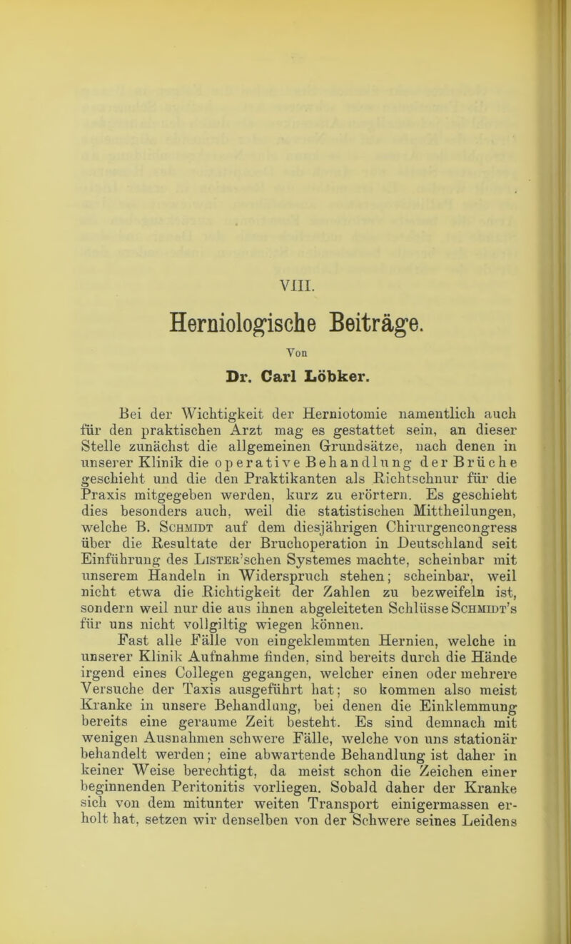 VIII. Herniologische Beiträge. Von Dr. Carl Löbker. Bei der Wichtigkeit der Herniotomie namentlich auch für den praktischen Arzt mag es gestattet sein, an dieser Stelle zunächst die allgemeinen Grundsätze, nach denen in unserer Klinik die operative Behand 1 ung der Brüche geschieht und die den Praktikanten als Richtschnur für die Praxis mitgegeben werden, kurz zu erörtern. Es geschieht dies besonders auch, weil die statistischen Mittheilungen, welche B. Schmidt auf dem diesjährigen Chirurgencongress über die Resultate der Bruchoperation in Deutschland seit Einführung des LiSTER’schen Systemes machte, scheinbar mit unserem Handeln in Widerspruch stehen; scheinbar, weil nicht etwa die Richtigkeit der Zahlen zu bezweifeln ist, sondern weil nur die aus ihnen abgeleiteten Schlüsse Schmidt’s für uns nicht vollgültig wiegen können. Fast alle Fälle von eingeklemmten Hernien, welche in unserer Klinik Aufnahme finden, sind bereits durch die Hände irgend eines Collegen gegangen, welcher einen oder mehrere Versuche der Taxis ausgeführt hat; so kommen also meist Kranke in unsere Behandlung, bei denen die Einklemmung bereits eine geraume Zeit besteht. Es sind demnach mit wenigen Ausnahmen schwere Fälle, welche von uns stationär behandelt werden; eine abwartende Behandlung ist daher in keiner W^eise berechtigt, da meist schon die Zeichen einer beginnenden Peritonitis vorliegen. Sobald daher der Kranke sich von dem mitunter weiten Transport einigermassen er- holt hat, setzen wir denselben von der Schwere seines Leidens