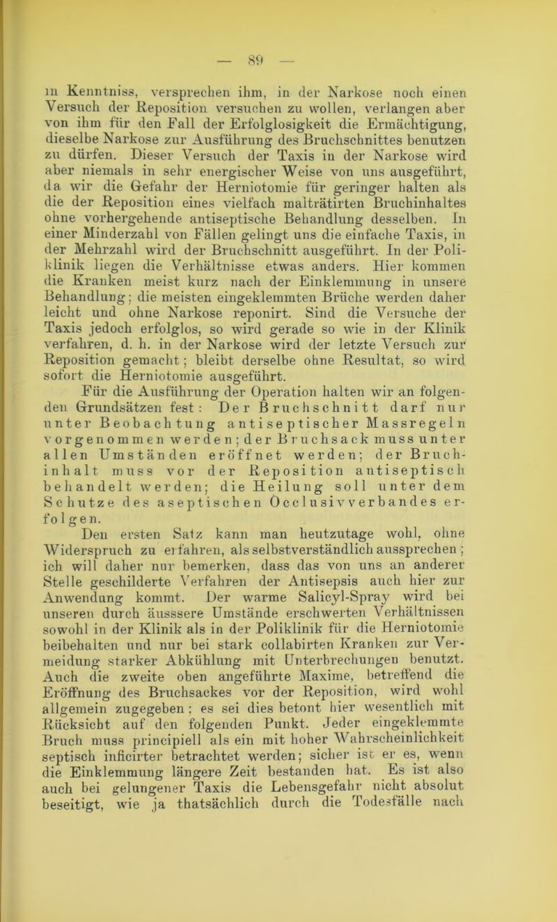 m Kenntniss, versprechen ihm, in der Narkose noch einen Versuch der Reposition versuchen zu wollen, verlangen aber von ihm für den Fall der Erfolglosigkeit die Ermächtigung, dieselbe Narkose zur Ausführung des Bruchschnittes benutzen zu dürfen. Dieser Versuch der Taxis in der Narkose wird aber niemals in sehr energischer Weise von uns ausgeführt, da wir die Gefahr der Herniotomie für geringer halten als die der Reposition eines vielfach malträtirten Bruchinhaltes ohne vorhergehende antiseptische Behandlung desselben. In einer Minderzahl von Fällen gelingt uns die einfache Taxis, in der Mehrzahl wird der Bruch schnitt ausgeführt. In der Poli- klinik liegen die Verhältnisse etwas anders. Hier kommen die Kranken meist kurz nach der Einklemmung in unsere Behandlung; die meisten eingeklemmten Brüche werden daher leicht und ohne Narkose reponirt. Sind die Versuche der Taxis jedoch erfolglos, so wird gerade so wie in der Klinik verfahren, d. h. in der Narkose wird der letzte Versuch zur Reposition gemacht; bleibt derselbe ohne Resultat, so wird sofort die Herniotomie ausgeführt. Für die Ausführung der Operation halten wir an folgen- den Grundsätzen fest: Der Bruchschnitt darf nur unter Beobachtung antiseptischer M assreg ein vorgenommen werden; der Bruchsack muss unter allen Umständen eröffnet werden; der Bruch- inhalt muss vor der Reposition antiseptisch behandelt werden; die Heilung soll unter dem Schutze des aseptischen Öcclusivverbandes er- fo 1 gen. Den ersten Satz kann man heutzutage wohl, ohne Widerspruch zu erfahren, als selbstverständlich aussprechen ; ich will daher nur bemerken, dass das von uns an anderer Stelle geschilderte Verfahren der Antisepsis auch hier zur Anwendung kommt. Der warme Salicyl-Spray wird bei unseren durch äusssere Umstände erschwerten Verhältnissen sowohl in der Klinik als in der Poliklinik für die Herniotomie beibehalten und nur bei stark collabirten Kranken zur Ver- meidung starker Abkühlung mit Unterbrechungen benutzt. Auch die zweite oben angeführte Maxime, betreffend die Eröffnung des Bruchsackes vor der Reposition, wird wohl allgemein zugegeben ; es sei dies betont hier wesentlich mit Rücksicht auf den folgenden Punkt. Jeder eingeklemmte Bruch muss principiell als ein mit hoher Wahrscheinlichkeit septisch inficirter betrachtet werden; sicher ist er es, wenn die Einklemmung längere Zeit bestanden hat. Es ist also auch bei gelungener Taxis die Lebensgefahr nicht absolut beseitigt, wie ja thatsächlich durch die Todesfälle nach