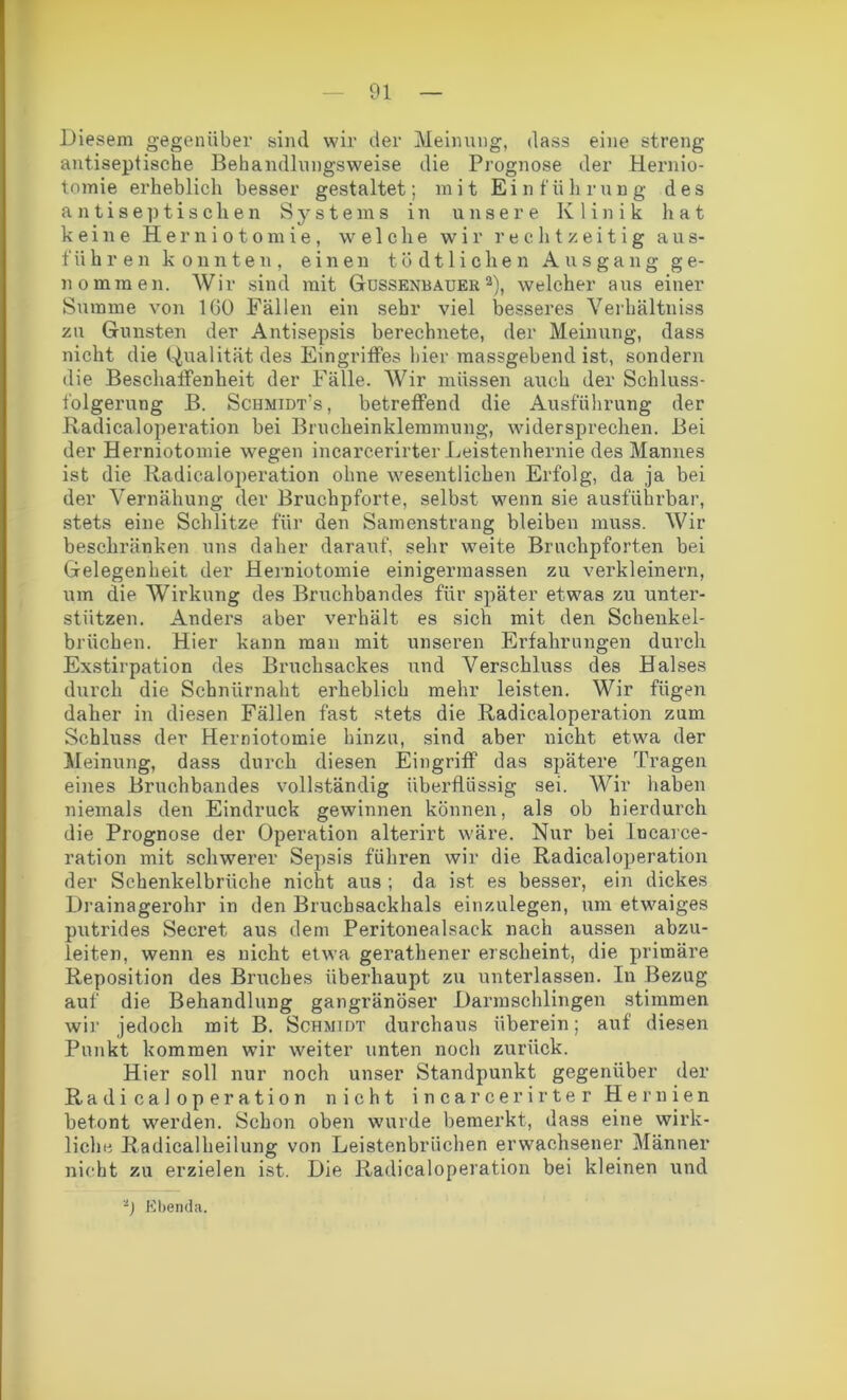 Diesem gegenüber sind wir der Meinung, dass eine streng antiseptische Behandlungsweise die Prognose der Hernio- tomie erheblich besser gestaltet; mit Einführung des antiseptischen Systems in unsere Klinik hat keine Herniotomie, welche wir rechtzeitig aus- führen konnten, einen tödtlichen Ausgang ge- nommen. Wir sind mit Gussenbauer 2), welcher aus einer Summe von 100 Fällen ein sehr viel besseres Verhältnis zu Gunsten der Antisepsis berechnete, der Meinung, dass nicht die Qualität des Eingriffes hier massgebend ist, sondern die Beschaffenheit der Fälle. Wir müssen auch der Schluss- folgerung B. Schmidts, betreffend die Ausführung der Radicaloperation bei Brucheinklemmung, widersprechen. Bei der Herniotomie wegen incarcerirter Leistenhernie des Mannes ist die Radicaloperation ohne wesentlichen Erfolg, da ja bei der Vernähung der Bruchpforte, selbst wenn sie ausführbar, stets eine Schlitze für den Samenstrang bleiben muss. Wir beschränken uns daher darauf, sehr weite Bruchpforten bei Gelegenheit der Herniotomie einigermassen zu verkleinern, um die Wirkung des Bruchbandes für später etwas zu unter- stützen. Anders aber verhält es sich mit den Schenkel- brüchen. Hier kann man mit unseren Erfahrungen durch Exstirpation des Bruchsackes und Verschluss des Halses durch die Schnlirnaht erheblich mehr leisten. Wir fügen daher in diesen Fällen fast stets die Radicaloperation zum Schluss der Herniotomie hinzu, sind aber nicht etwa der Meinung, dass durch diesen Eingriff das spätere Tragen eines Bruchbandes vollständig überflüssig sei. Wir haben niemals den Eindruck gewinnen können, als ob hierdurch die Prognose der Operation alterirt wäre. Nur bei Incarce- ration mit schwerer Sepsis führen wir die Radicaloperation der Schenkelbrüche nicht aus ; da ist es besser, ein dickes Drainagerohr in den Bruchsackhals einzulegen, um etwaiges putrides Secret aus dem Peritonealsack nach aussen abzu- leiten, wenn es nicht etwa gerathener erscheint, die primäre Reposition des Bruches überhaupt zu unterlassen. In Bezug auf die Behandlung gangränöser Darmschlingen stimmen wir jedoch mit B. Schmidt durchaus überein; auf diesen Punkt kommen wir weiter unten noch zurück. Hier soll nur noch unser Standpunkt gegenüber der Radicaloperation nicht incarcerirter Hernien betont werden. Schon oben wurde bemerkt, dass eine wirk- liche Radicalheilung von Leistenbrüchen erwachsener Männer nicht zu erzielen ist. Die Radicaloperation bei kleinen und 2) Ebenda.