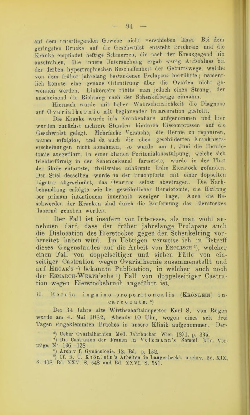 auf dem unterliegenden Gewebe nicht verschieben lässt. Bei dem geringsten Drucke auf die Geschwulst entsteht Brechreiz und die Kranke empfindet heftige Schmerzen, die nach der Kreuzgegend hin ausstrahlen. Die innere Untersuchung ergab wenig Aufschluss bei der derben hypertrophischen Beschaffenheit der Geburtswege, welche von dem früher jahrelang bestandenen Prolapsus herrührte; nament- lich konnte eine genaue Orientirung über die Ovarien nicht ge- wonnen werden. Linkerseits fühlte man jedoch einen Strang, der anscheinend die Richtung nach der Schenkelbeuge einnahm. Hiernach wurde mit hoher Wahrscheinlichkeit die Diagnose auf Ovarialhernie mit beginnender Inearceration gestellt. Die Kranke wurde in’s Krankenhaus aufgenommen und hier wurden zunächst mehrere Stunden hindurch Eiscompressen auf die Geschwulst gelegt. Mehrfache Versuche, die Hernie zu reponiren, waren erfolglos, und da auch die oben geschilderten Krankheits- erscheinungen nicht abnahmen, so wurde am 1. Juni die Hernio- tomie ausgeführt. In einer kleinen Peritonialausstülpung, welche sich trichterförmig in den Schenkelcanal fortsetzte, wurde in der That der fibrös entartete, theilweise adhärente linke Eierstock gefunden. Der Stiel desselben wurde in der Bruchpforte mit einer doppelten Ligatur abgeschnürt, das Ovarium selbst abgetragen. Die Nach- behandlung erfolgte wie bei gewöhnlicher Herniotomie, die Heilung per primam intentionem innerhalb weniger Tage. Auch die Be- schwerden der Kranken sind durch die Entfernung des Eierstockes dauernd gehoben worden. Der Fall ist insofern von Interesse, als man wohl an- nehmen darf, dass der früher jahrelange Prolapsus auch die Dislocation des Eierstockes gegen den Schenkelring vor- bereitet haben wird. Im Uebrigen verweise ich in Betreff dieses Gegenstandes auf die Arbeit von Englisch5), welcher einen Fall von doppelseitiger und sieben Fälle von ein- seitiger Castration wegen Ovarialhernie zusammenstellt und auf Hegar’s 4) bekannte Publication, in welcher auch noch der EsMARCH-WERTH’sche 5) Fall von doppelseitiger Castra- tion wegen Eierstocksbruch angeführt ist. II. Hernia inguino-properitonealis ( KröNLEIN ) i n - carce rata. c) Der 34 Jahre alte Wirtlischaftsinspector Karl S. von Rügen wurde am 4. Mai 1882, Abends 10 Uhr, wegen eines seit drei Tagen eingeklemmten Bruches in unsere Klinik aufgenommen. Der- 8) Ueber Ovarialhernien. Med. Jahrbücher, Wien 1871, P- 335. 4) Die Castration der Frauen in Volkmann’s Samml. klin. Vor- träge. Nr. 1,36 — 138 6) Archiv f. Gynäcologie. 12. Bd., p. 132. °) Cf. R. U. Krönlein’s Arbeiten in Langenbeck's Archiv. Bd. XIX S. 408, Bd. XXV, S. 548 und Bd. XXVI, S. 521.