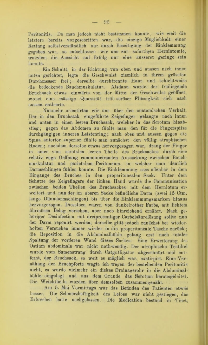 Peritonitis. Da man jedoch nicht bestimmen konnte, wie weit die letztere bereits vorgeschritten war, die einzige Möglichkeit einer Kettung selbstverständlich nur durch Beseitigung Der Einklemmung gegeben war, so entschlossen wir uns zur sofortigen Herniotomie, trotzdem die Aussicht auf Erfolg nur eine äusserst geringe sein konnte. Ein Schnitt, in der Richtung von oben und aussen nach innen unten gerichtet, legte die Geschwulst ziemlich in ihrem grössten Durchmesser frei ; derselbe durchtrennte Haut und schichtweise die bedeckende Bauchmuskulatur. Alsdann wurde der freiliegende Brucbsack etwas einwärts von der Mitte der Geschwulst geöffnet, wobei eine massige Quantität trüb seröser Flüssigkeit sich nach aussen entleerte. Nunmehr orientirten wir uns über den anatomischen Verhalt. Der in den Bruchsack eingeführte Zeigefinger gelangte nach innen und unten in einen leeren Bruchsack, welcher in das Scrotum hinab- stieg; gegen das Abdomen zu fühlte man den für die Fingerspitze durchgängigen inneren Leistenring; nach oben und aussen gegen die Spina anterior superior fühlte man zunächst den völlig atrophischen Hoden; nachdem derselbe etwas hervorgezogen war, drang der Finger in einen vom scrotalen leeren Theile des Brucksackes durch eine relativ enge Oeffnung communicirenden Aussackung zwischen Bauch- muskulatur und parietalem Peritoneum, in welcher man deutlich Darmschlingen fühlen konnte. Die Einklemmung sass offenbar in dem Eingänge des Bruches in den properitonealen Sack. Unter dem Schutze des Zeigefingers der linken Hand wurde die Communication zwischen beiden Theilen des Bruchsackes mit dem Herniotom er- weitert und nun der im oberen Sacke befindliche Darm (zwei 15 Ctm. lange Dünndarmschlingen) bis über die Einklemmungsmarken hinaus hervorgezogen. Dieselben waren von dunkelrother Farbe, mit lichtem fibrinösen Belag versehen, aber noch hinreichend ernährt. Nach ge- höriger DeRinfection mit dreiprocentiger Carbolsäurelösung sollte nun der Darm reponirt werden, derselbe glitt jedoch zunächst bei wieder- holten Versuchen immer wieder in die properitoneale Tasche zurück; die Reposition in die Abdominalhöhle gelang erst nach totaler -Spaltung der vorderen Wand dieses Sackes. Eine Erweiterung des Ostium abdominale war nicht nothwendig. Der atrophische Testikel wurde vom Samenstrang durch Catgutligatur abgeschnürt und ent- fernt, der Bruchsack, so weit es möglich war, exstirpirt. Eine Ver- nähung der Bruchpforte wagte ich wegen der bestehenden Peritonitis nicht, es wurde vielmehr ein dickes Drainagerohr in die Abdominal- höhle eingelegt und aus dem Grunde das Scrotum herausgeleitet. Die Weichtheile wurden über demselben zusammengenäht. Am 5. Mai Vormittags war das Befinden des Patienten etwas besser. Die Schmerzhaftigkeit des Leibes war nicht gestiegen, das Erbrechen hatte nachgelassen. Die Medication bestand in Tinct.