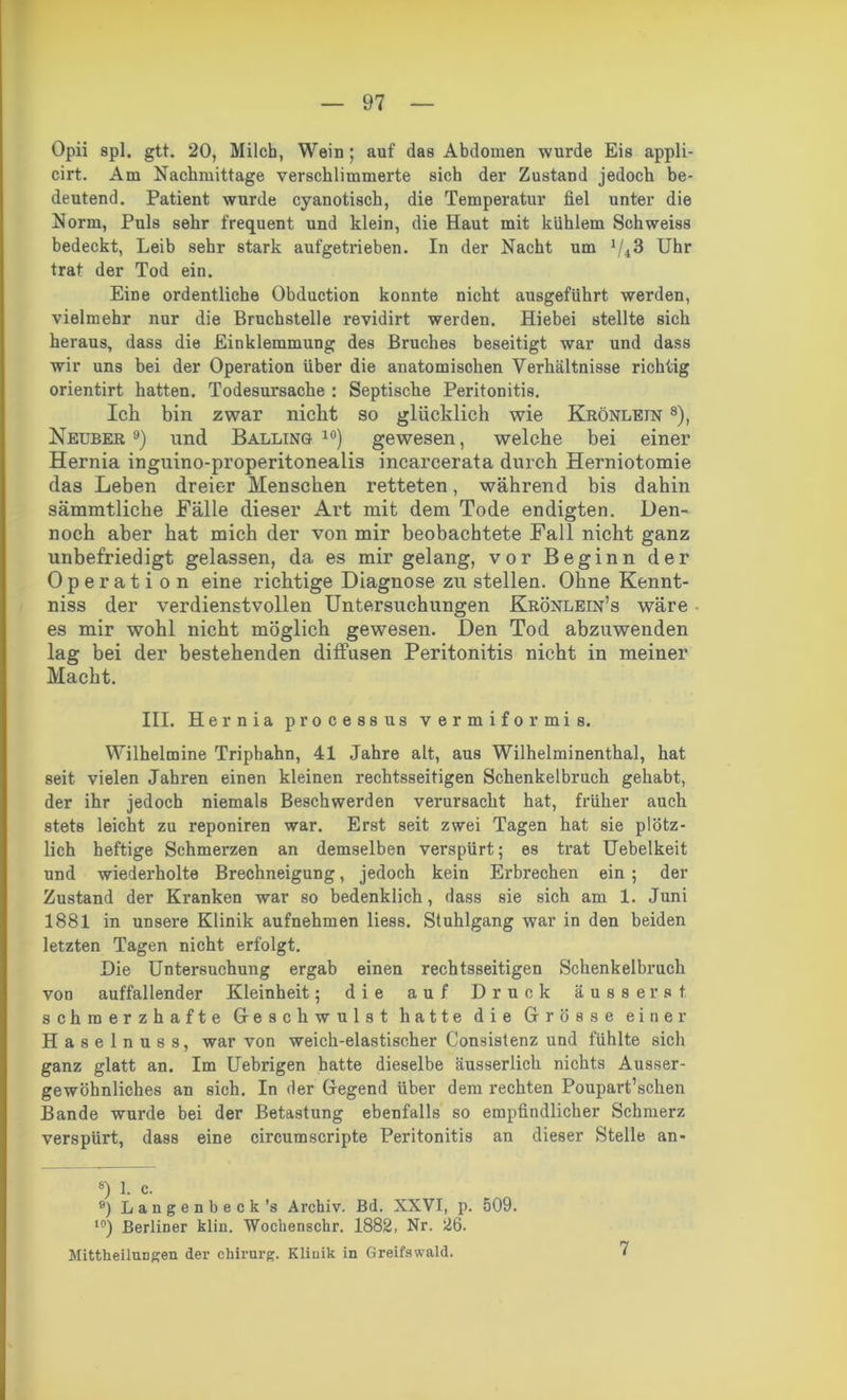 Opii 8pl. gtt. 20, Milch, Wein; auf das Abdomen wurde Eis appli- cirt. Am Nachmittage verschlimmerte sich der Zustand jedoch be- deutend. Patient wurde cyanotisch, die Temperatur fiel unter die Norm, Puls sehr frequent und klein, die Haut mit kühlem Schweiss bedeckt, Leib sehr stark aufgetrieben. In der Nacht um l/i3 Uhr trat der Tod ein. Eine ordentliche Obduction konnte nicht ausgeführt werden, vielmehr nur die Bruchstelle revidirt werden. Hiebei stellte sich heraus, dass die Einklemmung des Bruches beseitigt war und dass wir uns bei der Operation über die anatomischen Verhältnisse richtig orientirt hatten. Todesursache : Septische Peritonitis. Ich bin zwar nicht so glücklich wie Krönlein 8), Neuber 9) und Balling 10) gewesen, welche bei einer Hernia inguino-properitonealis incarcerata durch Herniotomie das Leben dreier Menschen retteten, während bis dahin sämmtliche Fälle dieser Art mit dem Tode endigten. Den- noch aber hat mich der von mir beobachtete Fall nicht ganz unbefriedigt gelassen, da es mir gelang, vor Beginn der Operati o n eine richtige Diagnose zu stellen. Ohne Kennt- niss der verdienstvollen Untersuchungen Krönlein’s wäre es mir wohl nicht möglich gewesen. Den Tod abzuwenden lag bei der bestehenden diffusen Peritonitis nicht in meiner Macht. III. Hernia processus vermiformis. Wilhelmine Triphahn, 41 Jahre alt, aus Wilhelminenthal, hat seit vielen Jahren einen kleinen rechtsseitigen Schenkelbruch gehabt, der ihr jedoch niemals Beschwerden verursacht hat, früher auch stets leicht zu reponiren war. Erst seit zwei Tagen hat sie plötz- lich heftige Schmerzen an demselben verspürt; es trat Uebelkeit und wiederholte Brechneigung, jedoch kein Erbrechen ein ; der Zustand der Kranken war so bedenklich, dass sie sich am 1. Juni 1881 in unsere Klinik aufnehmen liess. Stuhlgang war in den beiden letzten Tagen nicht erfolgt. Die Untersuchung ergab einen rechtsseitigen Schenkelbruch von auffallender Kleinheit; die auf Druck ausser st schmerzhafte Geschwulst hatte die Grösse einer Haselnuss, war von weich-elastischer Consistenz und fühlte sich ganz glatt an. Im Uebrigen batte dieselbe äusserlich nichts Ausser- gewöhnliches an sich. In der Gegend über dem rechten Poupart’schen Bande wurde bei der Betastung ebenfalls so empfindlicher Schmerz verspürt, dass eine circumscripte Peritonitis an dieser Stelle an- 8) 1. c. 9) Langen b eck ’s Archiv. Bd. XXVI, p. 509. t0) Berliner klin. Wochenschr. 1882, Nr. 26. Mittheilungen der chiimrg. Klinik in Greifswald.