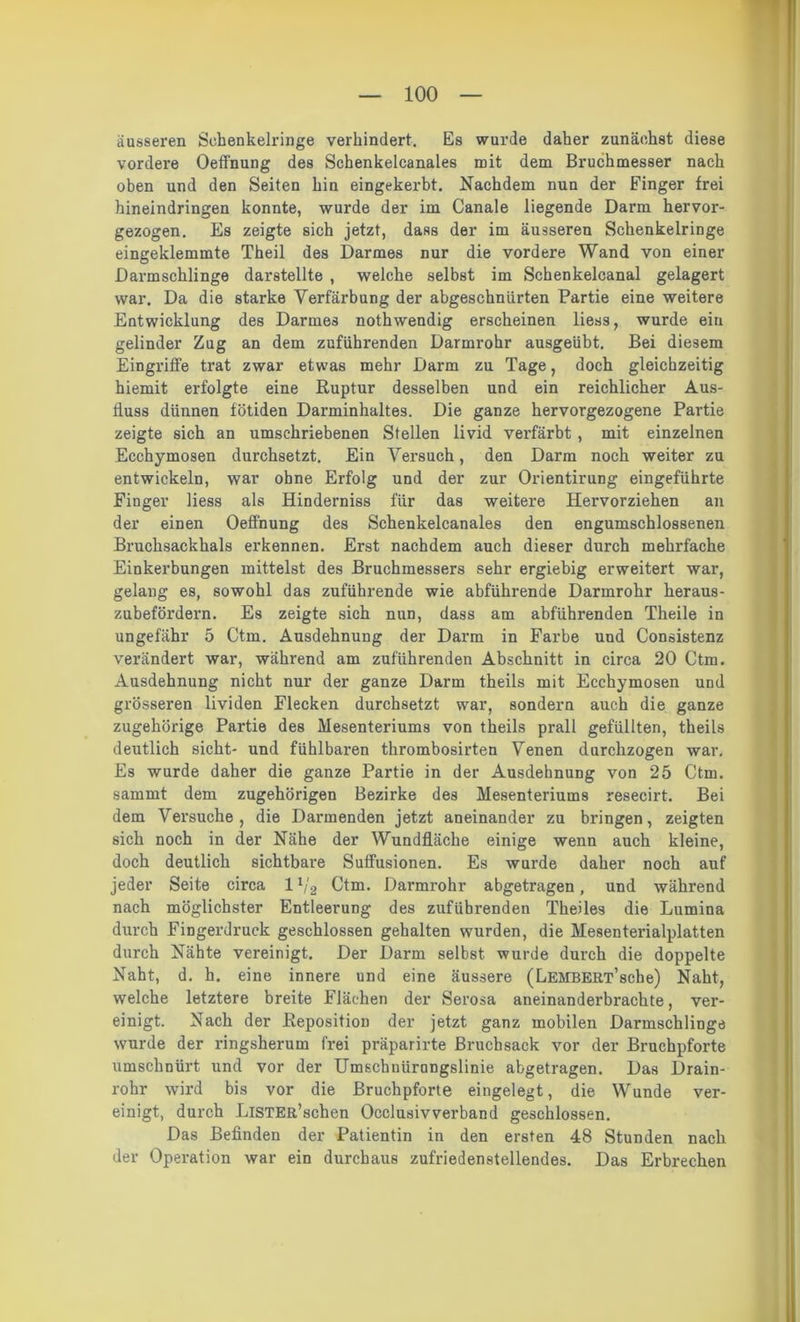 äusseren Sehenkelringe verhindert. Es wurde daher zunächst diese vordere Oeffnung des Schenkelcanales mit dem Bruchmesser nach oben und den Seiten hin eingekerbt. Nachdem nun der Finger frei hineindringen konnte, wurde der im Canale liegende Darm hervor- gezogen. Es zeigte sich jetzt, dass der im äusseren Schenkelringe eingeklemmte Theil des Darmes nur die vordere Wand von einer Darmschlinge darstellte , welche selbst im Schenkelcanal gelagert war. Da die starke Verfärbung der abgeschnlirten Partie eine weitere Entwicklung des Darmes nothwendig erscheinen liess, wurde ein gelinder Zug an dem zuführenden Darmrohr ausgeübt. Bei diesem Eingriffe trat zwar etwas mehr Darm zu Tage, doch gleichzeitig hiemit erfolgte eine Ruptur desselben und ein reichlicher Aus- fluss dünnen fötiden Darminhaltes. Die ganze hervorgezogene Partie zeigte sich an umschriebenen Stellen livid verfärbt , mit einzelnen Ecchymosen durchsetzt. Ein Versuch, den Darm noch weiter zu entwickeln, war ohne Erfolg und der zur Orientirung eingeführte Finger liess als Hinderniss für das weitere Hervorziehen an der einen Oeffnung des Schenkelcanales den engumschlossenen Bruchsackhals erkennen. Erst nachdem auch dieser durch mehrfache Einkerbungen mittelst des Bruchmessers sehr ergiebig erweitert war, gelang es, sowohl das zuführende wie abführende Darmrohr heraus- zubefördern. Es zeigte sich nun, dass am abführenden Theile in ungefähr 5 Ctm. Ausdehnung der Darm in Farbe und Consistenz verändert war, während am zuführenden Abschnitt in circa 20 Ctm. Ausdehnung nicht nur der ganze Darm theils mit Ecchymosen und grösseren lividen Flecken durchsetzt war, sondern auch die ganze zugehörige Partie des Mesenteriums von theils prall gefüllten, theils deutlich sicht- und fühlbaren thrombosirten Venen durchzogen war. Es wurde daher die ganze Partie in der Ausdehnung von 25 Ctm. sammt dem zugehörigen Bezirke des Mesenteriums resecirt. Bei dem Versuche, die Darmenden jetzt aneinander zu bringen, zeigten sich noch in der Nähe der Wundfläche einige wenn auch kleine, doch deutlich sichtbare Suffusionen. Es wurde daher noch auf jeder Seite circa 11/2 Ctm. Darmrohr abgetragen, und während nach möglichster Entleerung des zufübrenden Theiles die Lumina durch Fingerdruek geschlossen gehalten wurden, die Mesenterialplatten durch Nähte vereinigt. Der Darm selbst wurde durch die doppelte Naht, d. h. eine innere und eine äussere (LEMBERT’sche) Naht, welche letztere breite Flächen der Serosa aneinanderbrachte, ver- einigt. Nach der Reposition der jetzt ganz mobilen Darmschlinge wurde der ringsherum frei präparirte Bruchsack vor der Bruchpforte umschnürt und vor der Umschnürongslinie abgetragen. Das Drain- rohr wird bis vor die Bruchpforte eingelegt, die Wunde ver- einigt, durch LlSTER’schen Occlusivverband geschlossen. Das Befinden der Patientin in den ersten 48 Stunden nach der Operation war ein durchaus zufriedenstellendes. Das Erbrechen