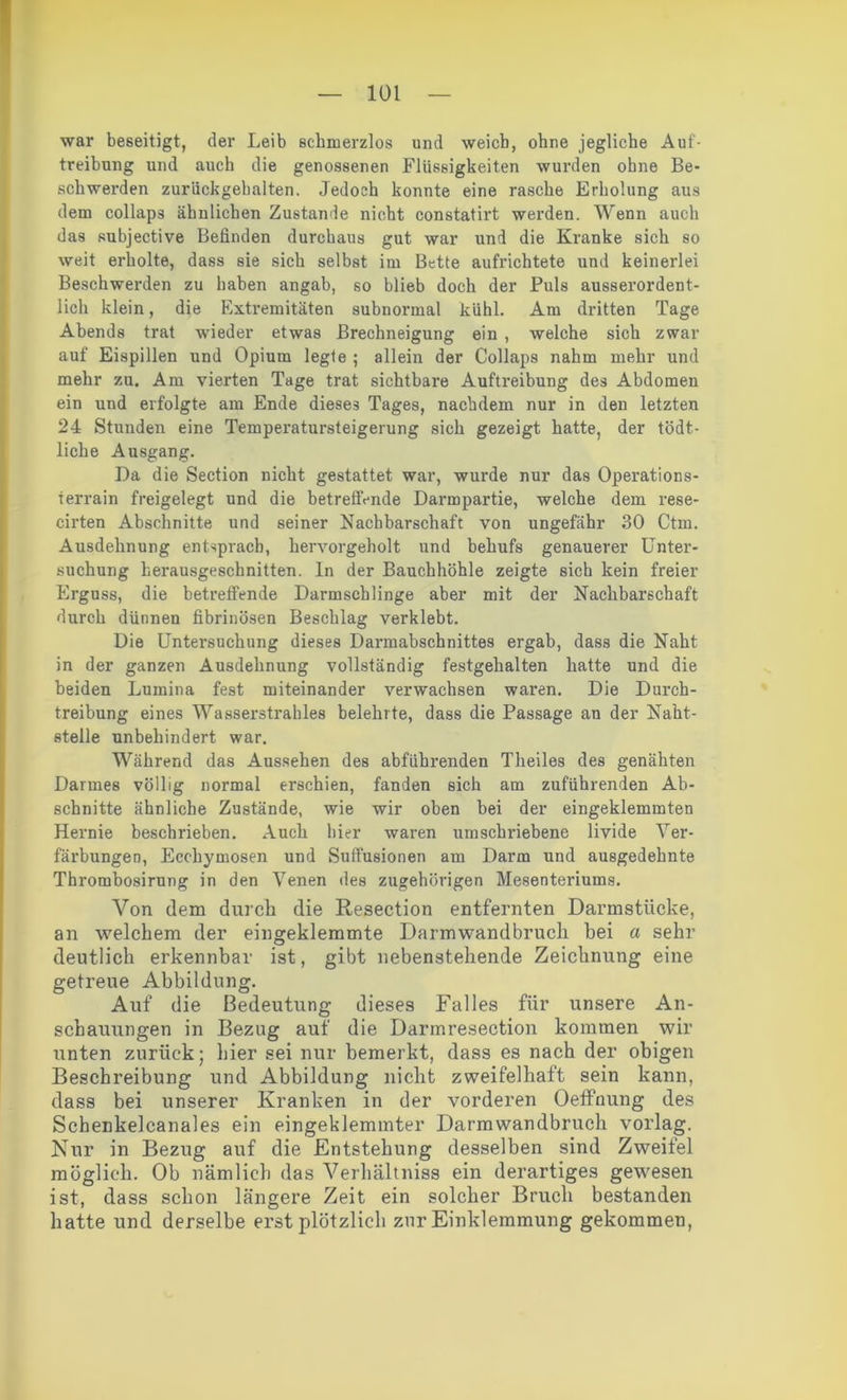 war beseitigt, der Leib schmerzlos und weicb, ohne jegliche Auf- treibung und auch die genossenen Flüssigkeiten wurden ohne Be- schwerden zurückgehalten. Jedoch konnte eine rasche Erholung aus dem collaps ähnlichen Zustande nicht constatirt werden. Wenn auch das subjective Befinden durchaus gut war und die Kranke sich so weit erholte, dass sie sich selbst im Bette aufrichtete und keinerlei Beschwerden zu haben angab, so blieb doch der Puls ausserordent- lich klein, die Extremitäten subnormal kühl. Am dritten Tage Abends trat wieder etwas Brechneigung ein , welche sich zwar auf Eispillen und Opium legte ; allein der Collaps nahm mehr und mehr zu. Am vierten Tage trat sichtbare Auftreibung des Abdomen ein und erfolgte am Ende dieses Tages, nachdem nur in den letzten 24 Stunden eine Temperatursteigerung sich gezeigt hatte, der tödt- liche Ausgang. Da die Section nicht gestattet war, wurde nur das Operations- terrain freigelegt und die betreffende Darmpartie, welche dem rese- eirten Abschnitte und seiner Nachbarschaft von ungefähr 30 Ctm. Ausdehnung entsprach, hervorgeholt und behufs genauerer Unter- suchung herausgeschnitten, ln der Bauchhöhle zeigte sich kein freier Erguss, die betreffende Darmschlinge aber mit der Nachbarschaft durch dünnen fibrinösen Beschlag verklebt. Die Untersuchung dieses Darmabschnittes ergab, dass die Naht in der ganzen Ausdehnung vollständig festgehalten hatte und die beiden Lumina fest miteinander verwachsen waren. Die Durch- treibung eines Wasserstrahles belehrte, dass die Passage an der Naht- stelle unbehindert war. Während das Aussehen des abführenden Theiles des genähten Darmes völlig normal erschien, fanden sich am zuführenden Ab- schnitte ähnliche Zustände, wie wir oben bei der eingeklemmten Hernie beschrieben. Auch hier waren umschriebene livide Ver- färbungen, Ecchymosen und Suffusionen am Darm und ausgedehnte Thrombosirung in den Venen des zugehörigen Mesenteriums. Von dem durch die Resection entfernten Darmstücke, an welchem der eingeklemmte Darmwandbruch bei a sehr deutlich erkennbar ist, gibt nebenstehende Zeichnung eine getreue Abbildung. Auf die Bedeutung dieses Falles für unsere An- schauungen in Bezug auf die Darmresection kommen wir unten zurück; hier sei nur bemerkt, dass es nach der obigen Beschreibung und Abbildung nicht zweifelhaft sein kann, dass bei unserer Kranken in der vorderen Oeffnung des Schenkelcanales ein eingeklemmter Darmwandbruch vorlag. Nur in Bezug auf die Entstehung desselben sind Zweifel möglich. Ob nämlich das Verhältniss ein derartiges gewesen ist, dass schon längere Zeit ein solcher Bruch bestanden hatte und derselbe erst plötzlich zur Einklemmung gekommen,