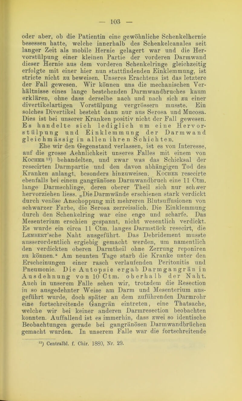 oder aber, ob die Patientin eine gewöhnliche Schenkelhernie besessen hatte, welche innerhalb des Schenkelcanales seit langer Zeit als mobile Hernie gelagert war und die Her- vorstülpung einer kleinen Partie der vorderen Darmwand dieser Hernie aus dem vorderen Schenkelringe gleichzeitig erfolgte mit einer hier nun stattfindenden Einklemmung, ist stricte nicht zu beweisen. Unseres Erachtens ist das letztere der Fall gewesen. Wir können uns die mechanischen Ver- hältnisse eines lange bestehenden Darmwandbruches kaum erklären, ohne dass derselbe nach und nach sich zu einer divertikelartigen Vorstülpung vergrössern musste. Ein solches Divertikel besteht dann nur aus Serosa und Mucosa. Dies ist bei unserer Kranken positiv nicht der Fall gewesen. Es handelte sich lediglich um eine Hervor- st ii 1 p u n g und Einklemmung der Darmwand gleichmässig in allen ihren Schichten. Ehe wir den Gegenstand verlassen, ist es von Interesse, auf die grosse Aehnlichkeit unseres Falles mit einem von Kocher12) behandelten, und zwar was das Schicksal der resecirten Darmpartie und den davon abhängigen Tod des Kranken anlangt, besonders hinzuweisen. Kocher resecirte ebenfalls bei einem gangränösen Darmwandbruch eine 11 Ctm. lange Darmschlinge, deren oberer Theil sich nur schwer hervorziehen liess. „Die Darmwände erschienen stark verdickt durch venöse Anschoppung mit mehreren Blutsuffusionen von schwarzer Farbe, die Serosa zerreisslich. Die Einklemmung durch den Schenbelring war eine enge und scharfe. Das Mesenterium erschien gespannt, nicht wesentlich verdickt. Es wurde ein circa 11 Ctm. langes Darmstück resecirt, die LEMBERT’sche Naht ausgeführt. Das Debridement musste ausserordentlich ergiebig gemacht werden, um namentlich den verdickten oberen Darmtheil ohne Zerrung reponiren zu können.“ Am neunten Tage starb die Kranke unter den Erscheinungen einer rasch verlaufenden Peritonitis und Pneumonie. Die Autopsie ergab Darmgangrän in Ausdehnung von 10 Ctm. oberhalb der Naht. Auch in unserem Falle sehen wir, trotzdem die Kesection in so ausgedehnter Weise am Darm und Mesenterium aus- geführt wurde, doch später an dem zuführenden Darmrohr eine fortschreitende Gangrän eintreten, eine Thatsache, welche wir bei keiner anderen Darmresection beobachten konnten. Auffallend ist es immerhin, dass zwei so identische Beobachtungen gerade bei gangränösen Darmwandbrüchen gemacht wurden. In unserem Falle war die fortschreitende 12) Centralbl. f. Chir. 1880, Nr. 29.
