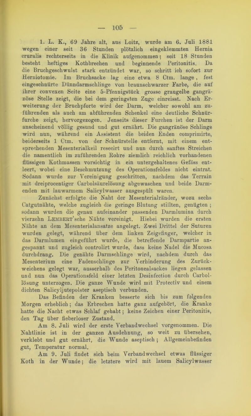 1. L. K., 69 Jahre alt, aus Loitz, wurde am 6. Juli 1881 wegen einer seit 36 Stunden plötzlich eingeklemmten Hernia cruralis rechterseits in die Klinik aufgenommen; seit 18 Stunden besteht heftiges Kothbrechen und beginnende Peritonitis. Da die Bruchgeschwulst stark entzündet war, so schritt ich sofort zur Herniotomie. Im Bruchsacke lag eine etwa 8 Ctm. lange , fest eingeschnürte Dünndarmschlinge von braunschwarzer Farbe, die auf ihrer convexen Seite eine 5-Pfennigstück grosse graugelbe gangrä- nöse Stelle zeigt, die bei dem geringsten Zuge einreisst. Nach Er- weiterung der Bruchpforte wird der Darm, welcher sowohl am zu- führenden als auch am abführenden Schenkel eine deutliche Schnür- furche zeigt, hervorgezogen. Jenseits dieser Furchen ist der Darm anscheinend völlig gesund und gut ernährt. Die gangränöse Schlinge wird nun, während ein Assistent die beiden Enden comprimirte, beiderseits 1 Ctm. von der Schnürstelle entfernt, mit einem ent- sprechenden Mesenterialkeil resecirt und nun durch sanftes Streichen die namentlich im zuführenden Kohre ziemlich reichlich vorhandenen flüssigen Kothmassen vorsichtig in ein untergehaltenes Gefäss ent- leert, wobei eine Beschmutzung des Operationsfeldes nicht eintrat. Sodann wurde zur Vereinigung geschritten, nachdem das Terrain mit dreiprocentiger Carboisäurelösung abgewaschen und beide Darm- enden mit lauwarmem Salicylwasser ausgespült waren. Zunächst erfolgte die Naht der Mesenterialränder, wozu sechs Catgutnähte, welche zugleich die geringe Blutung stillten, genügten ; sodann wurden die genau aufeinander passenden Darmlumina durch vierzehn LEMBERT’sche Nähte vereinigt. Hiebei wurden die ersten Nähte an dem Mesenterialansatze angelegt. Zwei Drittel der Suturen wurden gelegt, während über dem linken Zeigefinger, welcher in das Darmlumen eingeführt wurde, die betreffende Darmpartie an- gespannt und zugleich controlirt wurde, dass keine Nadel die Mucosa durchdrang. Die genähte Darmschlinge wird, nachdem durch das Mesenterium eine Fadenschlinge zur Verhinderung des Zurück- weichens gelegt war-, ausserhalb des Peritonealsackes liegen gelassen und nun das Operationsfeld einer letzten Desinfection durch Carbol- lösung unterzogen. Die ganze Wunde wird mit Protectiv und einem dichten Salicyljutepolster aseptisch verbunden. Das Befinden der Kranken besserte sich bis zum folgenden Morgen erheblich; das Erbrechen hatte ganz aufgehört, die Kranke hatte die Nacht etwas Schlaf gehabt; keine Zeichen einer Peritonitis, den Tag über fieberloser Zustand. Am 8. Juli wird der erste Verbandwechsel vorgenommen. Die Nahtlinie ist in der ganzen Ausdehnung, so weit zu übersehen, verklebt und gut ernährt, die Wunde aseptisch ; Allgemeinbefinden gut, Temperatur normal. Am 9. Juli findet sich beim Verbandwechsel etwas flüssiger Koth in der Wunde; die letztere wird mit lauem Salicylwasser