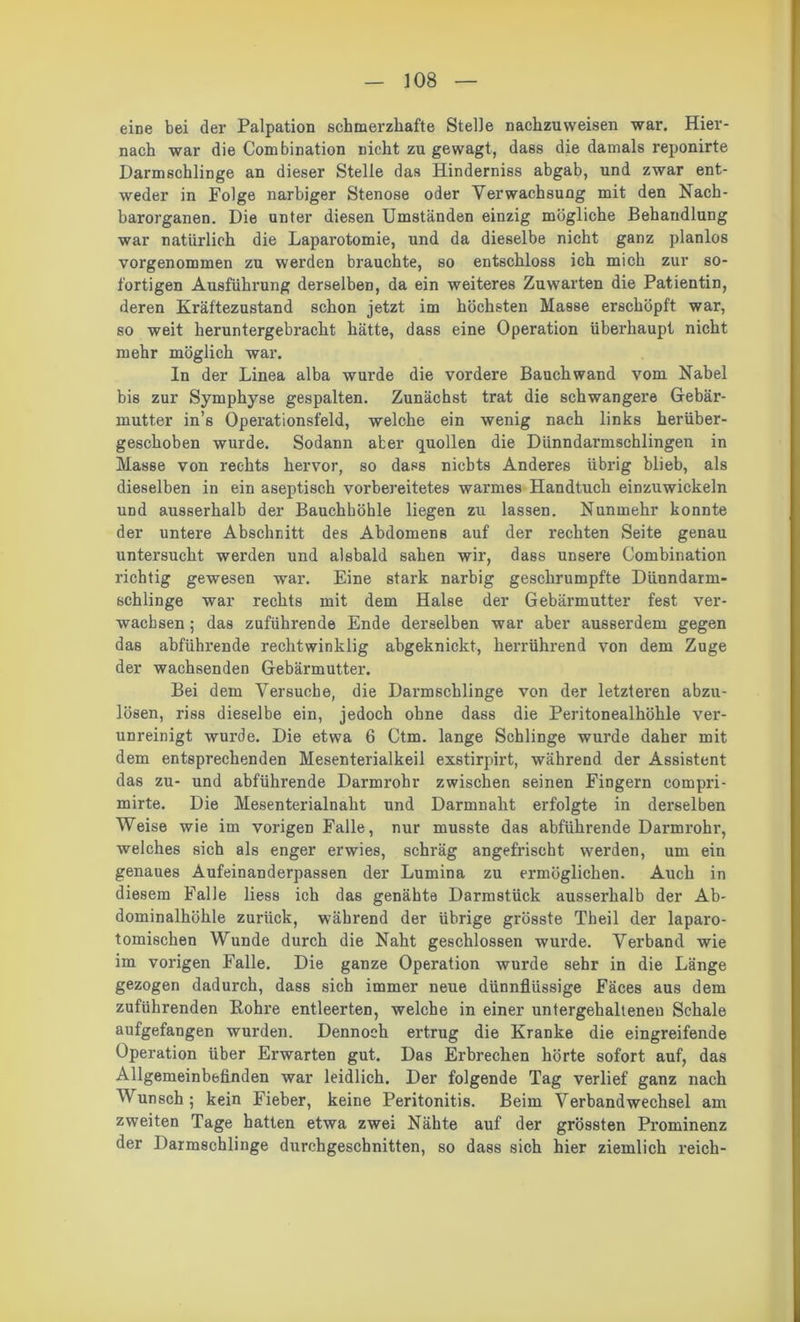 eine bei der Palpation schmerzhafte Stelle nachzuweisen war. Hier- nach war die Combination nicht zu gewagt, dass die damals reponirte Darmschlinge an dieser Stelle das Hinderniss abgab, und zwar ent- weder in Folge narbiger Stenose oder Verwachsung mit den Nach- barorganen. Die unter diesen Umständen einzig mögliche Behandlung war natürlich die Laparotomie, und da dieselbe nicht ganz planlos vorgenommen zu werden brauchte, so entschloss ich mich zur so- fortigen Ausführung derselben, da ein weiteres Zuwarten die Patientin, deren Kräftezustand schon jetzt im höchsten Masse erschöpft war, so weit heruntergebracht hätte, dass eine Operation überhaupt nicht mehr möglich war. In der Linea alba wurde die vordere Bauchwand vom Nabel bis zur Symphyse gespalten. Zunächst trat die schwangere Gebär- mutter in’s Operationsfeld, welche ein wenig nach links herüber- geschoben wurde. Sodann aber quollen die Dünndarmschlingen in Masse von rechts hervor, so daps nichts Anderes übrig blieb, als dieselben in ein aseptisch vorbereitetes warmes Handtuch einzuwickeln und ausserhalb der Bauchhöhle liegen zu lassen. Nunmehr konnte der untere Abschnitt des Abdomens auf der rechten Seite genau untersucht werden und alsbald sahen wir, dass unsere Combination richtig gewesen war. Eine stark narbig geschrumpfte Dünndarm- schlinge war rechts mit dem Halse der Gebärmutter fest ver- wachsen ; das zuführende Ende derselben war aber ausserdem gegen das abführende rechtwinklig abgeknickt, herrührend von dem Zuge der wachsenden Gebärmutter. Bei dem Versuche, die Darmschlinge von der letzteren abzu- lösen, riss dieselbe ein, jedoch ohne dass die Peritonealhöhle ver- unreinigt wurde. Die etwa 6 Ctm. lange Schlinge wurde daher mit dem entsprechenden Mesenterialkeil exstirpirt, während der Assistent das zu- und abführende Darmrohr zwischen seinen Fingern compri- mirte. Die Mesenterialnaht und Darmnaht erfolgte in derselben Weise wie im vorigen Falle, nur musste das abführende Darmrohr, welches sich als enger erwies, schräg angefrischt werden, um ein genaues Aufeinanderpassen der Lumina zu ermöglichen. Auch in diesem Falle liess ich das genähte Darmstück ausserhalb der Ab- dominalhöhle zurück, während der übrige grösste Theil der laparo- tomischen Wunde durch die Naht geschlossen wurde. Verband wie im vorigen Falle. Die ganze Operation wurde sehr in die Länge gezogen dadurch, dass sich immer neue dünnflüssige Fäces aus dem zuführenden Rohre entleerten, welche in einer untergehalteneu Schale aufgefangen wurden. Dennoch ertrug die Kranke die eingreifende Operation über Erwarten gut. Das Erbrechen hörte sofort auf, das Allgemeinbefinden war leidlich. Der folgende Tag verlief ganz nach Wunsch; kein Fieber, keine Peritonitis. Beim Verbandwechsel am zweiten Tage hatten etwa zwei Nähte auf der grössten Prominenz der Darmschlinge durchgeschnitten, so dass sich hier ziemlich reich-