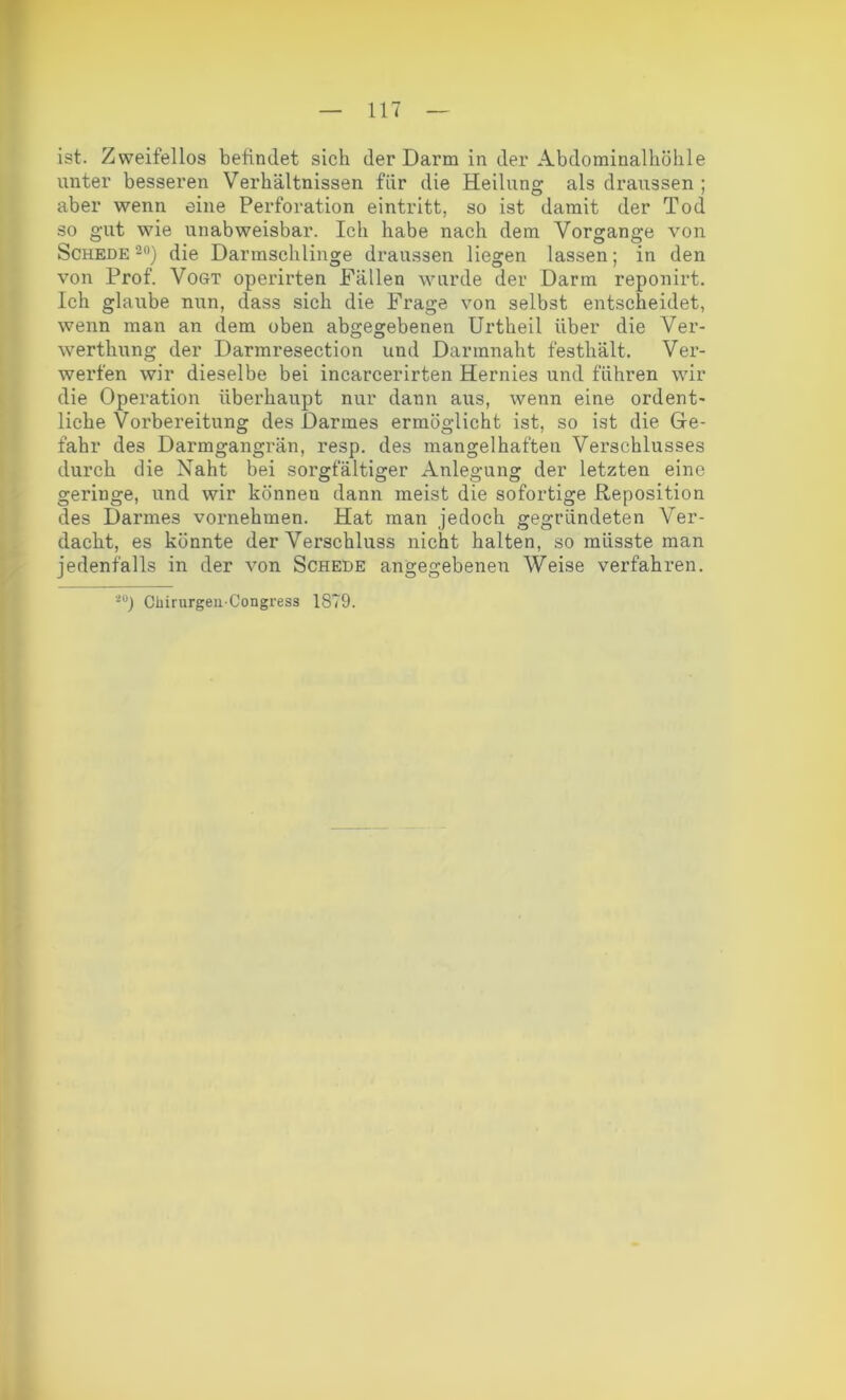 ist. Zweifellos befindet sich der Darm in der Abdominalkölile unter besseren Verhältnissen für die Heilung als draussen ; aber wenn eine Perforation eintritt, so ist damit der Tod so gut wie unabweisbar. Ich habe nach dem Vorgänge von Schede20) die Darmschlinge draussen liegen lassen; in den von Prof. Vogt operirten Fällen wurde der Darm reponirt. Ich glaube nun, dass sich die Frage von selbst entscheidet, wenn man an dem oben abgegebenen Urtheil über die Ver- wertkung der Darmresection und Darmnaht festhält. Ver- werfen wir dieselbe bei incarcerirten Hernies und führen wir die Operation überhaupt nur dann aus, wenn eine ordent- liche Vorbereitung des Darmes ermöglicht ist, so ist die Ge- fahr des Darmgangrän, resp. des mangelhaften Verschlusses durch die Naht bei sorgfältiger Anlegung der letzten eine geringe, und wir können dann meist die sofortige Reposition des Darmes vornehmen. Hat man jedoch gegründeten Ver- dacht, es könnte der Verschluss nicht halten, so müsste man jedenfalls in der von Schede angegebenen Weise verfahren. 20) Chirurgeii'Congress 1879.