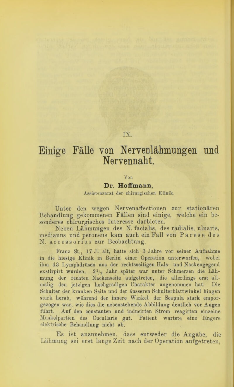 IX. Einige Fälle von Nervenlähmungen und Nervennaht. Von Dr. Hoffmann, Assistenzarzt der chirurgischen Klinik Unter den wegen Nervenaffectionen zur stationären Behandlung gekommenen Fällen sind einige, welche ein be- sonderes chirurgisches Interesse darbieten. Neben Lähmungen des N. facialis, des radialis, ulnaris, medianus und peroneus kam auch ein Fall von Parese des N. accessorius zur Beobachtung. Franz St., 17 J. alt, hatte sich 3 Jahre vor seiner Aufnahme in die hiesige Klinik in Berlin einer Operation unterworfen, wobei ihm 43 Lymphdrüsen aus der rechtsseitigen Hals- und Nackengegend exstirpirt wurden. 21/a Jahr später war unter Schmerzen die Läh- mung der rechten Nackenseite aufgetreten, die allerdings erst all- mälig den jetzigen hochgradigen Charakter angenommen hat. Die Schulter der kranken Seite und der äusseren Schulterblattwinkel hingen stark herab, während der innere Winkel der Scapula stark empor- gezogen war, wie dies die nebenstehende Abbildung deutlich vor Augen führt. Auf den constanten und inducirten Strom reagirten einzelne Muskelpartien des Cucullaris gut. Patient wartete eine längere elektrische Behandlung nicht ab. Es ist anzunehmen, dass entweder die Angabe, die Lähmung sei erst lange Zeit nach der Operation aufgetreten.