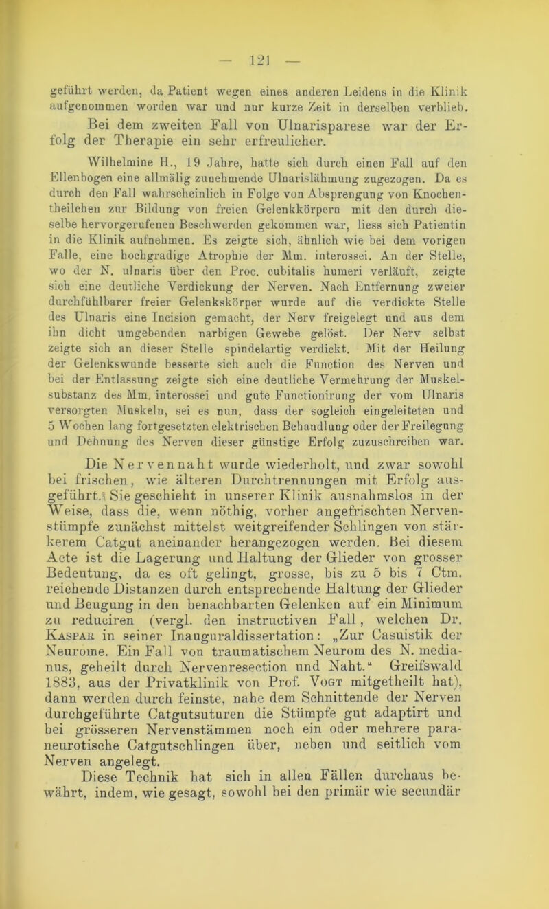 geführt werden, da Patient wegen eines anderen Leidens in die Klinik aufgenomnien worden war und nur kurze Zeit in derselben verblieb. Bei dem zweiten Fall von Ulnarisparese war der Er- folg der Therapie ein sehr erfreulicher. Wilhelmine H., 19 Jahre, hatte sich durch einen Fall auf den Ellenbogen eine allmälig zunehmende Ulnarislähmung zugezogen. Da es durch den Fall wahrscheinlich in Folge von Absprengung von Knochen- theilchen zur Bildung von freien Gelenkkörpern mit den durch die- selbe hervorgerufenen Beschwerden gekommen war, liess sich Patientin in die Klinik aufnehmen. Es zeigte sich, ähnlich wie bei dem vorigen Falle, eine hochgradige Atrophie der Mm. interossei. An der Stelle, wo der N. ulnaris über den Proc. cubitalis humeri verläuft, zeigte sich eine deutliche Verdickung der Nerven. Nach Entfernung zweier durchfühlbarer freier Gelenkskörper wurde auf die verdickte Stelle des Ulnaris eine Incision gemacht, der Nerv freigelegt und aus dem ihn dicht umgebenden narbigen Gewebe gelöst. Der Nerv selbst zeigte sich an dieser Stelle spindelartig verdickt. Mit der Heilung der Gelenkswunde besserte sich auch die Function des Nerven und bei der Entlassung zeigte sich eine deutliche Vermehrung der Muskel- substanz des Mm. interossei und gute Functionirung der vom Ulnaris versorgten Muskeln, sei es nun, dass der sogleich eingeleiteten und 5 Wochen lang fortgesetzten elektrischen Behandlung oder der Freilegung und Dehnung des Nerven dieser günstige Erfolg zuzuschreiben war. Die Nervennaht wurde wiederholt, und zwar sowohl bei frischen, wie älteren Durchtrennungen mit Erfolg ans- geführt. Sie geschieht in unserer Klinik ausnahmslos in der Weise, dass die, wenn nöthig, vorher angefrischten Nerven- stümpfe zunächst mittelst weitgreifender Schlingen von stär- kerem Catgut aneinander herangezogen werden. Hei diesem Acte ist die Lagerung und Haltung der Glieder von grosser Bedeutung, da es oft gelingt, grosse, bis zu 5 bis 7 Ctm. reichende Distanzen durch entsprechende Haltung der Glieder und Beugung in den benachbarten Gelenken auf ein Minimum zu reduciren (vergl. den instruetiven Fall, welchen Dr. Kaspar in seiner Inauguraldissertation: „Zur Casuistik der Neurome. Ein Fall von traumatischem Neurom des N. media- nus, geheilt durch Nervenresection und Naht.“ Greifswald 1883, aus der Privatklinik von Prof. Vogt mitgetheilt hat), dann werden durch feinste, nahe dem Schnittende der Nerven durchgeführte Catgutsuturen die Stümpfe gut adaptirt und bei grösseren Nervenstämmen noch ein oder mehrere para- neurotische Catgutschlingen über, neben und seitlich vom Nerven angelegt. Diese Technik hat sich in allen Fällen durchaus be- währt, indem, wie gesagt, sowohl bei den primär wie secundär