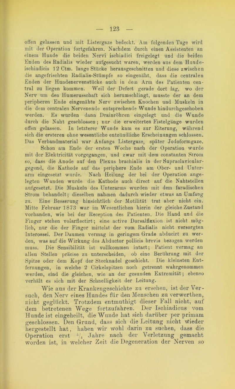offen gelassen und mit Listergaze bedeckt. Am folgenden Tage wird mit der Operation fortgefahren. Nachdem durch einen Assistenten an einem Hunde die beiden Nervi iscbiadici freigelegt und die beiden Enden des Radialis wieder aufgesucht waren, werden aus dem Hunde- ischiadicis 12 Ctm. lange Stücke herausgeschnitten und diese zwischen die angefrischten Radialis-Stümpfe so eingenäht, dass die centralen Enden der Hundenervenstiicke auch in dein Arm des Patienten cen- tral zu liegen kommen. Weil der Defeet gerade dort lag, wo der Nerv um den Humerusschaft sich herumschlingt, musste der an dem peripheren Ende eingenähte Nerv zwischen Knochen und Muskeln in die dem centralen Nervenende entsprechende Wunde hindurchgeschoben werden. Es wurden dann Drainröhren eingelegt und die Wunde durch die Naht geschlossen; nur die erweiterten Fistelgänge wurden offen gelassen. In letzterer Wunde kam es zur Eiterung, während sich die ersteren ohne wesentliche entzündliche Erscheinungen schlossen. Das Verbandmaterial war Anfangs Listergaze, später Jodoformgaze. Schon am Ende der ersten Woche nach der Operation wurde mit der Elektricität vorgegangen, und zwar mit dem constanten Strom so, dass die Anode auf den Plexus braehialis in der Supraclavicular- gegend, die Kathode auf das periphere Ende am Ober- und Unter- arm eingesetzt wurde. Nach Heilung der bei der Operation ange- legten Wunden wurde die Kathode auch direct auf die Nahtstellen aufgesetzt. Die Muskeln des Unterarms wurden mit dem faradischen Strom behandelt; dieselben nahmen dadurch wieder etwas an Umfang zu. Eine Besserung hinsichtlich der Motilität trat aber nicht ein. Mitte Februar 1873 war im Wesentlichen hierin der gleiche Zustand vorhanden, wie bei der Reception des Patienten. Die Hand und die Finger stehen volarfiectirt; eine active Dorsalflexion ist nicht mög- lich, nur die der Finger mittelst der vom Radialis nicht versorgten Interossei. Der Daumen vermag in geringem Grade abducirt zu wer- den, was auf die Wirkung des Abductor pollicis brevis bezogen werden muss. Die Sensibilität ist vollkommen intact; Patient vermag an allen Stellen präcise zu unterscheiden, ob eine Berührung mit der Spitze oder dem Kopf der Stecknadel geschieht. Die kleinsten Ent- fernungen, in welche 2 Cirkelspitzen noch getrennt wahrgenommen werden, sind die gleichen, wie an der gesunden Extremität; ebenso verhält es sich mit der Schnelligkeit der Leitung. Wie aus der Krankengeschichte zu ersehen, ist der Ver- such, den Nerv eines Hundes fiir den Menschen zu verwerthen, nicht geglückt. Trotzdem entmuthigt dieser Fall nicht, auf dem betretenen Wege fortzufahren. Der Ischiadicus vom Hunde ist eingeheilt, die Wunde hat sich darüber per primarn geschlossen. Den Grund, dass sich die Leitung nicht Wieder hergestellt hat, haben wir wohl darin zu suchen, dass die Operation erst % Jahre nach der Verletzung gemacht worden ist, in welcher Zeit die Degeneration der Nerven so