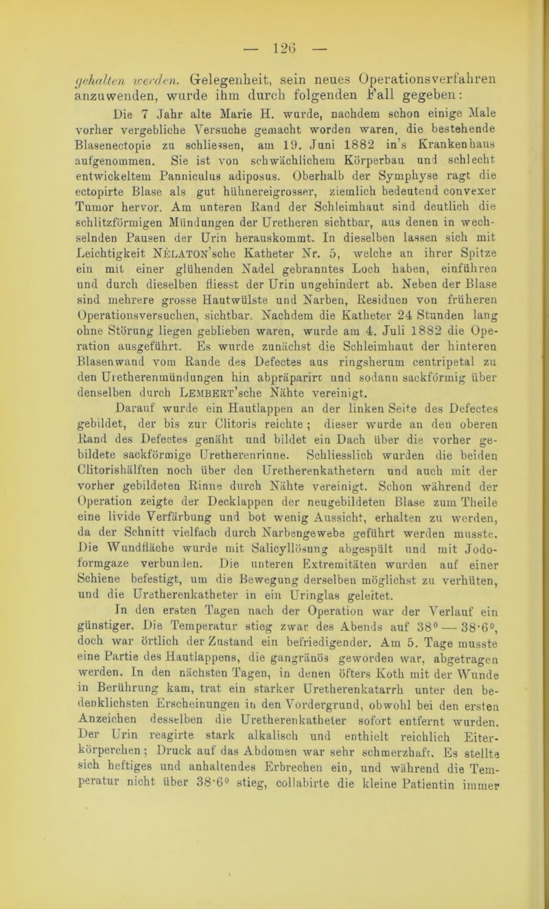 gehalten icerden. Gelegenheit, sein neues Operationsverfahren anzuwenden, wurde ihm durch folgenden Kall gegeben: Die 7 Jahr alte Marie H. wurde, nachdem schon einige Male vorher vergebliche Versuche gemacht worden waren, die bestehende Blasenectopie zu schließen, am 19. Juni 1882 in s Krankenhaus aufgenommen. Sie ist von schwächlichem Körperbau und schlecht entwickeltem Panniculus adiposus. Oberhalb der Symphyse ragt die ectopirte Blase als gut hühnereigrosser, ziemlich bedeutend convexer Tumor hervor. Am unteren Rand der Schleimhaut sind deutlich die schlitzförmigen Mündungen der Uretheren sichtbar, aus denen in wech- selnden Pausen der Urin herauskommt. In dieselben lassen sich mit Leichtigkeit NELATON’sche Katheter Kr. 5, welche an ihrer Spitze ein mit einer glühenden Nadel gebranntes Loch haben, einführen und durch dieselben fliesst der Urin ungehindert ab. Neben der Blase sind mehrere grosse Hautwülste und Narben, Residuen von früheren Operationsversuchen, sichtbar. Nachdem die Katheter 24 Stunden lang ohne Störung liegen geblieben waren, wurde am 4. Juli 1882 die Ope- ration ausgeführt. Es wurde zunächst die Schleimhaut der hinteren Blasenwand vom Rande des Defectes aus ringsherum centripetal zu den Uretherenmündungen hin abpräparirt und sodann sackförmig über denselben durch LEMBERT’sche Nähte vereinigt. Darauf wurde ein Hautlappen an der linken Seite des Defectes gebildet, der bis zur Clitoris reichte ; dieser wurde an den oberen Rand des Defectes genäht und bildet ein Dach über die vorher ge- bildete sackförmige Uretherenrinne. Schliesslich wurden die beiden Clitorishälften noch über den Uretherenkathetern und auch mit der vorher gebildeten Rinne durch Nähte vereinigt. Schon während der Operation zeigte der Decklappen der neugebildeten Blase zum Theile eine livide Verfärbung und bot wenig Aussicht, erhalten zu werden, da der Schnitt vielfach durch Narbengewebe geführt werden musste. Die Wundtiäche wurde mit Salicyllösung abgespült und mit Jodo- formgaze verbunden. Die unteren Extremitäten wurden auf einer Schiene befestigt, um die Bewegung derselben möglichst zu verhüten, und die Uretherenkatheter in ein Uringlas geleitet. In den ersten Tagen nach der Opei’ation war der Verlauf ein günstiger. Die Temperatur stieg zwar des Abends auf 38° — 38‘6°, doch war örtlich der Zustand ein befriedigender. Am 5. Tage musste eine Partie des Hautlappens, die gangränös geworden war, abgetragen werden. In den nächsten Tagen, in denen öfters Koth mit der Wunde in Berührung kam, trat ein starker Uretkerenkatarrk unter den be- denklichsten Erscheinungen in den Vordergrund, obwohl bei den ersten Anzeichen desselben die Uretherenkatheter sofort entfernt wurden. Der Urin reagirte stark alkalisch und enthielt reichlich Eiter- körperchen; Druck auf das Abdomen war sehr schmerzhaft. Es stellte sich heftiges und anhaltendes Erbrechen ein, und während die Tem- peratur nicht über 38-6° stieg, collabirte die kleine Patientin immer