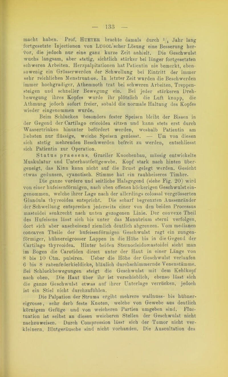 macht haben. Prof. Hueter brachte damals durch 1 4 Jahr lang fortgesetzte Injectionen von LüGOL’scher Lösung eine Besserung her- vor, die jedoch nur eine ganz kurze Zeit anhielt. Die Geschwulst wuchs langsam, aber stetig, sichtlich stärker bei länger fortgesetzten schweren Arbeiten. Herzpalpitationen hat Patientin nie bemerkt, eben- sowenig ein Grösserwerden der Schwellung bei Eintritt der immer sehr reichlichen Menstruation. Tn letzter Zeit wurden die Beschwerden immer hochgradiger, Athemnoth trat bei schweren Arbeiten, Treppen- steigen und schneller Bewegung ein. Bei jeder stärkeren Dreh- bewegung ihres Kopfes wurde ihr plötzlich die Luft knapp, die Athmung jedoch sofort freier, sobald die normale Haltung des Kopfes wieder eingenommen wurde. Beim Schlucken besonders fester Speisen bleibt der Bissen in der Gegend der Cartilago cricoidea sitzen und kann stets erst durch Wassertrinken hinunter befördert werden, weshalb Patientin am liebsten nur flüssige, weiche Speisen geniesst. — Um von diesen sich stetig mehrenden Beschwerden befreit zu werden, entschliesst sich Patientin zur Operation. Status praesens, Gradier Knochenbau, massig entwickelte Muskulatur und Uuterhautfettgewebe. Kopf stark nach hinten tiber- geneigt, das Kinn kann nicht auf die Brust gelegt werden. Gesicht etwas gedunsen, cyanotisch. Stimme hat ein raubheiseres Timbre. Die ganze vordere und seitliche Halsgegend (siehe Fig. 20) wird von einer hufeisenförmigen, nach oben offenen höckerigen Geschwulst ein- genommen, welche ihrer Lage nach der allerdings colossal vergrösserten Glandula thyreoidea entspricht. Die scharf begrenzten Aussenränder der Schwellung entsprechen jederseits einer von den beiden Processus mastoidei senkrecht nach unten gezogenen Linie. Der convexe Theil des Hufeisens lässt sich bis unter das Manubrium sterni verfolgen, dort sich aber anscheinend ziemlich deutlich abgrenzen. Vom medianen concaven Theile der hufeisenförmigen Geschwulst ragt ein zungen- förmiger, biihnereigrosser Lappen in die Höhe bis in die Gegend der Cartilago thyreoidea. Hinter beiden Sternocleidomastoidei sieht man im Bogen die Carotiden direct unter der Haut in einer Länge von 8 bis 10 Ctm. pulsiren. Ueber die Höhe der Geschwulst verlaufen 6 bis 8 rabenfederkieldicke, bläulich durchschimmernde Venenstäinme. Bei Schluckbewegungen steigt die Geschwulst mit dem Kehlkopf nach oben. Die Haut über ihr ist verschieblich, ebenso lässt sich die ganze Geschwulst etwas auf ihrer Unterlage verrücken, jedoch ist ein Stiel nicht durchzufühlen. Die Palpation der Struma ergibt mehrere wallnuss- bis hühner- eigrosse, sehr derb feste Knoten, welche von Gewebe aus deutlich körnigem Gefüge und von weicheren Partien umgeben sind. FIuc- tuation ist selbst an diesen weicheren Stellen der Geschwulst nicht nachzuweisen. Durch Compression lässt sich der Tumor nicht ver- kleinern. Blutgeräusche sind nicht vorhanden. Die Auscultation des