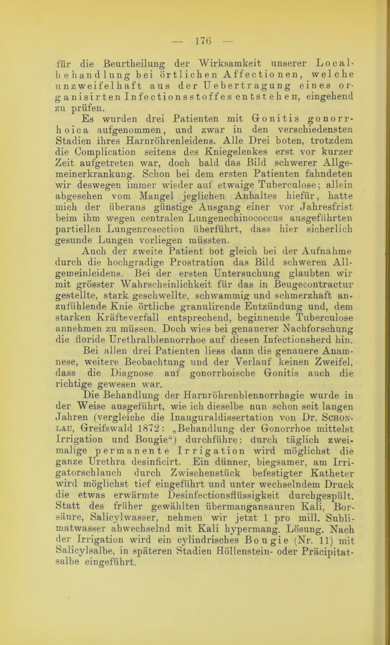 für die Beurtheilung der Wirksamkeit unserer Local- behandlung bei örtlichen Affectionen, welche unzweifelhaft aus der Uebertragung eines or- ganisirten Infectionsstoffes entstehen, eingehend zu prüfen. Es wurden drei Patienten mit Gonitis gonorr- hoica aufgenommen, und zwar in den verschiedensten Stadien ihres Harnröhrenleidens. Alle Drei boten, trotzdem die Complication seitens des Kniegelenkes erst vor kurzer Zeit aufgetreten war, doch bald das Bild schwerer Allge- meinerkrankung. Schon bei dem ersten Patienten fahndeten wir deswegen immer wieder auf etwaige Tuberculose; allein abgesehen vom Mangel jeglichen Anhaltes hiefür, hatte mich der überaus günstige Ausgang einer vor Jahresfrist beim ihm wegen centralen Lungenechinococcus airsgeführten partiellen Lungenresection überführt, dass hier sicherlich gesunde Lungen vorliegen müssten. Auch der zweite Patient bot gleich bei der Aufnahme durch die hochgradige Prostration das Bild schweren All- gemeinleidens. Bei der ersten Untersuchung glaubten wir mit grösster Wahrscheinlichkeit für das in Beugecontractur gestellte, stark geschwellte, schwammig und schmerzhaft an- zufühlende Knie örtliche granulirende Entzündung und, dem starken Kräfteverfall entsprechend, beginnende Tuberculose annehmen zu müssen. Doch wies bei genauerer Nachforschung die floride Urethralblennorrhoe auf diesen Infectionsherd hin. Bei allen drei Patienten liess dann die genauere Anam- nese, weitere Beobachtung und der Verlauf keinen Zweifel, dass die Diagnose auf gonorrhoische Gonitis auch die richtige gewesen war. Die Behandlung der Harnröhrenblennorrhagie wurde in der Weise ausgeführt, wie ich dieselbe nun schon seit langen Jahren (vergleiche die Inauguraldissertation von Dr. Schon- lau, Greifswald 1872: „Behandlung der Gonorrhoe mittelst Irrigation und Bougie“) durchführe: durch täglich zwei- malige permanente Irrigation wird möglichst die ganze Urethra desinficirt. Ein dünner, biegsamer, am Irri- gatorschlauch durch Zwischenstück befestigter Katheter wird möglichst tief eingeführt und unter wechselndem Druck die etwas erwärmte Desinfectionsüüssigkeit durchgespült. Statt des früher gewählten übermangansauren Kali, Bor- säure, Salicylwasser, nehmen wir jetzt 1 pro mill. Subli- matwasser abwechselnd mit Kali hypermang. Lösung. Nach der Irrigation wird ein cylindrisches Bougie (Nr. 11) mit Salicylsalbe, in späteren Stadien Höllenstein- oder Präcipitat- salbe eingeführt.