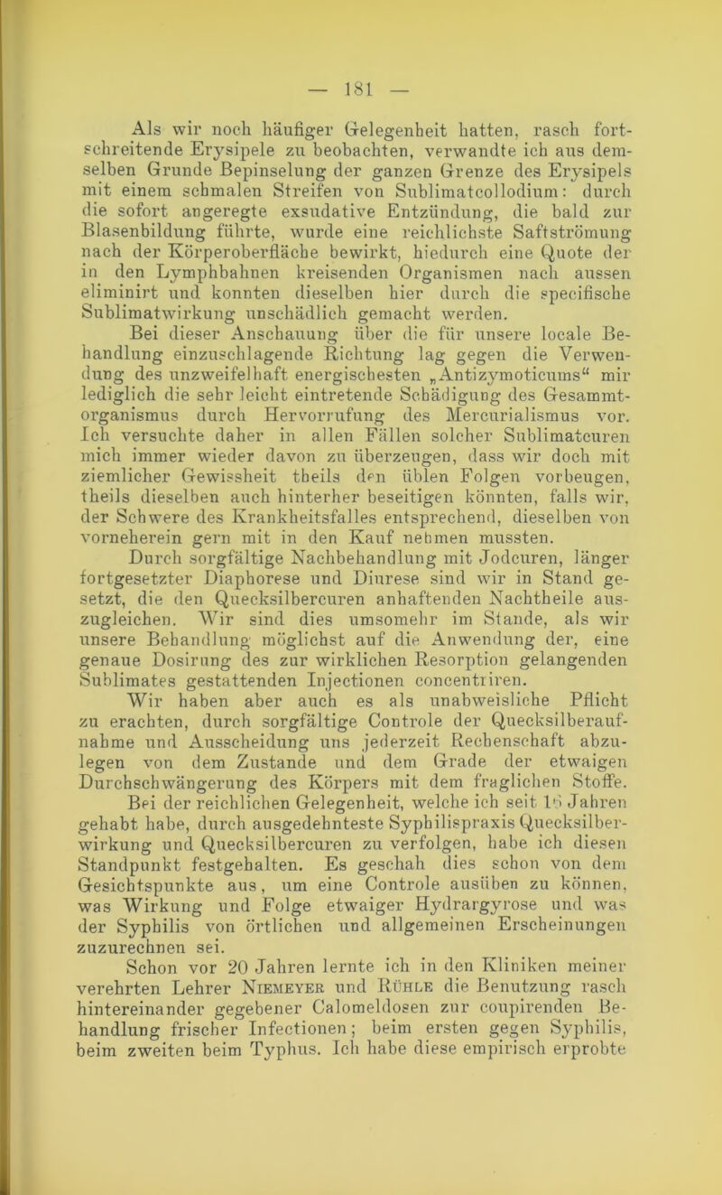 Als wir noch häufiger Gelegenheit hatten, rasch fort- schreitende Erysipele zu beobachten, verwandte ich aus dem- selben Grunde Bepinselung der ganzen Grenze des Erysipels mit einem schmalen Streifen von Sublimatcollodium: durch die sofort angeregte exsudative Entzündung, die bald zur Blasenbildung führte, wurde eine reichlichste Saftströmung nach der Körperoberfläche bewirkt, hiedurch eine Quote der in den Lvmphbahnen kreisenden Organismen nach aussen eliminirt und konnten dieselben hier durch die specifische Sublimatwirkung unschädlich gemacht werden. Bei dieser Anschauung über die für unsere locale Be- handlung einzuschlagende Richtung lag gegen die Verwen- dung des unzweifelhaft energischesten „Antizymoticums“ mir lediglich die sehr leicht eintretende Schädigung des Gesammt- organismus durch Hervormfung des Mercurialismus vor. Ich versuchte daher in allen Fällen solcher Sublimatcuren mich immer wieder davon zu überzeugen, dass wir doch mit ziemlicher Gewissheit tbeils den üblen Folgen Vorbeugen, theils dieselben auch hinterher beseitigen könnten, falls wir, der Schwere des Krankheitsfalles entsprechend, dieselben von vorneherein gern mit in den Kauf nehmen mussten. Durch sorgfältige Nachbehandlung mit Jodeuren, länger fortgesetzter Diapborese und Diurese sind wir in Stand ge- setzt, die den Quecksilbercuren anhaftenden Nachtheile aus- zugleichen. Wir sind dies umsomehr im Stande, als wir unsere Behandlung möglichst auf die Anwendung der, eine genaue Dosirung des zur wirklichen Resorption gelangenden Sublimates gestattenden Injectionen concentriren. Wir haben aber auch es als unabweisliche Pflicht zu erachten, durch sorgfältige Controle der Quecksilberauf- nahme und Ausscheidung uns jederzeit Rechenschaft abzu- legen von dem Zustande und dem Grade der etwaigen Durchschwängerung des Körpers mit dem fraglichen Stoffe. Bei der reichlichen Gelegenheit, welche ich seit IG Jahren gehabt habe, durch ausgedehnteste Sypbilispraxis Quecksilber- wirkung und Quecksilbercuren zu verfolgen, habe ich diesen Standpunkt festgehalten. Es geschah dies schon von dem Gesichtspunkte aus, um eine Controle ausiiben zu können, was Wirkung und Folge etwaiger Hydrargyrose und was der Syphilis von örtlichen und allgemeinen Erscheinungen zuzurechnen sei. Schon vor 20 Jahren lernte ich in den Kliniken meiner verehrten Lehrer Niemeyer und Rühle die. Benutzung rasch hintereinander gegebener Calomeldosen zur coupirenden Be- handlung frischer Infectionen; beim ersten gegen Syphilis, beim zweiten beim Typhus. Ich habe diese empirisch erprobte