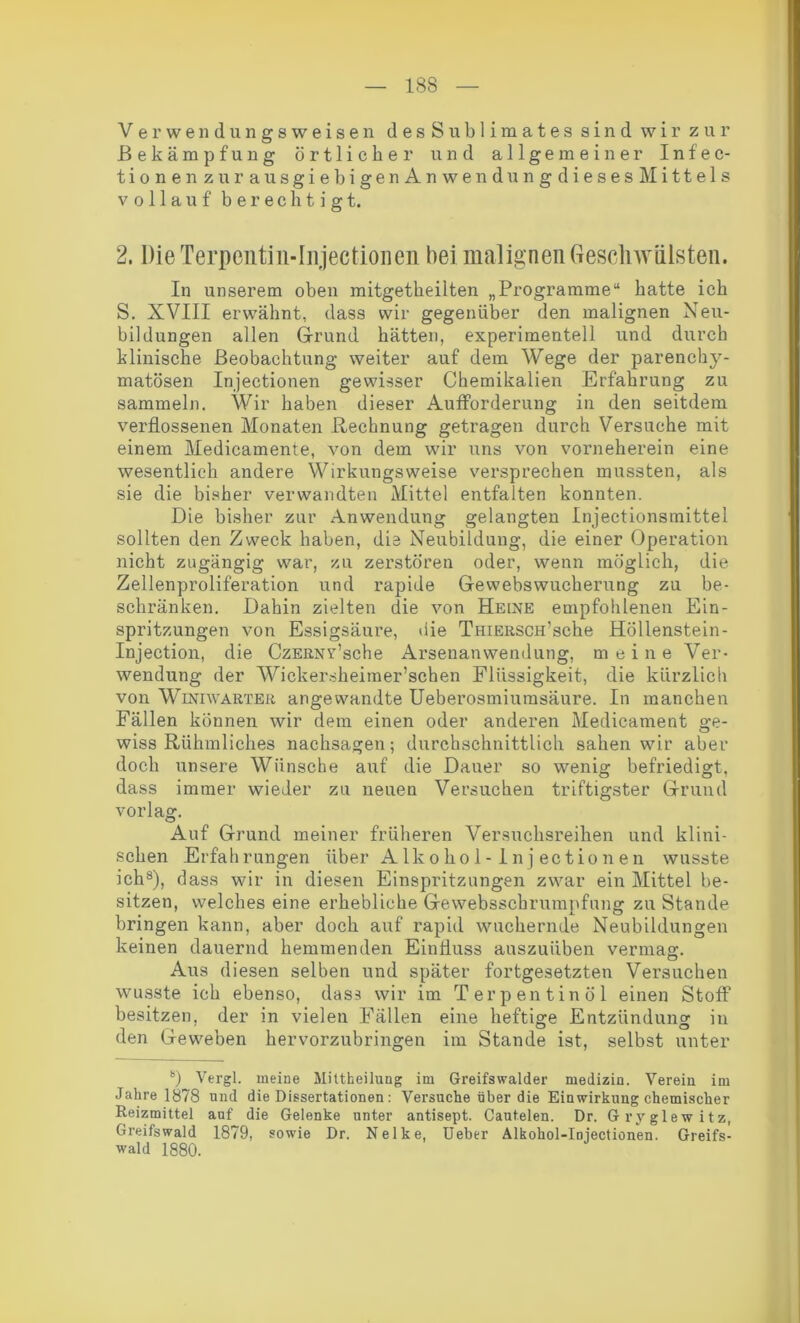 Verwendungsweisen desSublimates sind wir zur Bekämpfung örtlicher und allgemeiner Infec- tionen zur au sgiebigen An wen düng dieses Mittels vollauf berechtigt. 2. Die Terpentin-Injectioneil bei malignen Geschwülsten. In unserem oben mitgetheilten „Programme“ hatte ich S. XVIII erwähnt, dass wir gegenüber den malignen Neu- bildungen allen Grund hätten, experimentell und durch klinische Beobachtung weiter auf dem Wege der parenchy- matösen Injectionen gewisser Chemikalien Erfahrung zu sammeln. Wir haben dieser Aufforderung in den seitdem verflossenen Monaten Rechnung getragen durch Versuche mit einem Medicamente, von dem wir uns von vorneherein eine wesentlich andere Wirkungsweise versprechen mussten, als sie die bisher verwandten Mittel entfalten konnten. Die bisher zur Anwendung gelangten Injectionsmittel sollten den Zweck haben, die Neubildung, die einer Operation nicht zugängig war, zu zerstören oder, wenn möglich, die Zellenproliferation und rapide Gewebswucherung zu be- schränken. Dahin zielten die von Heine empfohlenen Ein- spritzungen von Essigsäure, die TmERSCH’sche Höllenstein - Injection, die CzERNv’sche Arsenanwendung, meine Ver- wendung der Wickersheimer’schen Flüssigkeit, die kürzlich von Winiwarter angewandte Ueberosmiumsäure. In manchen Fällen können wir dem einen oder anderen Medicament ge- wiss Rühmliches nachsagen; durchschnittlich sahen wir aber doch unsere Wünsche auf die Dauer so wenig befriedigt, dass immer wieder zu neuen Versuchen triftigster Grund vor lag. Auf Grund meiner früheren Versuchsreihen und klini- schen Erfahrungen über Alko ho 1 - 1 n j ectio n en wusste ich8), dass wir in diesen Einspritzungen zwar ein Mittel be- sitzen, welches eine erhebliche Gewebsschrumpfung zuStande bringen kann, aber doch auf rapid wuchernde Neubildungen keinen dauernd hemmenden Einfluss auszuüben vermag. Aus diesen selben und später fortgesetzten Versuchen wusste ich ebenso, dass wir im Terpentinöl einen Stoff besitzen, der in vielen Fällen eine heftige Entzündung in den Geweben hervorzubringen im Stande ist, selbst unter 8) Vergl. meine Mittheilung im Greifswalder medizin. Verein im Jahre 1878 und die Dissertationen : Versuche über die Einwirkung chemischer Reizmittel auf die Gelenke unter antisept. Cautelen. Dr. Gryglewitz, Greifswald 1879, sowie Dr. Nelke, Ueber Alkohol-Injectionen. Greifs- wald 1880.