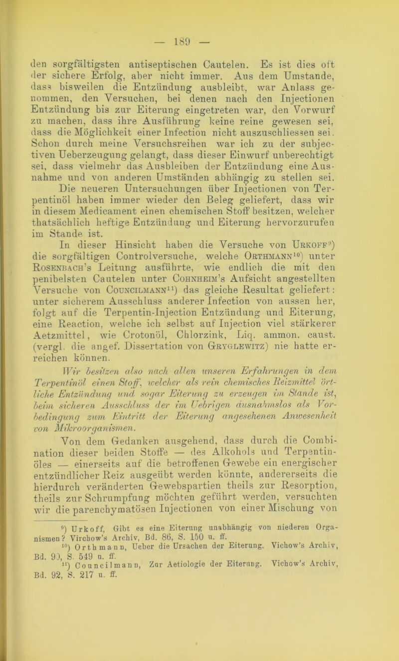 den sorgfältigsten antiseptischen Cautelen. Es ist dies oft der sichere Erfolg, aber nicht immer. Alis dem Umstande, dass bisweilen die Entzündung ausbleibt, war Anlass ge- nommen, den Versuchen, bei denen nach den Injectionen Entzündung bis zur Eiterung eingetreten war, den Vorwurf zu machen, dass ihre Ausführung keine reine gewesen sei, dass die Möglichkeit einer Infection nicht auszuschliessen sei. Schon durch meine Versuchsreihen war ich zu der subjec- tiven Ueberzeugung gelangt, dass dieser Einwurf unberechtigt sei, dass vielmehr das Ausbleiben der Entzündung eine Aus- nahme und von anderen Umständen abhängig zu stellen sei. Die neueren Untersuchungen über Injectionen von Ter- pentinöl haben immer wieder den Beleg geliefert, dass wir in diesem Medicament einen chemischen Stoff besitzen, welcher thatsächlich heftige Entzündung und Eiterung hervorzurufen im Stande ist. In dieser Hinsicht haben die Versuche von Urkoff1’) die sorgfältigen Controlversuche, welche Orthmann10) unter Rosenbach’s Leitung ausführte, wie endlich die mit den penibelsten Cautelen unter Cohnheim’s Aufsicht angestellten Versuche von Councilmann11) das gleiche Resultat geliefert: unter sicherem Ausschluss anderer Infection von aussen her, folgt auf die Terpentin-Injection Entzündung und Eiterung, eine Reaction, welche ich selbst auf Injection viel stärkerer Aetzmittel, wie Crotonül, Chlorzink, Liq. ammon. caust. (vergl. die angef. Dissertation von Gryglewitz) nie hatte er- reichen können. Wir besitzen also nach allen unseren Erfahrungen in dem Terpentinöl einen Stoff, welcher als rein chemisches Reizmittel ört- liche Entzündung und. sogar Eiterung zu erzeugen im Stande ist, beim sicheren Ausschluss der im Uebrigen ausnahmslos als Vor- bedingung zum Eintritt der Eiterung angesehenen Anwesenheit von Mikroorganismen. Von dem Gedanken ausgehend, dass durch die Combi- nation dieser beiden Stoffe — des Alkohols und Terpentin- öles — einerseits auf die betroffenen Gewebe ein energischer entzündlicher Reiz ausgeübt werden könnte, andererseits die hierdurch veränderten Gewebspartien theils zur Resorption, theils zur Schrumpfung möchten geführt werden, versuchten wir die parenchymatösen Injectionen von einer Mischung von ») Urkoff, Gibt es eine Eiterung unabhängig von niederen Orga- nismen? Virchow’s Archiv, Bd. 86, S. 150 u. ff. 10) Orthmann, Ueber die Ursachen der Eiterung. Vichow’s Archiv, Bd. 93, S. 549 a. ff. 11) Councilmann, Zar Aetiologie der Eiterung. Vichow’s Archiv, Bd. 92, S. 217 u. ff.