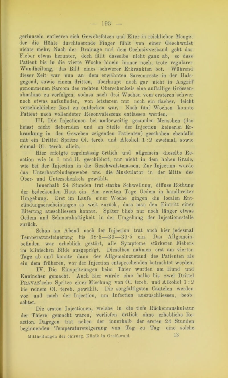 gerinnsein entleeren sich Gewebefetzen und Eiter in reichlicher Menge, der die Ilöhle durchtastende Finger fühlt von einer Geschwulst nichts mehr. Nach der Drainage und dem Occlusivverband geht das Fieber etwas herunter, doch fallt dasselbe nicht ganz ab, so dass Patient bis in die vierte Woche hinein immer noch, trotz regulärer Wundheilung, das Bil l eines schwerer Erkrankten bot. Während dieser Zeit war nun an dem erwähnten Sarcomreste in der Hals- gegend, sowie einem dritten, überhaupt noch gar nicht in AngritF genommenen Sarcom des rechten Oberschenkels eine auffällige Grössen- abnahme zu verfolgen, sodass nach drei Wochen vom ersteren schwer noch etwas aufzufinden, von letzterem nur noch ein flacher, leicht verschieblicher Best zu entdecken war. Nach fünf Wocheu konnte Patient nach vollendeter Eeconvalescenz entlassen werden. III. Die Injectionen bei anderweitig gesunden Menschen (das heisst nicht fiebernden und an Stelle der InjectioD keinerlei Er- krankung in den Geweben zeigenden Patienten) geschahen ebenfalls mit ein Drittel Spritze Ol. tereb. und Alcohol. 1:2 zweimal, sowie einmal 01. tereb. allein. Hier erfolgte regelmässig örtlich und allgemein dieselbe Re- action wie in I. und II. geschildert, nur nicht in dem hohen Grade, wie bei der Injection in die Geschwulstmassen. Zur Injection wurde das Unterhautbindegewebe und die Muskulatur in der Mitte des Ober- und Unterschenkels gewählt. Innerhalb 24 Stunden trat starke Schwellung, diffuse Röthung der bedeckenden Haut ein. Am zweiten Tage Oedem in handbreiter Umgebung. Erst im Laufe einer Woche gingen die localen Ent- zündungserscheinungen so weit zurück, dass man den Eintritt einer Eiterung ausschliessen konnte. Später blieb nur noch länger etwas Oedem und Schmerzhaftigkeit in der Umgebung der Injectionsstelle zurück. Schon am Abend nach der Injection trat auch hier jedesmal Temperatursteigerung bis 38'5—39—39-5 ein. Das Allgemein- befinden war erheblich gestört, alle Symptome stärkeren Fiebers im klinischen Bilde ausgeprägt. Dieselben nahmen erst am vierten Tage ab und konnte dann der Allgemeinzustaud des Patienten als ein dem früheren, vor der Injection entsprechenden betrachtet werden. IY. Die Einspritzungen beim Thier wurden am Hund und Kaninchen gemacht. Auch hier wurde eine halbe bis zwei Drittel PRAVAz’sche Spritze einer Mischung von 01. tereb. und Alkohol 1 :2 bis reinem 01. tereb. gewählt. Die sorgfältigsten Cautelen werden vor und nach der Injection, um Infection anszuschliessen, beob achtet. Die ersten Injectionen, welche in die tiefe Eüokenmuskulatur der Thiere gemacht waren, verliefen örtlich ohne erhebliche Re- action. Dagegen trat neben der innerhalb der ersten 24 Stunden beginnenden Temperatursteigerung von Tag zu Tag eine solche Mittheilungen der cUirurg. Klinik in Greifswald. 13