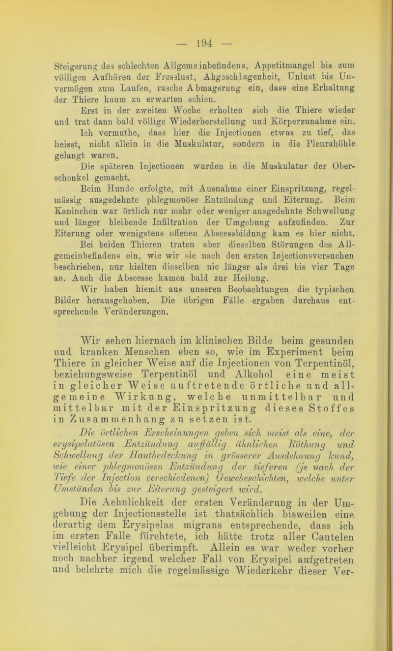 Steigerung de? schlechten Allgemeinbefindens, Appetitmangel bis zum völligen Aufhören der Fresslust, Ahgcschlagenheit, Unlust bis Un- vermögen zum Laufen, rasche Abmagerung ein, dass eine Erhaltung der Thiere kaum zu erwarten schien. Erst in der zweiten Woche erholten sich die Thiere wieder und trat dann bald völlige Wiederherstellung und Körperzunahme ein. Ich vermuthe, dass hier die Injectionen etwas zu tief, das heisst, nicht allein in die Muskulatur, sondern in die Pleurahöhle gelangt waren. Die späteren Injectionen wurden in die Muskulatur der Ober- schenkel gemacht. Beim Hunde erfolgte, mit Ausnahme einer Einspritzung, regel- mässig ausgedehnte phlegmonöse Entzündung und Eiterung. Beim Kaninchen war örtlich nur mehr oder weniger ausgedehnte Schwellung und länger bleibende Infiltration der Umgebung aufzufinden. Zur Eiterung oder wenigstens offenen Abscessbildung kam es hier nicht. Bei beiden Thieren traten aber dieselben Störungen des All- gemeinbefindens ein, wie wir sie nach den ersten Injectionsversuchen beschrieben, nur hielten dieselben nie länger als drei bis vier Tage an. Auch die Abscesse kamen bald zur Heilung. Wir haben hiemit aus unseren Beobachtungen die typischen Bilder herausgehoben. Die übrigen Fälle ergaben durchaus ent- sprechende Veränderungen. Wir sehen hiernach im klinischen Bilde beim gesunden und kranken Menschen eben so, wie im Experiment beim Thiere in gleicher Weise auf die Injectionen von Terpentinöl, beziehungsweise Terpentinöl und Alkohol eine meist in gleicher Weise auftretende örtliche und all- gemeine Wirkung, welche unmittelbar und mittelbar mit der Einspritzung dieses Stoffes in Zusammenhang zu setzen ist. Die örtlichen Erscheinungen geben sich meist als eine, der erysipelatösen Entzündung auffällig ähnlichen R'öthung und Schwellung der Ilautbedcckung in grösserer Ausdehnung kund, wie einer phlegmonösen Entzündung der tieferen (je nach der 'Tiefe der Injection verschiedenen) Gewebeschichten, welche unter Umständen bis zur Eiterung gesteigert wird. Die Aelinlichkeit der ersten Veränderung in der Um- gebung der Injectionsstelle ist thatsächlich bisweilen eine derartig dem Erysipelas migrans entsprechende, dass ich im ersten Falle fürchtete, ich hätte trotz aller Cautelen vielleicht Erysipel überimpft. Allein es war weder vorher noch nachher irgend welcher Fall von Erysipel aufgetreten und belehrte mich die regelmässige Wiederkehr dieser Ver-