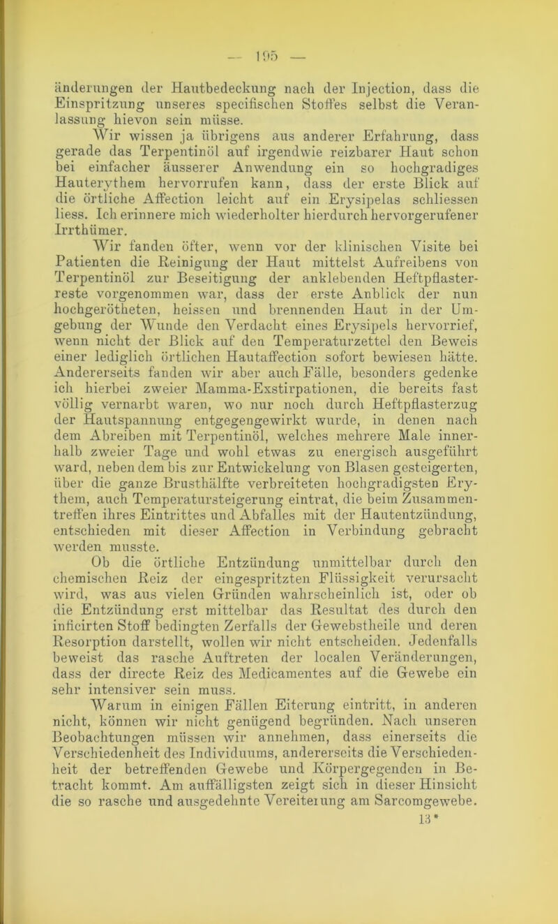 änderungen der Hautbedeckung nach der Injection, dass die Einspritzung unseres specifischen Stoffes selbst die Veran- lassung hievon sein müsse. Wir wissen ja übrigens aus anderer Erfahrung, dass gerade das Terpentinöl auf irgendwie reizbarer Haut schon bei einfacher äusserer Anwendung ein so hochgradiges Hauterythem hervorrufen kann, dass der erste Blick auf die örtliche Affection leicht auf ein Erysipelas schliessen liess. Ich erinnere mich wiederholter hierdurch hervorgerufener Irrthümer. Wir fanden öfter, wenn vor der klinischen Visite bei Patienten die Reinigung der Haut mittelst Aufreibens von Terpentinöl zur Beseitigung der anklebenden Heftpflaster- reste vorgenommen war, dass der erste Anblick der nun hochgerötheten, heissen und brennenden Haut in der Um- gebung der Wunde den Verdacht eines Erysipels hervorrief, wenn nicht der Blick auf den Temperaturzettel den Beweis einer lediglich örtlichen HautafFection sofort bewiesen hätte. Andererseits fanden wir aber auch Fälle, besonders gedenke ich hierbei zweier Mamma-Exstirpationen, die bereits fast völlig vernarbt waren, wo nur noch durch Heftpflasterzug der Hautspannung entgegengewirkt wurde, in denen nach dem Abreiben mit Terpentinöl, welches mehrere Male inner- halb zweier Tage und wohl etwas zu energisch ausgeführt ward, neben dem bis zur Entwickelung von Blasen gesteigerten, über die ganze Brusthälfte verbreiteten hochgradigsten Ery- them, auch Temperatursteigerung eintrat, die beim Zusammen- treffen ihres Eintrittes und Abfalles mit der Hautentzündung, entschieden mit dieser Affection in Verbindung gebracht werden musste. Ob die örtliche Entzündung unmittelbar durch den chemischen Reiz der eingespritzten Flüssigkeit verursacht wird, was aus vielen Gründen wahrscheinlich ist, oder ob die Entzündung erst mittelbar das Resultat des durch den inficirten Stoff bedingten Zerfalls der Gewebstheile und deren Resorption darstellt, wollen wir nicht entscheiden. Jedenfalls beweist das rasche Auftreten der localen Veränderungen, dass der directe Reiz des Medicamentes auf die Gewebe ein sehr intensiver sein muss. Warum in einigen Fällen Eiterung eintritt, in anderen nicht, können wir nicht genügend begründen. Nach unseren Beobachtungen müssen wir annehmen, dass einerseits die Verschiedenheit des Individuums, andererseits die Verschieden- heit der betreffenden Gewebe und Körpergegenden in Be- tracht kommt. Am auffälligsten zeigt sich in dieser Hinsicht die so rasche und ausgedehnte Vereiterung am Sarcomgewebe. 13 *