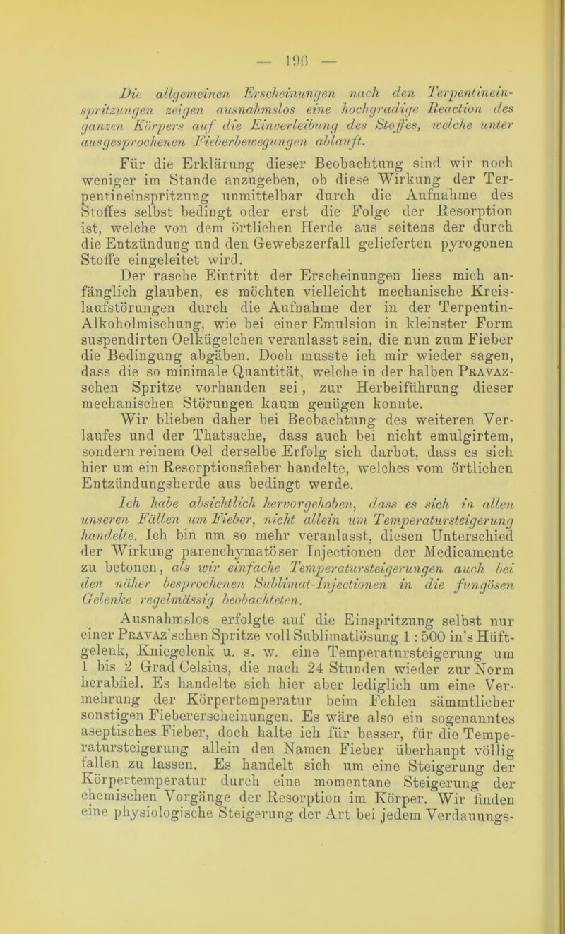 Die allgemeinen Erscheinungen nach clen Terpentinein- spritzungen zeigen ausnahmslos eine hochgradige Reaction des ganzen Körpers auf die Einverleibung des Stof es, welche unter ausgesprochenen Fieberbewegungen ablauft. Für die Erklärung dieser Beobachtung sind wir noch weniger im Stande anzugeben, ob diese Wirkung der Ter- pentineinspritzung unmittelbar durch die Aufnahme des Stoffes selbst bedingt oder erst die Folge der Resorption ist, welche von dem örtlichen Herde aus seitens der durch die Entzündung und den Gewebszerfall gelieferten pyrogonen Stoffe eingeleitet wird. Der rasche Eintritt der Erscheinungen liess mich an- fänglich glauben, es möchten vielleicht mechanische Kreis- laufstörungen durch die Aufnahme der in der Terpentin- Alkoholmischung, wie bei einer Emulsion in kleinster Form suspendirten Oelkügelchen veranlasst sein, die nun zum Fieber die Bedingung abgäben. Doch musste ich mir wieder sagen, dass die so minimale Quantität, welche in der halben Pravaz- schen Spritze vorhanden sei, zur Herbeiführung dieser mechanischen Störungen kaum genügen konnte. Wir blieben daher bei Beobachtung des weiteren Ver- laufes und der Thatsache, dass auch bei nicht emulgirtem, sondern reinem Oel derselbe Erfolg sich darbot, dass es sich hier um ein Resorptionsfieber handelte, welches vom örtlichen Entzündungsherde aus bedingt werde. Ich habe absichtlich hervorgehoben, dass es sich in allen unseren Fällen um Fieber, nicht allein um TemperatursteigeruiKj handelte. Ich bin um so mehr veranlasst, diesen Unterschied der Wirkung parenchymatöser Injectionen der Medicamente zu betonen, als wir einfache Temperatursteicjerunqen auch bei den näher besprochenen Sublimat-Injectionen in die fungösen Gelenke regelmässig beobachteten. Ausnahmslos erfolgte auf die Einspritzung selbst nur einer PRAVAz'schen Spritze voll Sublimatlösung 1 : 500 in’s Hüft- gelenk, Kniegelenk u. s. w. eine Temperatursteigerung um 1 bis 2 Grad Celsius, die nach 24 Stunden wieder zur Norm herabfiel. Es handelte sich hier aber lediglich um eine Ver- mehrung der Körpertemperatur beim Fehlen sämmtlicber sonstigen Fiebererscheinungen. Es wäre also ein sogenanntes aseptisches Fieber, doch halte ich für besser, für die Tempe- ratursteigerung allein den Namen Fieber überhaupt völlig lallen zu lassen. Es handelt sich um eine Steigerung der Körpertemperatur durch eine momentane Steigerung der chemischen Vorgänge der Resorption im Körper. Wir finden eine physiologische Steigerung der Art bei jedem Verdauungs-