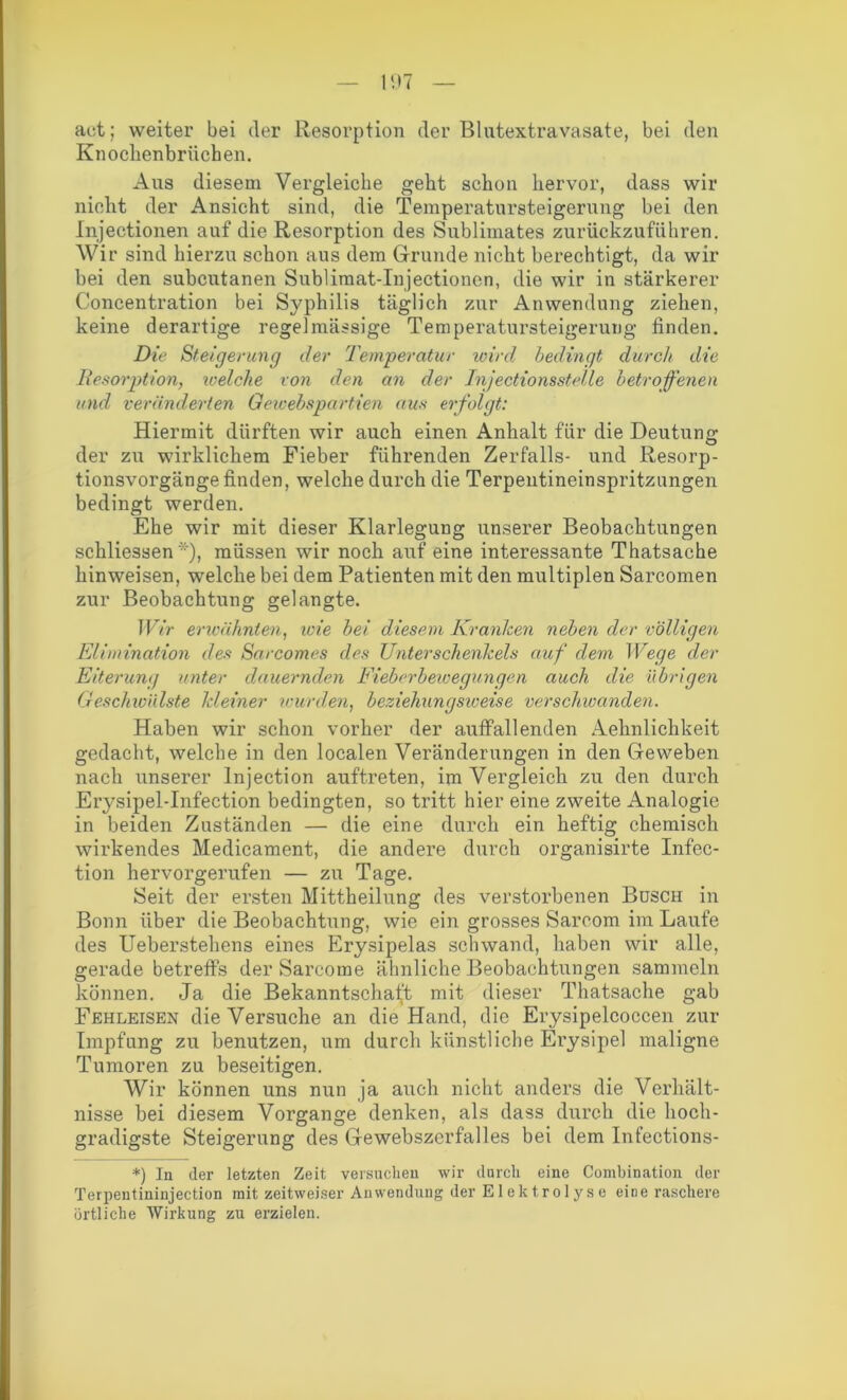 act; weiter bei der Resorption der Blutextravasate, bei den Knochenbrücben. Aus diesem Vergleiche geht schon hervor, dass wir nicht der Ansicht sind, die Temperatursteigerung bei den Injectionen auf die Resorption des Sublimates zurückzuführen. Wir sind hierzu schon aus dem Grunde nicht berechtigt, da wir bei den subcutanen Sublimat-Injectionen, die wir in stärkerer Concentration bei Syphilis täglich zur Anwendung ziehen, keine derartige regelmässige Temperatursteigerung finden. Die Steigerung der Temperatur wird bedingt durch die Resorption, welche von den an der Injectionsstelle betroffenen und veränderten Gewebspartien aus erfolgt: Hiermit dürften wir auch einen Anhalt für die Deutung der zu wirklichem Fieber führenden Zerfalls- und Resorp- tionsvorgänge finden, welche durch die Terpentineinspritzungen bedingt werden. Ehe wir mit dieser Klarlegung unserer Beobachtungen schliessen *'), müssen wir noch auf eine interessante Thatsache hinweisen, welche bei dem Patienten mit den multiplen Sarcomen zur Beobachtung gelangte. Wir erwähnten, wie bei diesem Kranken neben der völligen Elimination des Sarcomes des Unterschenkels auf dem Wege der Eiterung unter dauernden Fieberbewegungen auch die übrigen Geschwülste kleiner wurden, beziehungsweise verschwanden. Haben wir schon vorher der auffall enden Aehnlichkeit gedacht, welche in den localen Veränderungen in den Geweben nach unserer Injection auftreten, im Vergleich zu den durch Erysipel-Infection bedingten, so tritt hier eine zweite Analogie in beiden Zuständen — die eine durch ein heftig chemisch wirkendes Medicament, die andere durch organisirte Infec- tion hervorgerufen — zu Tage. Seit der ersten Mittheilung des verstorbenen Busch in Bonn über die Beobachtung, wie ein grosses Sareom im Laufe des Ueberstehens eines Erysipelas schwand, haben wir alle, gerade betreffs der Sarcome ähnliche Beobachtungen sammeln können. Ja die Bekanntschaft mit dieser Thatsache gab Fehleisen die Versuche an die Hand, die Erysipelcoccen zur Impfung zu benutzen, um durch künstliche Erysipel maligne Tumoren zu beseitigen. Wir können uns nun ja auch nicht anders die Verhält- nisse bei diesem Vorgänge denken, als dass durch die hoch- gradigste Steigerung des Gewebszerfalles bei dem Infections- *) In der letzten Zeit versuchen wir durch eine Combination der Terpentininjection mit zeitweiser Anwendung der E1 e k tr o 1 y s e eine raschere örtliche Wirkung zu erzielen.