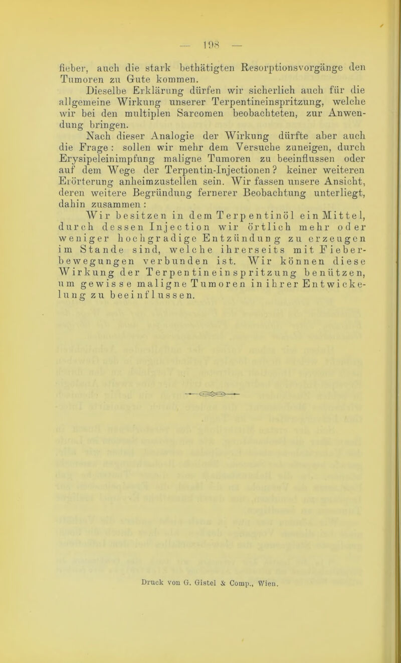 lieber, auch die stark bethätigten Resorptionsvorgänge den Tumoren zu Gute kommen. Dieselbe Erklärung dürfen wir sicherlich auch für die allgemeine Wirkung unserer Terpentineinspritzung, welche wir bei den multiplen Sarcomen beobachteten, zur Anwen- dung bringen. Nach dieser Analogie der Wirkung dürfte aber auch die Frage : sollen wir mehr dem Versuche zuneigen, durch Erysipeleinimpfung maligne Tumoren zu beeinflussen oder auf dem Wege der Terpentin-Injectionen ? keiner weiteren Erörterung anheimzustellen sein. Wir fassen unsere Ansicht, deren weitere Begründung fernerer Beobachtung unterliegt, dahin zusammen : Wir besitzen in dem Terpentinöl ein Mittel, durch dessen Injection wir örtlich mehr oder weniger hochgradige Entzündung zu erzeugen im Stande sind, welche ihrerseits mit Fieber- bewegungen verbunden ist. Wir können diese Wirkung der Terpentineinspritzung benützen, um gewisse maligne Tumoren in ihrer Entwicke- lung zu beeinflussen. Druck von G. Gistel & Comp., Wien.