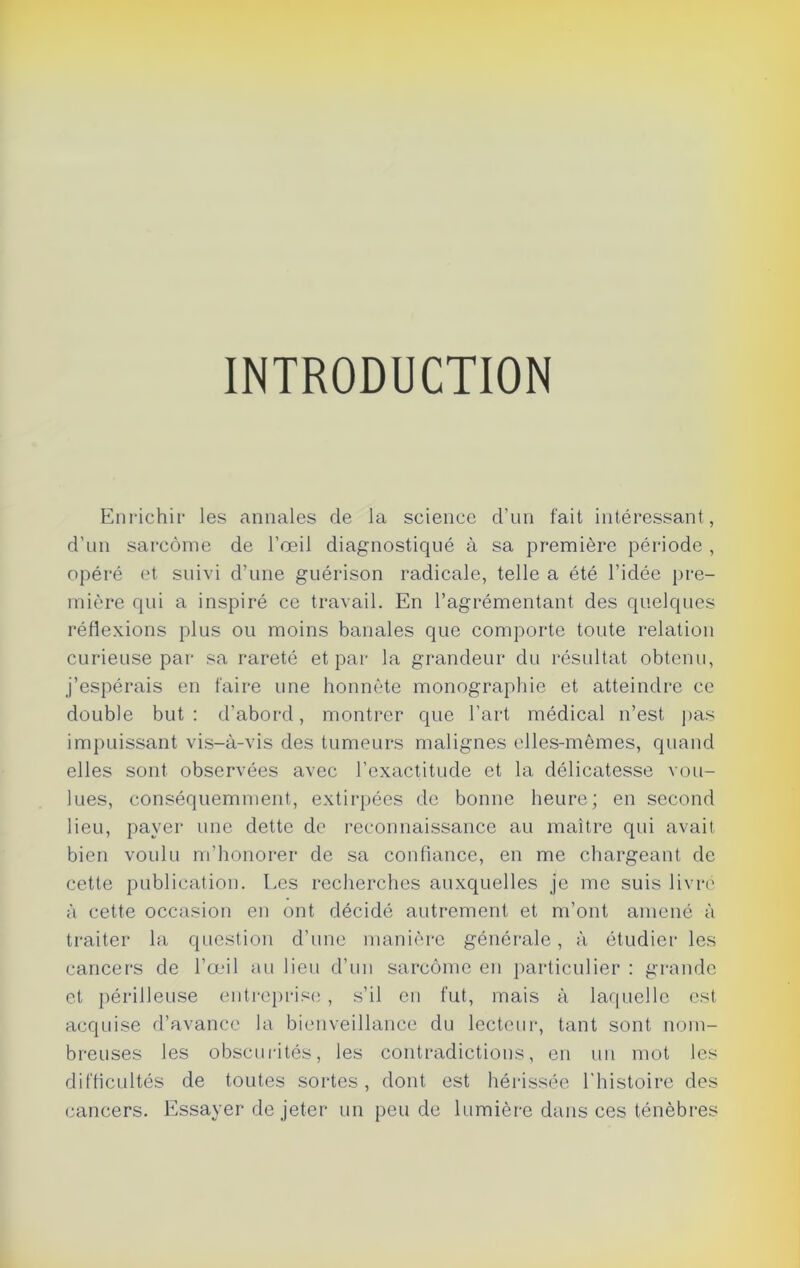 INTRODUCTION Enrichir les annales de la science d'un fait intéressant , d’un sarcome de l’œil diagnostiqué à sa première période , opéré et suivi d’une guérison radicale, telle a été l’idée pre- mière qui a inspiré ce travail. En l’agrémentant des quelques réflexions plus ou moins banales que comporte toute relation curieuse par sa rareté et par la grandeur du résultat obtenu, j’espérais en faire une honnête monographie et atteindre ce double but : d’abord, montrer que l’art médical n’est pas impuissant vis-à-vis des tumeurs malignes elles-mêmes, quand elles sont observées avec l’exactitude et la délicatesse vou- lues, conséquemment, extirpées de bonne heure; en second lieu, payer une dette do reconnaissance au maître qui avait bien voulu m’honorer de sa confiance, en me chargeant de cette publication. Les recherches auxquelles je me suis livré à cette occasion en ont décidé autrement et m’ont amené à traiter la question d’une manière générale, à étudier les cancers de l’œil au lieu d’un sarcome en particulier : grande et périlleuse entreprise, s’il en fut, mais à laquelle est acquise d’avance la bienveillance du lecteur, tant sont nom- breuses les obscurités, les contradictions, en un mot les difficultés de toutes sortes, dont est hérissée l'histoire des cancers. Essayer de jeter un peu de lumière dans ces ténèbres